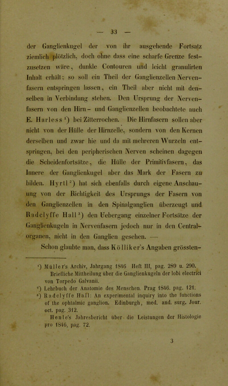 der Ganglienkugel der von ihr ausgehende Fortsatz ziemlich plötzlich, doch ohne dass eine scharfe Grenze fest- zusetzen wäre, dunkle Contouren und leicht granulirten Inhalt erhält ; so soll ein Theil der Ganglienzellen Nerven- fasern entspringen lassen, ein Theil aber nicht mit den- selben in Verbindung stehen. Den Ursprung der Nerven- fasern von den Hirn- und Ganglienzellen beobachtete auch E. Harless') bei Zitterrochen. Die Hirnfasern sollen aber nicht von der Hülle der Hirnzelle, sondern von den Kernen derselben und zwar hie und da mit mehreren Wurzeln ent- springen, bei den peripherischen Nerven scheinen dagegen die Scheidenfortsätze, die Hülle der Primitivfasern, das Innere der Gangjienkuffel aber das Mark der Fasern zu bilden. Hyrll* 2) hat sich ebenfalls durch eigene Anschau- ung von der Richtigkeit des Ursprungs der Fasern von den Ganglienzellen in den Spinalganglien überzeugt und Radclyffe Hall3) den Uebergang einzelner Fortsätze der Ganglienkugeln in Nervenfasern jedoch nur in den Central- organen, nicht in den Ganglien gesehen. — Schon glaubte man, dass Kölliker's Angaben grössten- ■) Müller’s Archiv, Jahrgang 1846 Heft III, pag. 289 u. 290. Briefliche Mittheilung über die Ganglienkugeln der lobi electrici von Torpedo Galvanii. 2) Lehrbuch der Anatomie des Menschen. Prag 1846. pag. 121. 3) Radclyffe Hall: An experimental inquiry into the functions of the ophlalmic ganglion. Edinburgh, med. and. surg. Jour, oct. pag. 312. Henle’s Jahresbericht über die Leistungen der Histologie pro 1846, pag. 72. 3