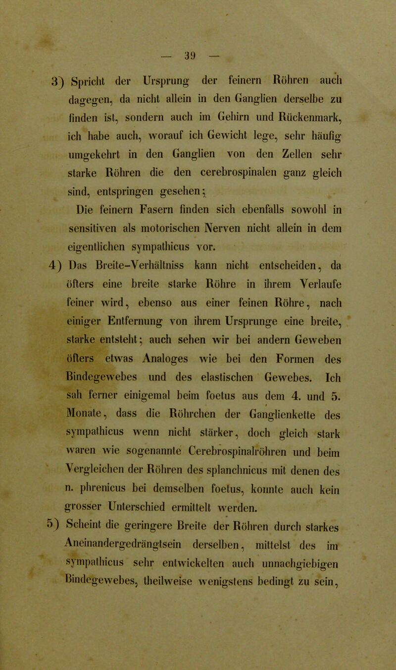 3) Spricht der Ursprung der feinem Röhren auch da°-e<ren, da nicht allein in den Ganglien derselbe zu finden ist, sondern auch im Gehirn und Rückenmark, ich habe auch, worauf ich Gewicht lege, sehr häufig umgekehrt in den Ganglien von den Zellen sehr starke Röhren die den cerebrospinalen ganz gleich sind, entspringen gesehen; Die feinem Fasern finden sich ebenfalls sowohl in sensitiven als motorischen Nerven nicht allein in dem eigentlichen sympathicus vor. 4) Das Breite-Yerhältniss kann nicht entscheiden, da öfters eine breite starke Röhre in ihrem Verlaufe feiner wird, ebenso aus einer feinen Röhre, nach einiger Entfernung von ihrem Ursprünge eine breite, starke entsteht ; auch sehen wir bei andern Geweben öfters etwas Analoges wie bei den Formen des Bindegewebes und des elastischen Gewebes. Ich sah ferner einigemal beim foetus aus dem 4. und 5. i Monate, dass die Röhrchen der Ganglienkette des sympathicus wenn nicht stärker, doch gleich stark waren wie sogenannte Cerebrospinalröhren und beim Vergleichen der Röhren des splanchnicus mit denen des n. phrenicus bei demselben foetus, konnte auch kein grosser Unterschied ermittelt werden. 5) Scheint die geringere Breite der Röhren durch starkes Aneinandergedrängtsein derselben, mittelst des im sympathicus sehr entwickelten auch unnachgiebigen Bindegewebes, theilweise wenigstens bedingt zu sein,