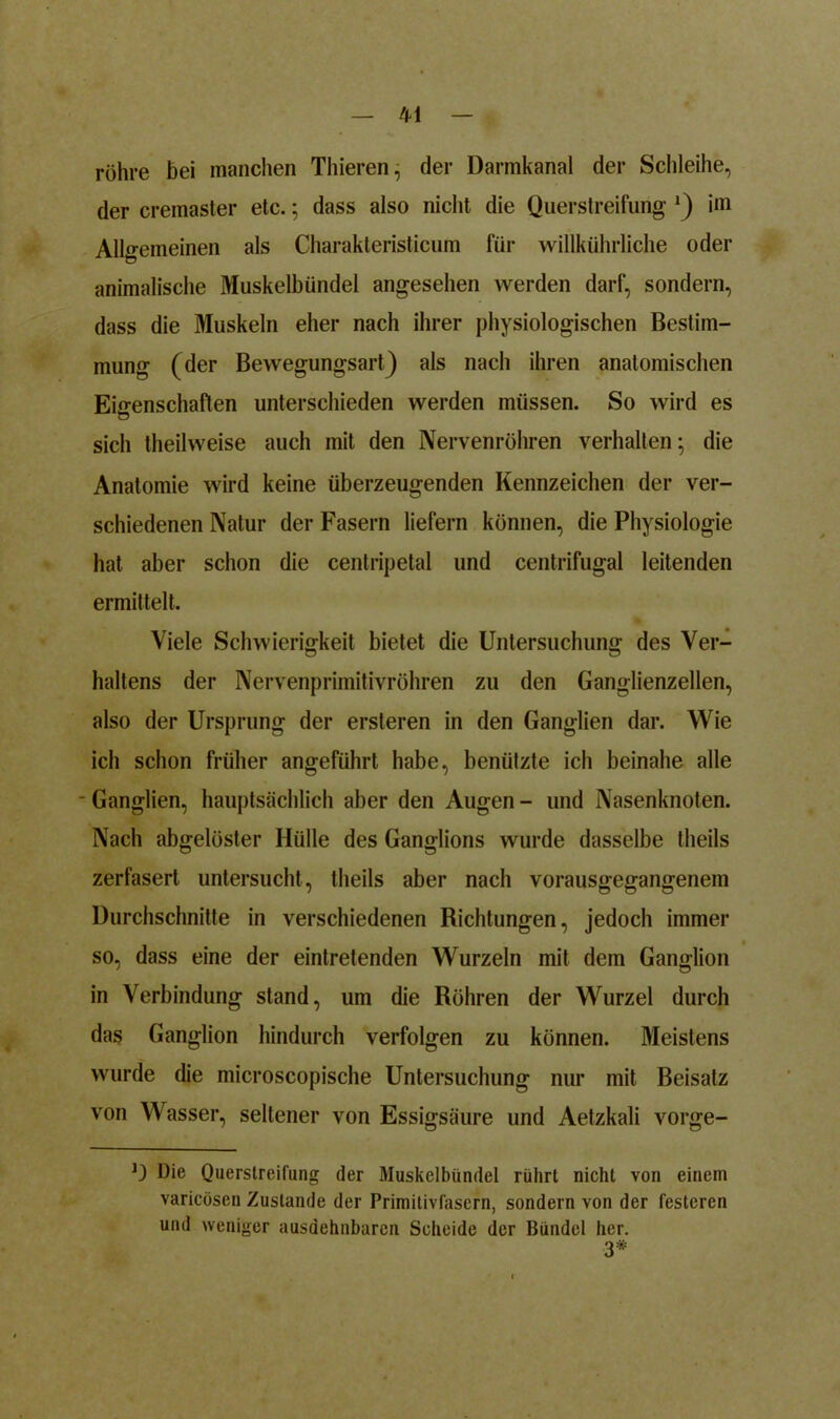 röhre bei manchen Thieren, der Darmkanal der Schleihe, der cremaster etc.; dass also nicht die Querstreifung 1) im Allgemeinen als Charakteristicum für willkührliche oder animalische Muskelbündel angesehen werden darf, sondern, dass die Muskeln eher nach ihrer physiologischen Bestim- mung (der Bewegungsart) als nach ihren anatomischen Eigenschaften unterschieden werden müssen. So wird es sich theilweise auch mit den Nervenröhren verhalten; die Anatomie wird keine überzeugenden Kennzeichen der ver- schiedenen Natur der Fasern liefern können, die Physiologie hat aber schon die centripetal und centrifugal leitenden ermittelt. Viele Schwierigkeit bietet die Untersuchung des Ver- haltens der Nervenprimitivröhren zu den Ganglienzellen, also der Ursprung der ersteren in den Ganglien dar. Wie ich schon früher angeführt habe, benützte ich beinahe alle - Ganglien, hauptsächlich aber den Augen - und Nasenknoten. Nach abgelöster Hülle des Ganglions wurde dasselbe theils zerfasert untersucht, theils aber nach vorausgegangenem Durchschnitte in verschiedenen Richtungen, jedoch immer so, dass eine der eintretenden Wurzeln mit dem Ganglion in Verbindung stand, um die Röhren der Wurzel durch das Ganglion hindurch verfolgen zu können. Meistens wurde die microscopische Untersuchung nur mit Beisatz von Wasser, seltener von Essigsäure und Aetzkali vorge- O Die Querstreifung der Muskelbündel rührt nicht von einem varicösen Zustande der Primitivfasern, sondern von der festeren und weniger ausdehnbaren Scheide der Bündel her. 3*