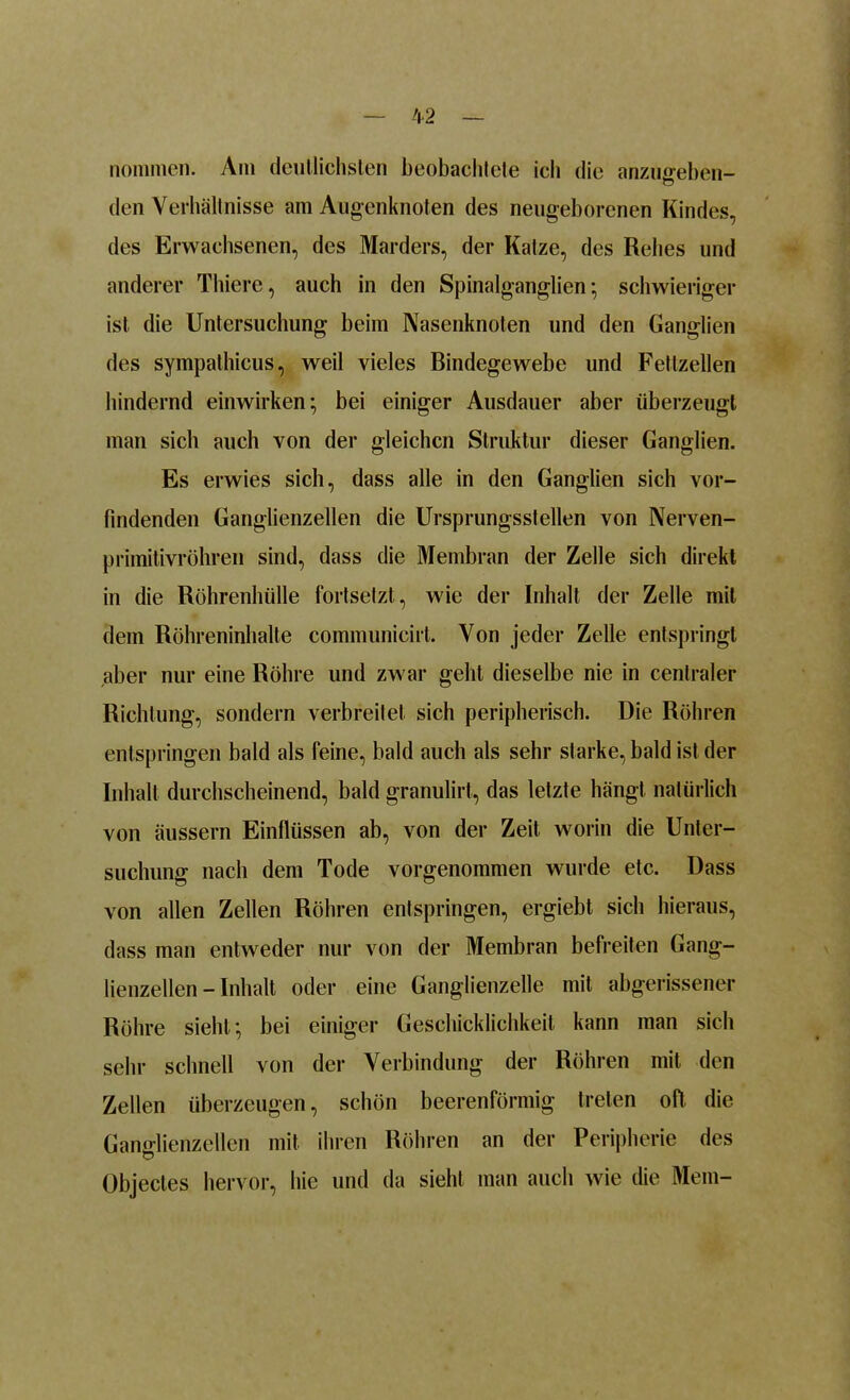 nominell. Am deutlichsten beobachtete icli die anzugeben- den Verhältnisse am Augenknoten des neugeborenen Kindes, des Erwachsenen, des Marders, der Katze, des Rehes und anderer Thiere, auch in den Spinalganglien; schwieriger ist die Untersuchung beim Nasenknoten und den Ganglien des sympathicus, weil vieles Bindegewebe und Fettzellen hindernd einwirken; bei einiger Ausdauer aber überzeugt man sich auch von der gleichen Struktur dieser Ganglien. Es erwies sich, dass alle in den Ganglien sich ver- bindenden Ganglienzellen die Ursprungsstellen von Nerven- primitivröhren sind, dass die Membran der Zelle sich direkt in die Röhrenhülle fortsetzt, wie der Inhalt der Zelle mit dem Röhreninhalte communicirt. Von jeder Zelle entspringt aber nur eine Röhre und zwar geht dieselbe nie in centraler Richtung, sondern verbreitet sich peripherisch. Die Röhren entspringen bald als feine, bald auch als sehr starke, bald ist der Inhalt durchscheinend, bald granulirt, das letzte hängt natürlich von äussern Einflüssen ab, von der Zeit worin die Unter- suchung nach dem Tode vorgenommen wurde etc. Dass von allen Zellen Röhren entspringen, ergiebt sich hieraus, dass man entweder nur von der Membran befreiten Gang- lienzellen - Inhalt oder eine Ganglienzelle mit abgerissener Röhre sieht; bei einiger Geschicklichkeit kann man sich sehr schnell von der Verbindung der Röhren mit den Zellen überzeugen, schön beerenförmig treten oft die Ganglienzellen mit ihren Röhren an der Peripherie des Objectes hervor, hie und da sieht man auch wie die Mein-