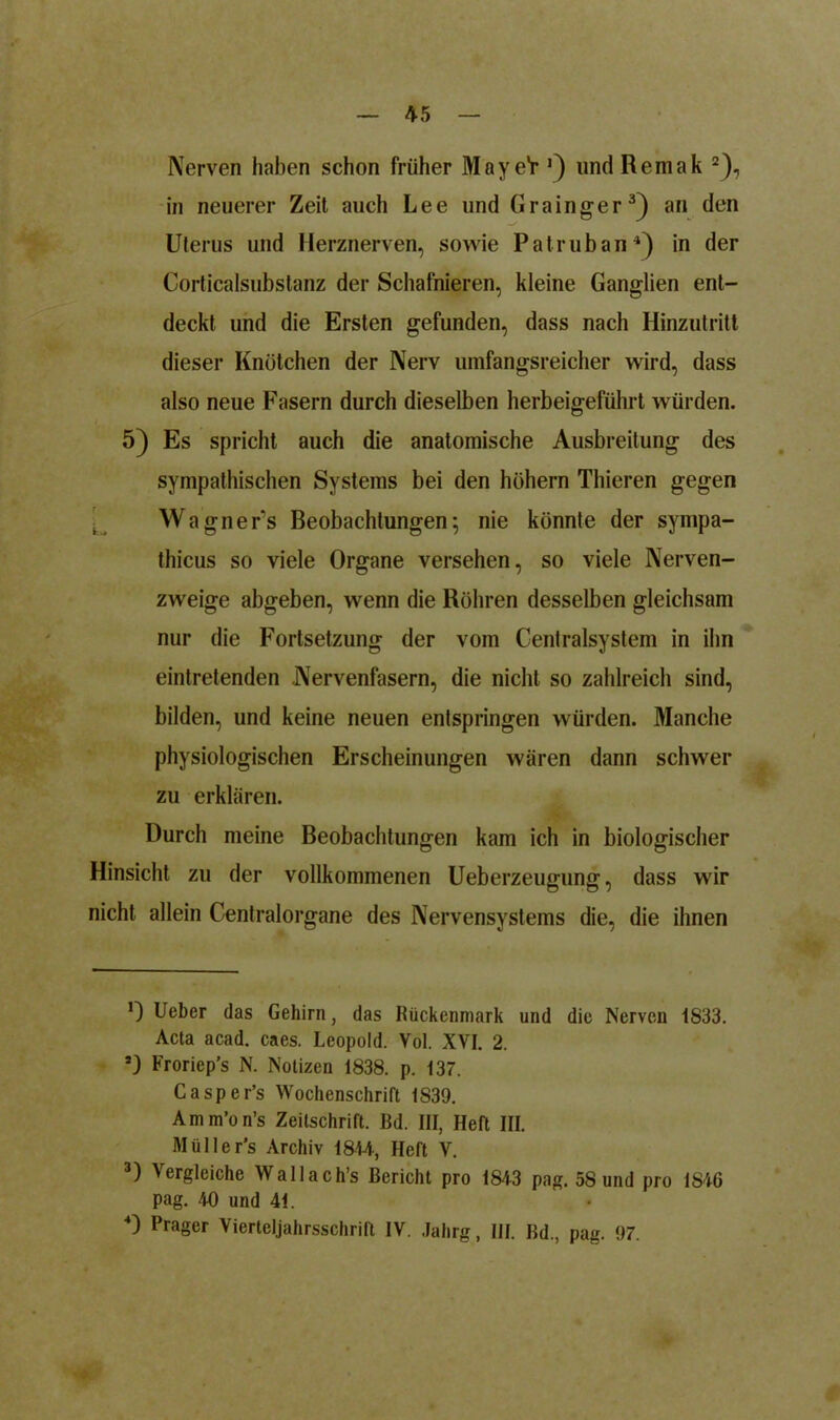 Nerven haben schon früher Maye'r J) lind Remak * 2), in neuerer Zeit auch Lee und Grainger3) an den Uterus und Herznerven, sowie Patruban4) in der Corticalsubstanz der Schafnieren, kleine Ganglien ent- deckt und die Ersten gefunden, dass nach Hinzutritt dieser Knötchen der Nerv umfangsreicher wird, dass also neue Fasern durch dieselben herbeigeführt würden. / 5) Es spricht auch die anatomische Ausbreitung des sympathischen Systems bei den hohem Thieren gegen Wagner’s Beobachtungen; nie könnte der syinpa- thicus so viele Organe versehen, so viele Nerven- zweige abgeben, wenn die Röhren desselben gleichsam nur die Fortsetzung der vom Centralsystem in ihn eintretenden Nervenfasern, die nicht so zahlreich sind, bilden, und keine neuen entspringen würden. Manche physiologischen Erscheinungen wären dann schwer zu erklären. Durch meine Beobachtungen kam ich in biologischer Hinsicht zu der vollkommenen Ueberzeugung, dass wir nicht allein Centralorgane des Nervensystems die, die ihnen 0 lieber das Gehirn, das Rückenmark und die Nerven 1833. Acta acad. caes. Leopold. Vol. XVI. 2. Froriep’s N. Notizen 1838. p. 137. Casper’s Wochenschrift 1S39. Amm’on’s Zeitschrift. Bd. III, Heft III. Müller’s Archiv 1844, Heft V. 3) Vergleiche Wallach’s Bericht pro 1843 pag. 58 und pro 1846 pag. 40 und 41.