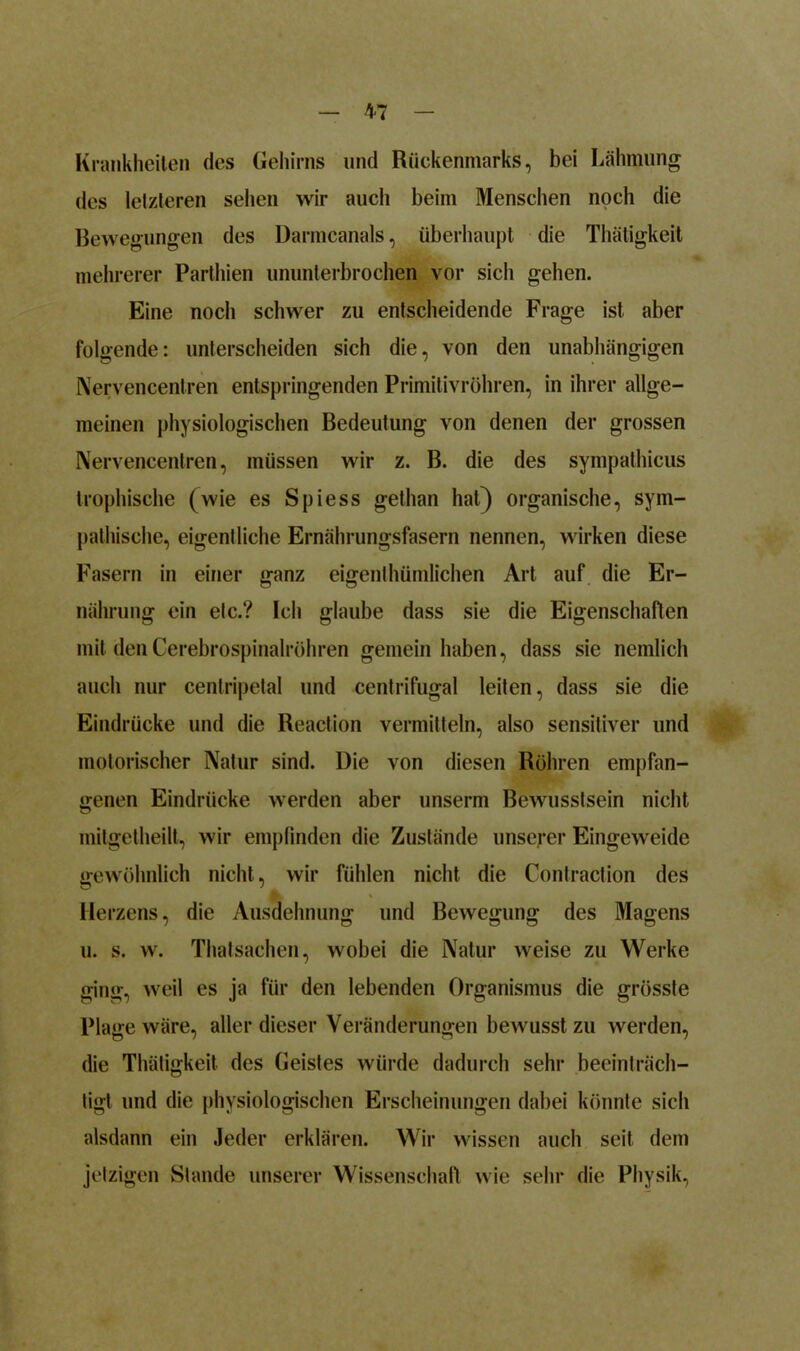 M Krankheiten des Gehirns und Rückenmarks, bei Lähmung des letzteren sehen wir auch beim Menschen noch die Bewegungen des Darmcanals, überhaupt die Thätigkeit mehrerer Parthien ununterbrochen vor sich gehen. Eine noch schwer zu entscheidende Frage ist aber folgende: unterscheiden sich die, von den unabhängigen Nervencentren entspringenden Primitivröhren, in ihrer allge- meinen physiologischen Bedeutung von denen der grossen Nervencentren, müssen wir z. B. die des sympathicus trophische (wie es Spiess gethan hat) organische, sym- pathische, eigentliche Ernährungsfasern nennen, wirken diese Fasern in einer ganz eigentluimlichen Art auf die Er- nährung ein etc.? Ich glaube dass sie die Eigenschaften mit den Cerebrospinalröhren gemein haben, dass sie nemlich auch nur centripetal und centrifugal leiten, dass sie die Eindrücke und die Reaction vermitteln, also sensitiver und motorischer Natur sind. Die von diesen Röhren empfan- genen Eindrücke werden aber unserm Bewusstsein nicht mitgctheilt, wir empfinden die Zustände unserer Eingeweide gewöhnlich nicht, wir fühlen nicht die Contraction des Herzens, die Ausdehnung und Bewegung des Magens u. s. w. Thalsachen, wobei die Natur weise zu Werke ging, weil es ja für den lebenden Organismus die grösste Plage wäre, aller dieser Veränderungen bewusst zu werden, die Thätigkeit des Geistes würde dadurch sehr beeinträch- tigt und die physiologischen Erscheinungen dabei könnte sich alsdann ein Jeder erklären. Wir wissen auch seit dem jetzigen Stande unserer Wissenschaft wie sehr die Physik,