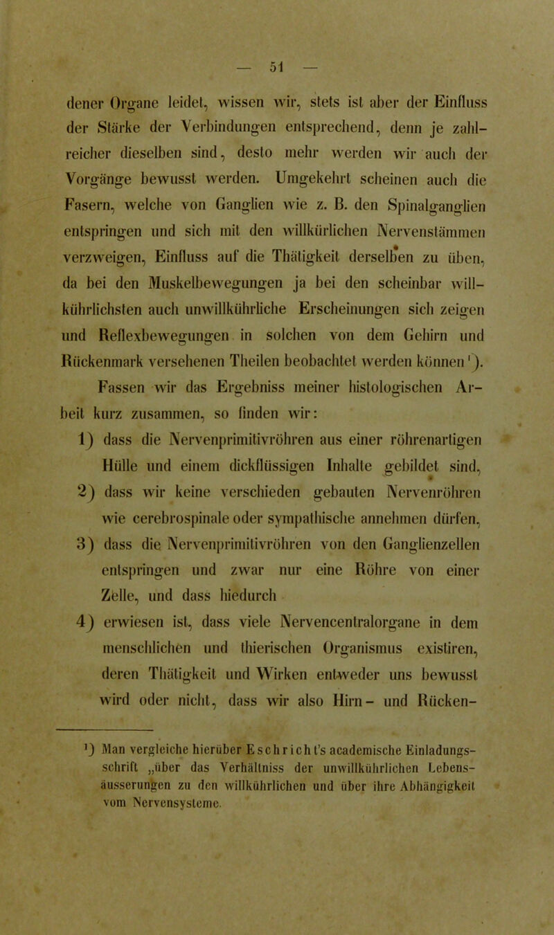 dener Organe leidet, wissen wir, stets ist aber der Einfluss der Stärke der Verbindungen entsprechend, denn je zahl- reicher dieselben sind, desto mehr werden wir auch der Vorgänge bewusst werden. Umgekehrt scheinen auch die Fasern, welche von Ganglien wie z. B. den Spinalganglien entspringen und sich mit den willkürlichen Nervenstämmen verzweigen, Einfluss auf die Thätigkeit derselben zu üben, da bei den Muskelbewegungen ja hei den scheinbar will— kührlichsten auch unwillkührliche Erscheinungen sich zeigen und Reflexbewegungen in solchen von dem Gehirn und Rückenmark versehenen Theilen beobachtet werden können'). Fassen wir das Ergebniss meiner histologischen Ar- beit kurz zusammen, so finden wir: 1) dass die Nervenprimitivröhren aus einer röhrenartigen Hülle und einem dickflüssigen Inhalte gebildet sind, 2) dass wir keine verschieden gebauten Nervenröhren wie cerebrospinale oder sympathische annehmen dürfen, 3) dass die Nervenprimitivröhren von den Ganglienzellen entspringen und zwar nur eine Röhre von einer Zölle, und dass hiedurch 4) erwiesen ist, dass viele Nervencentralorgane in dem menschlichen und thierischen Organismus existiren, deren Thätigkeit und Wirken entweder uns bewusst wird oder nicht, dass wir also Hirn- und Rücken- 0 Man vergleiche hierüber E sehr ich t’s academische Einladungs- schrift „über das Verhältniss der unwillkührlichen Lebens- äusserun'gcn zu den willkührlichen und über ihre Abhängigkeit vom Nervensysteme.