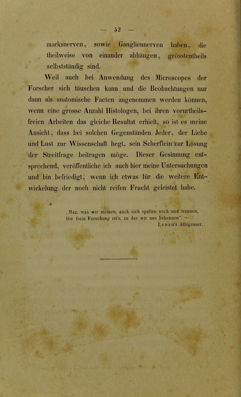 marksnerven, sowie Gangliennerven haben, die theilweise von einander abhängen, grösstentheils selbstständig sind. Weil aucli bei Anwendung des Microscopes der Forscher sich täuschen kann und die Beobachtungen nur dann als anatomische Facten angenommen werden können, wenn eine grosse Anzahl Histologen, bei ihren voruriheils- freien Arbeiten das gleiche Resultat erhielt, so ist es meine Ansicht, dass bei solchen Gegenständen Jeder, der Liebe und Lust zur Wissenschaft hegt, sein Scherflein zur Lösung der Streitfrage beitragen möge. Dieser Gesinnung ent- sprechend, veröffentliche ich auch hier meine Untersuchungen und bin befriedigt, wenn ich etwas für die weitere Ent- wickelung der noch nicht reifen Frucht geleistet habe. „Mag, was wir meinen, auch sich spalten noch und trennen, Die freie Forschung ist’s, zu der wir uns bekennen”. — Lenau’s Albigenser.