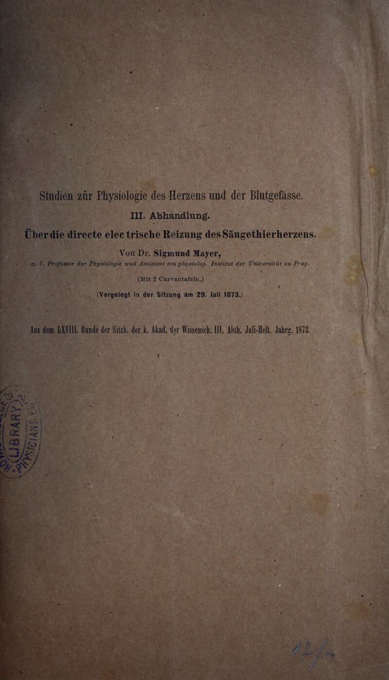 Studien zur Physiologie des Herzens und der Blutgefässe. III. Abhandlung. Über die directe electrische Reizung des Säugethierherzens. Von Dr. Sigmund Mayer, a. ö. Professor der Physiologie und Assistent am physiolog. Institut der Universität zu Prag. \ 1 • (Mit 2 Curventafeln.) (Vorgelegt in der Sitzung am 29. Juli 1873.) Aus dem LXVIII. Bande der Sitzb. der k. Akad. der Wissensch. III. Abth. Juli-Heft. Jahrg. 1878. - >v