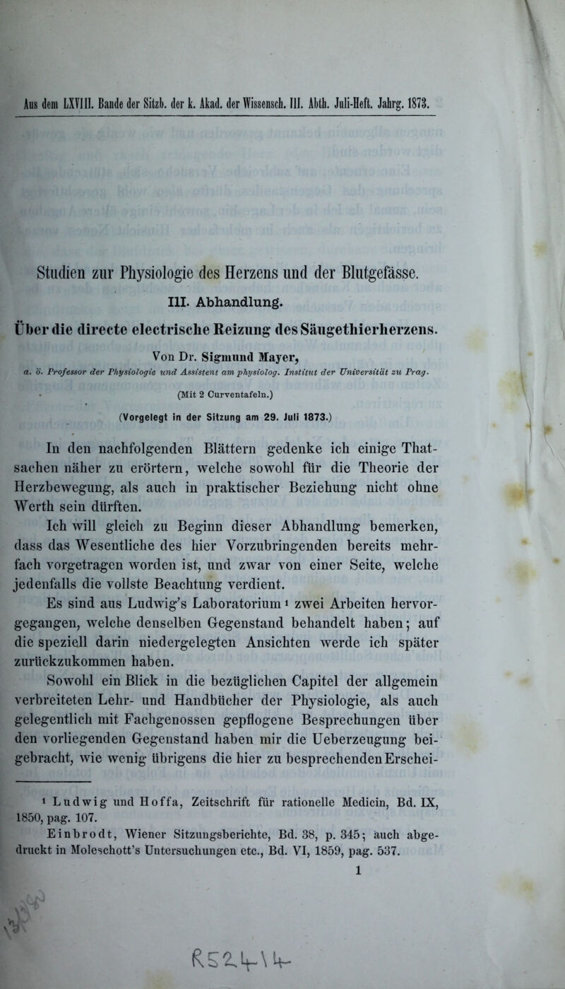 Aus dem LXVIII. Bande der Sitzb. der k. Akad. der Wissensch. III. Abth. Juli-Heft. Jahrg. 1873. Studien zur Physiologie des Herzens und der Blutgefässe. III. Abhandlung. Über die directe electrische Reizung des Säugethierherzens. Von Dr. Sigmund Mayer, a. ö. Professor der Physiologie und Assistent am physiolog. Institut der Universität zu Prag. (Mit 2 Curventafeln.) (Vorgelegt In der Sitzung am 29. Juli 1873.) In den nachfolgenden Blättern gedenke ich einige That- sachen näher zu erörtern, welche sowohl für die Theorie der Herzbewegung, als auch in praktischer Beziehung nicht ohne Werth sein dürften. Ich will gleich zu Beginn dieser Abhandlung bemerken, dass das Wesentliche des hier Vorzubringenden bereits mehr- fach vorgetragen worden ist, und zwar von einer Seite, welche jedenfalls die vollste Beachtung verdient. Es sind aus Ludwig’s Laboratorium* 1 zwei Arbeiten hervor- gegangen, welche denselben Gegenstand behandelt haben; auf die speziell darin niedergelegten Ansichten werde ich später zurückzukommen haben. Sowohl ein Blick in die bezüglichen Capitel der allgemein verbreiteten Lehr- und Handbücher der Physiologie, als auch gelegentlich mit Fachgenossen gepflogene Besprechungen über den vorliegenden Gegenstand haben mir die Ueberzeugung bei- gebracht, wie wenig übrigens die hier zu besprechenden Erschei- 1 Ludwig und Hoffa, Zeitschrift für rationelle Medicin, Bd. IX, 1850, pag. 107. Einbrodt, Wiener Sitzungsberichte, Bd. 38, p. 345; auch abge- druckt in Moleschott’s Untersuchungen etc., Bd. VI, 1859, pag. 537. 1 V V 3