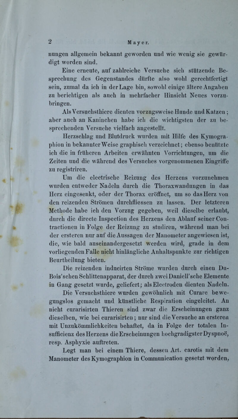 nungen allgemein bekannt geworden und wie wenig sie gewür- digt worden sind. Eine erneute, auf zahlreiche Versuche sich stützende Be- sprechung des Gegenstandes dürfte also wohl gerechtfertigt sein, zumal da ich in der Lage bin, sowohl einige ältere Angaben zu berichtigen als auch in mehrfacher Hinsicht Neues vorzu- bringen. Als Versuchstiere dienten vorzugsweise Hunde und Katzen; aber auch an Kaninchen habe ich die wichtigsten der zu be- sprechenden Versuche vielfach angestellt. Herzschlag und Blutdruck wurden mit Hilfe des Kymogra- pliion in bekannterWeise graphisch verzeichnet; ebenso benützte ich die in früheren Arbeiten erwähnten Vorrichtungen, um die Zeiten und die während des Versuches vorgenommenen Eingriffe zu registriren. Um die electrische Reizung des Herzens vorzunehmen wurden entweder Nadeln durch die Thoraxwandungen in das Herz eingesenkt, oder der Thorax eröffnet, um so das Herz von den reizenden Strömen durchfliessen zu lassen. Der letzteren Methode habe ich den Vorzug gegeben, weil dieselbe erlaubt, durch die directe Inspection des Herzens den Ablauf seiner Con- tractionen in Folge der Reizung zu studiren, während man bei der ersteren nur auf die Aussagen der Manometer angewiesen ist, die, wie bald auseinandergesetzt werden wird, grade in dem vorliegenden Falle nicht hinlängliche Anhaltspunkte zur richtigen Beurtheilung bieten. Die reizenden inducirten Ströme wurden durch einen Du- Bois’sehen Schlittenapparat, der durch zweiDanieirsche Elemente in Gang gesetzt wurde, geliefert; alsElectroden dienten Nadeln. Die Versuchsthiere wurden gewöhnlich mit Curare bewe- gungslos gemacht und künstliche Respiration eingeleitet. An nicht curarisirten Thieren sind zwar die Erscheinungen ganz dieselben, wie bei curarisirten; nur sind die Versuche an ersteren mit Unzukömmlichkeiten behaftet, da in Folge der totalen In- sufficienz des Herzens die Erscheinungen hochgradigsterDyspnoe, resp. Asphyxie auftreten. Legt man bei einem Thiere, dessen Art. carotis mit dem Manometer des Kymographion in Communication gesetzt worden,