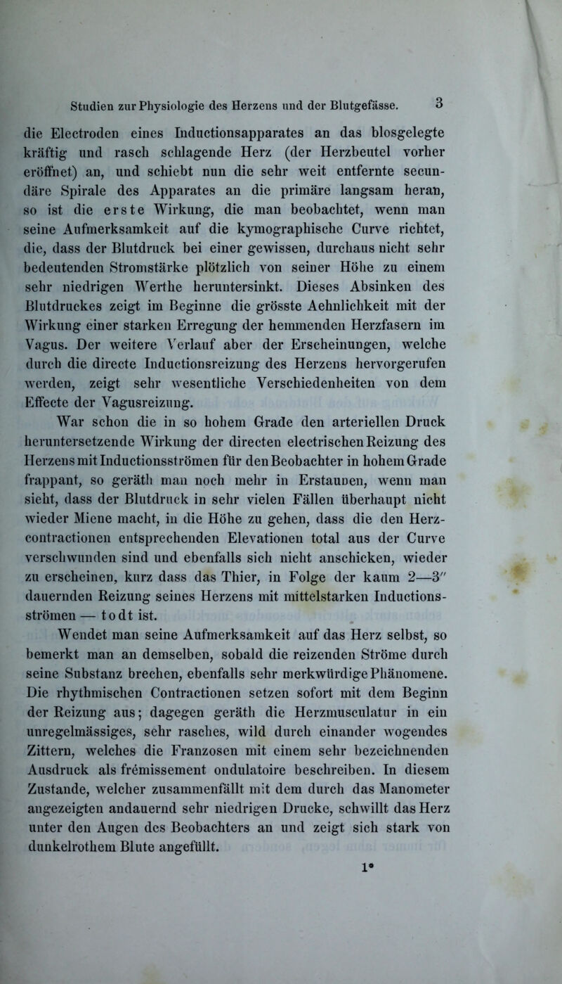 die Electroden eines Inductionsapparates an das blosgelegte kräftig und rasch schlagende Herz (der Herzbeutel vorher eröffnet) an, und schiebt nun die sehr weit entfernte secun- däre Spirale des Apparates an die primäre langsam heran, so ist die erste Wirkung, die man beobachtet, wenn man seine Aufmerksamkeit auf die kymographische Curve richtet, die, dass der Blutdruck bei einer gewissen, durchaus nicht sehr bedeutenden Stromstärke plötzlich von seiner Höhe zu einem sehr niedrigen Werthe heruntersinkt. Dieses Absinken des Blutdruckes zeigt im Beginne die grösste Aehnlichkeit mit der Wirkung einer starken Erregung der hemmenden Herzfasern im Vagus. Der weitere Verlauf aber der Erscheinungen, welche durch die directe Inductionsreizung des Herzens hervorgerufen werden, zeigt sehr wesentliche Verschiedenheiten von dem Effecte der Vagusreizung. War schon die in so hohem Grade den arteriellen Druck heruntersetzende Wirkung der directen electrischen Reizung des Herzens mit Inductionsströmen für den Beobachter in hohem Grade frappant, so geräth man noch mehr in Erstaunen, wenn man sieht, dass der Blutdruck in sehr vielen Fällen überhaupt nicht wieder Miene macht, in die Höhe zu gehen, dass die den Herz- contractionen entsprechenden Elevationen total aus der Curve verschwunden sind und ebenfalls sich nicht anschicken, wieder zu erscheinen, kurz dass das Thier, in Folge der kaum 2—3 dauernden Reizung seines Herzens mit mittelstarken Inductions- strömen — todt ist. Wendet man seine Aufmerksamkeit auf das Herz selbst, so bemerkt man an demselben, sobald die reizenden Ströme durch seine Substanz brechen, ebenfalls sehr merkwürdige Phänomene. Die rhythmischen Contractionen setzen sofort mit dem Beginn der Reizung aus; dagegen geräth die Herzmusculatur in ein unregelmässiges, sehr rasches, wild durch einander wogendes Zittern, welches die Franzosen mit einem sehr bezeichnenden Ausdruck als fremissement ondulatoire beschreiben. In diesem Zustande, welcher zusammenfällt mit dem durch das Manometer angezeigten andauernd sehr niedrigen Drucke, schwillt das Herz unter den Augen des Beobachters an und zeigt sich stark von dunkelrotkem Blute angefüllt. 1*