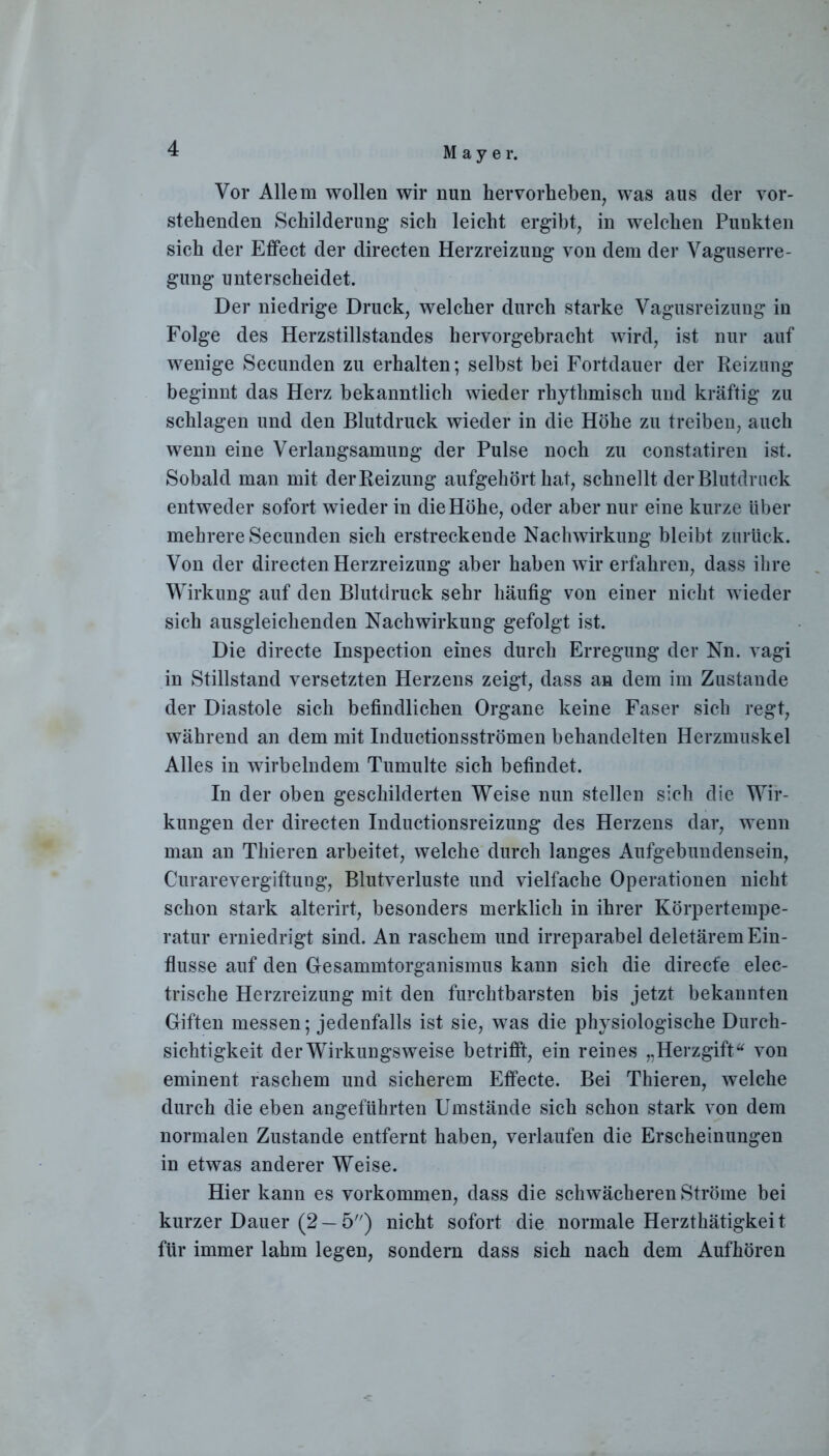 M a y e r. Vor Allem wollen wir nun hervorlieben, was aus der vor- stehenden Schilderung sich leicht ergibt, in welchen Punkten sich der Effect der directen Herzreizung von dem der Vaguserre- gung unterscheidet. Der niedrige Druck, welcher durch starke Vagusreizung in Folge des Herzstillstandes hervorgebracht wird, ist nur auf wenige Secunden zu erhalten; selbst bei Fortdauer der Reizung beginnt das Herz bekanntlich wieder rhythmisch und kräftig zu schlagen und den Blutdruck wieder in die Höhe zu treiben, auch wenn eine Verlangsamung der Pulse noch zu constatiren ist. Sobald man mit der Reizung aufgehört hat, schnellt der Blutdruck entweder sofort wieder in die Höhe, oder aber nur eine kurze über mehrere Secunden sich erstreckende Nachwirkung bleibt zurück. Von der directen Herzreizung aber haben wir erfahren, dass ihre Wirkung auf den Blutdruck sehr häufig von einer nicht wieder sich ausgleichenden Nachwirkung gefolgt ist. Die directe Inspection eines durch Erregung der Nn. vagi in Stillstand versetzten Herzens zeigt, dass an dem im Zustande der Diastole sich befindlichen Organe keine Faser sich regt, während an dem mit Inductionsströmen behandelten Herzmuskel Alles in wirbelndem Tumulte sich befindet. In der oben geschilderten Weise nun stellen sich die Wir- kungen der directen Inductionsreizung des Herzens dar, wenn man an Thieren arbeitet, welche durch langes Aufgebundensein, Curarevergiftung, Blutverluste und vielfache Operationen nicht schon stark alterirt, besonders merklich in ihrer Körpertempe- ratur erniedrigt sind. An raschem und irreparabel deletärem Ein- flüsse auf den Gesammtorganismus kann sich die direcfe elec- trische Herzreizung mit den furchtbarsten bis jetzt bekannten Giften messen; jedenfalls ist sie, was die physiologische Durch- sichtigkeit der Wirkungsweise betrifft, ein reines „Herzgift “ von eminent raschem und sicherem Effecte. Bei Thieren, welche durch die eben angeführten Umstände sich schon stark von dem normalen Zustande entfernt haben, verlaufen die Erscheinungen in etwas anderer Weise. Hier kann es Vorkommen, dass die schwächeren Ströme bei kurzer Dauer (2 —5) nicht sofort die normale Herzthätigkei t für immer lahm legen, sondern dass sich nach dem Aufhören