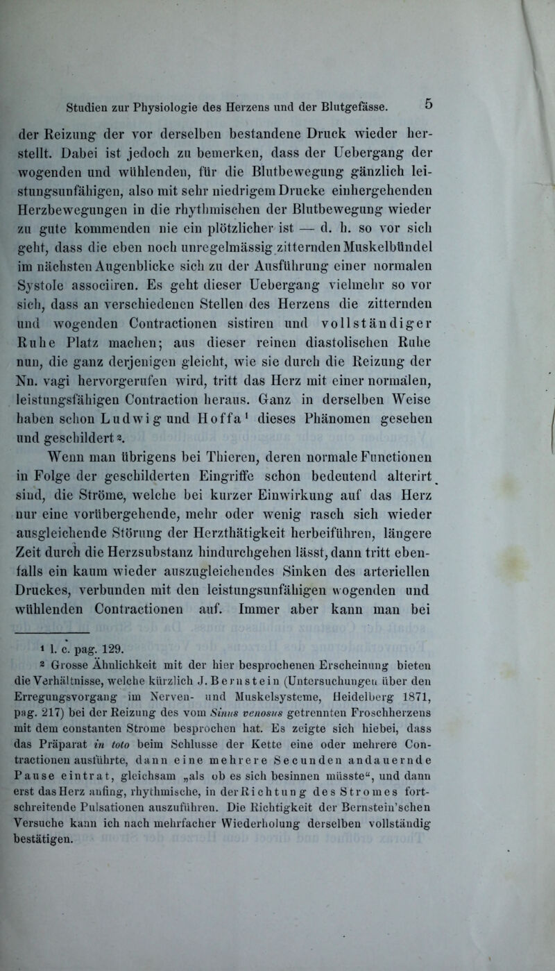 der Reizung der vor derselben bestandene Druck wieder her- stellt. Dabei ist jedoch zu bemerken, dass der Uebergang der wogenden und wühlenden, für die Blutbewegung gänzlich lei- stungsunfähigen, also mit sehr niedrigem Drucke einhergehenden Herzbewegungen in die rhythmischen der Blutbewegung wieder zu gute kommenden nie ein plötzlicher ist — d. h. so vor sich geht, dass die eben noch unregelmässig zitternden Muskelbündel im nächsten Augenblicke sich zu der Ausführung einer normalen Systole associiren. Es geht dieser Uebergang vielmehr so vor sich, dass an verschiedenen Stellen des Herzens die zitternden und wogenden Contractionen sistiren und vollständiger Ruhe Platz machen; aus dieser reinen diastolischen Ruhe nun, die ganz derjenigen gleicht, wie sie durch die Reizung der Nn. vagi hervorgerufen wird, tritt das Herz mit einer normalen, leistungsfähigen Contraction heraus. Ganz in derselben Weise haben schon Ludwig und Hoffa1 dieses Phänomen gesehen und geschildert 2. Wenn man übrigens bei Thieren, deren normale Functionen in Folge der geschilderten Eingriffe schon bedeutend alterirt % sind, die Ströme, welche bei kurzer Einwirkung auf das Herz nur eine vorübergehende, mehr oder wenig rasch sich wieder ausgleichende Störung der Herzthätigkeit herbeiführen, längere Zeit durch die Herzsubstanz hindurchgehen lässt, dann tritt eben- falls ein kaum wieder auszugleichendes Sinken des arteriellen Druckes, verbunden mit den leistungsunfähigen wogenden und wühlenden Contractionen auf. Immer aber kann man bei 1 1. c. pag. 129. 2 Grosse Ähnlichkeit mit der hier besprochenen Erscheinung bieten die Verhältnisse, welche kürzlich J. Bernstein (Untersuchungen über den Erregungsvorgang im Nerven- und Muskelsysteme, Heidelberg 1871, pag. 217) bei der Reizung des vom Sinus venosus getrennten Froschherzens mit dem constanten Strome besprochen hat. Es zeigte sich hiebei, dass das Präparat in toto beim Schlüsse der Kette eine oder mehrere Con- tractionen ausführte, dann eine mehrere Secunden andauernde Pause eintrat, gleichsam „als ob es sich besinnen müsste“, und dann erst das Herz anfing, rhythmische, in der Richtung des Stromes fort- schreitende Pulsationen auszuführen. Die Richtigkeit der Bernstein’schen Versuche kann ich nach mehrfacher Wiederholung derselben vollständig bestätigen.