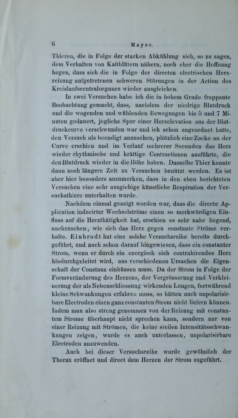 Thieren, die in Folge der starken Abkühlung sich, so zu sagen, dem Verhalten von Kaltblütern nähern, noch eher die Hoffnung hegen, dass sich die in Folge der directen electrischen Herz- reizung aufgetretenen schweren Störungen in der Action des Kreislaufscentralorganes wieder ausgleichen. In zwei Versuchen habe ich die in hohem Grade frappante Beobachtung gemacht, dass, nachdem der niedrige Blutdruck und die wogenden und wühlenden Bewegungen bis 5 und 7 Mi- nuten gedauert, jegliche Spur einer Herzelevation aus der Blut- druckcurve verschwunden war und ich schon angeordnet hatte, den Versuch als beendigt anzusehen, plötzlich eine Zacke an der Curve erschien und im Verlauf mehrerer Secunden das Herz wieder rhythmische und kräftige Contractionen ausführte, die den Blutdruck wieder in die Höhe hoben. Dasselbe Thier konnte dann noch längere Zeit zu Versuchen benützt werden. Es ist aber hier besonders anzumerken, dass in den eben berichteten Versuchen eine sehr ausgiebige künstliche Respiration der Ver- suchsthiere unterhalten wurde. Nachdem einmal gezeigt worden war, dass die directe Ap- plication inducirter Wechselströme einen so merkwürdigen Ein- fluss auf die Herzthätigkeit hat, erschien es sehr nahe liegend, nachzusehen, wie sich das Herz gegen constante Ströme ver- halte. Einbrodt hat eine solche Versuchsreihe bereits durch- geführt, und auch schon darauf hingewiesen, dass ein constanter Strom, wenn er durch ein energisch sich contrahirendes Herz hindurchgeleitet wird, aus verschiedenen Ursachen die Eigen- schaft der Constanz einbüssen muss. Da der Strom in Folge der Formveränderung des Herzens, der Vergrösserung und Verklei- nerung der als Nebenschliessung wirkenden Lungen, fortwährend kleine Schwankungen erfahren muss, so hätten auch unpolarisir- bareElectroden einen ganz constanten Strom nicht liefern können. Indem man also streng genommen von der Reizung mit constan- tem Strome überhaupt nicht sprechen kann, sondern nur von einer Reizung mit Strömen, die keine steilen Intensitätsschwan- kungen zeigen, wurde es auch unterlassen, unpolarisirbare Electroden anzuwenden. Auch bei dieser Versuchsreihe wurde gewöhnlich der Thorax eröffnet und direct dem Herzen der Strom zugeführt.