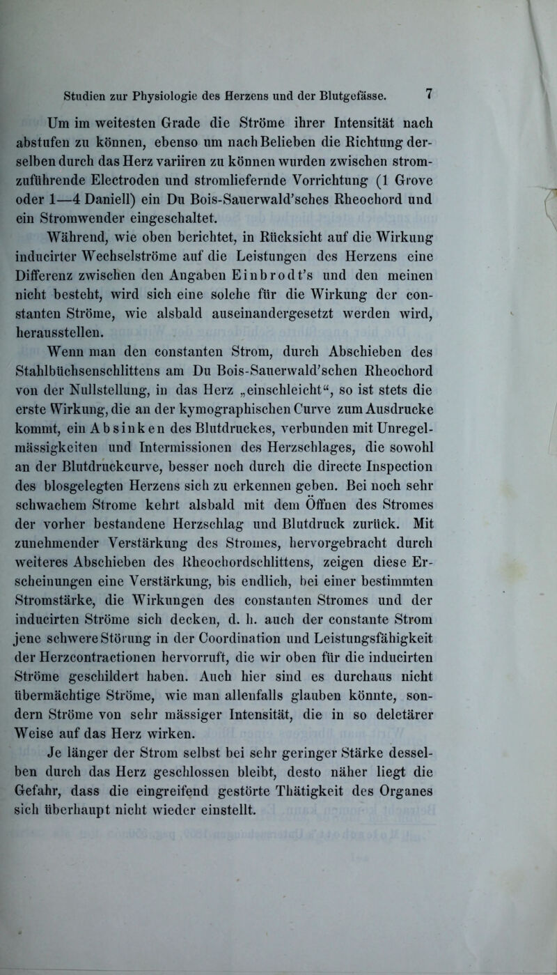 Um im weitesten Grade die Ströme ihrer Intensität nach abstufen zu können, ebenso um nach Belieben die Richtung der- selben durch das Herz variiren zu können wurden zwischen strom- zuführende Electroden und stromliefernde Vorrichtung (1 Grove oder 1—4 Daniell) ein Du Bois-Sauerwald’sches Rheochord und ein Stromwender eingeschaltet. Während, wie oben berichtet, in Rücksicht auf die Wirkung inducirter Wechselströme auf die Leistungen des Herzens eine Differenz zwischen den Angaben Einbrodt’s und den meinen nicht besteht, wird sich eine solche für die Wirkung der con- stanten Ströme, wie alsbald auseinandergesetzt werden wird, herausstellen. Wenn man den constanten Strom, durch Abschieben des Stahlbüchsenschlittens am Du Bois-Sauerwald’schen Rheochord von der Nullstellung, in das Herz „einschleicht“, so ist stets die erste Wirkung, die an der kymographischen Curve zum Ausdrucke kommt, ein Ab sink en des Blutdruckes, verbunden mit Unregel- mässigkeiten und Intermissionen des Herzschlages, die sowohl an der Blutdruckcurve, besser noch durch die directe Inspection des biosgelegten Herzens sich zu erkennen geben. Bei noch sehr schwachem Strome kehrt alsbald mit dem Öffnen des Stromes der vorher bestandene Herzschlag und Blutdruck zurück. Mit zunehmender Verstärkung des Stromes, hervorgebracht durch weiteres Abschieben des Rheochordschlittens, zeigen diese Er- scheinungen eine Verstärkung, bis endlich, bei einer bestimmten Stromstärke, die Wirkungen des constanten Stromes und der inducirten Ströme sich decken, d. h. auch der constante Strom jene schwere Störung in der Coordination und Leistungsfähigkeit der Herzcontraetionen hervorruft, die wir oben für die inducirten Ströme geschildert haben. Auch hier sind es durchaus nicht übermächtige Ströme, wie man allenfalls glauben könnte, son- dern Ströme von sehr mässiger Intensität, die in so deletärer Weise auf das Herz wirken. Je länger der Strom selbst bei sehr geringer Stärke dessel- ben durch das Herz geschlossen bleibt, desto näher liegt die Gefahr, dass die eingreifend gestörte Thätigkeit des Organes sich überhaupt nicht wieder einstellt.