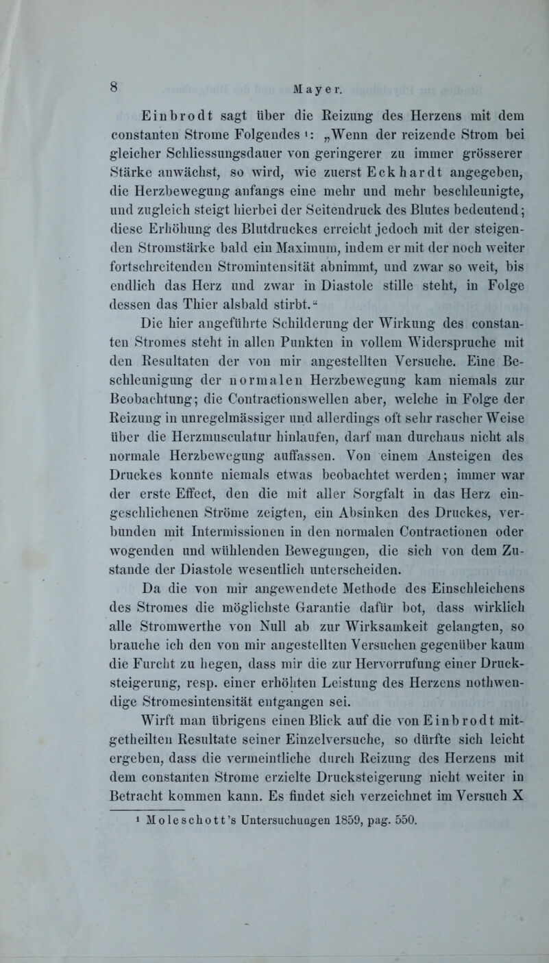 Einbrodt sagt über die Reizung des Herzens mit dem constanten Strome Folgendes „Wenn der reizende Strom bei gleicher Scliliessungsdauer von geringerer zu immer grösserer Stärke anwächst, so wird, wie zuerst Eck h ar dt angegeben, die Herzbewegung anfangs eine mehr und mehr beschleunigte, und zugleich steigt hierbei der Seitendruck des Blutes bedeutend; diese Erhöhung des Blutdruckes erreicht jedoch mit der steigen- den Stromstärke bald ein Maximum, indem er mit der noch weiter fortschreitenden Stromintensität abnimmt, und zwrar so weit, bis endlich das Herz und zwar in Diastole stille steht, in Folge dessen das Thier alsbald stirbt.“ Die hier angeführte Schilderung der Wirkung des constan- ten Stromes steht in allen Punkten in vollem Widerspruche mit den Resultaten der von mir angestellten Versuche. Eine Be- schleunigung der normalen Herzbewegung kam niemals zur Beobachtung; die Contractionswellen aber, welche in Folge der Reizung in unregelmässiger und allerdings oft sehr rascher Weise über die Herzmusculatur hinlaufen, darf man durchaus nicht als normale Herzbewegung auffassen. Von einem Ansteigen des Druckes konnte niemals etwas beobachtet werden; immer war der erste Effect, den die mit aller Sorgfalt in das Herz ein- geschlichenen Ströme zeigten, ein Absinken des Druckes, ver- bunden mit Intermissionen in den normalen Contractionen oder wogenden und wühlenden Bewegungen, die sich von dem Zu- stande der Diastole wesentlich unterscheiden. Da die von mir angewendete Methode des Einschleichens des Stromes die möglichste Garantie dafür bot, dass wirklich alle Stromwerthe von Null ab zur Wirksamkeit gelangten, so brauche ich den von mir angestellten Versuchen gegenüber kaum die Furcht zu hegen, dass mir die zur Hervorrufung einer Druck- steigerung, resp. einer erhöhten Leistung des Herzens nothwen- dige Stromesintensität entgangen sei. Wirft man übrigens einen Blick auf die von Einbrodt mit- getheilten Resultate seiner Einzelversuche, so dürfte sich leicht ergeben, dass die vermeintliche durch Reizung des Herzens mit dem constanten Strome erzielte Drucksteigerung nicht weiter in Betracht kommen kann. Es findet sich verzeichnet im Versuch X i Moleschott’s Untersuchungen 1859, pag. 550.