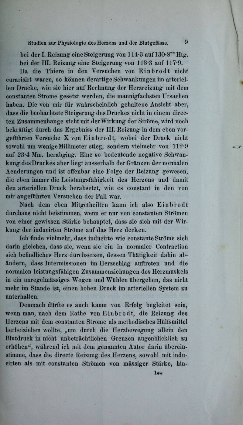bei der I. Reizung eine Steigerung von 114-3 auf 130-8n,mHtg. bei der III. Reizung eine Steigerung von 113-3 auf 117-9. Da die Thiere in den Versuchen von Einbrodt nicht curarisirt waren, so können derartige Schwankungen im arteriel- len Drucke, wie sie hier auf Rechnung der Herzreizung mit dem constanten Strome gesetzt werden, die mannigfachsten Ursachen haben. Die von mir für wahrscheinlich gehaltene Ansicht aber, dass die beobachtete Steigerung des Druckes nicht in einem direc- ten Zusammenhänge steht mit der Wirkung der Ströme, wird noch bekräftigt durch das Ergebniss der III. Reizung in dem eben vor- geführten Versuche X von Einbrodt, wobei der Druck nicht sowohl um wenige Millimeter stieg, sondern vielmehr von 112-9 auf 23-4 Mm. herabging. Eine so bedeutende negative Schwan- kung des Druckes aber liegt ausserhalb der Gränzen der normalen Aenderungen und ist offenbar eine Folge der Reizung gewesen, die eben immer die Leistungsfähigkeit des Herzens und damit den arteriellen Druck herabsetzt, wie es constant in den von mir angeführten Versuchen der Fall war. Nach dem eben Mitgetheilten kann ich also Einbrodt durchaus nicht beistimmen, wenn er nur von constanten Strömen von einer gewissen Stärke behauptet, dass sie sich mit der Wir- kung der inducirten Ströme auf das Herz decken. Ich finde vielmehr, dass inducirte wie constante Ströme sich darin gleichen, dass sie, wenn sie ein in normaler Contraction sich befindliches Herz durchsetzen, dessen Thätigkeit dahin ab- ändern, dass Intermissionen im Herzschlag auftreten und die normalen leistungsfähigen Zusammenziehungen des Herzmuskels in ein unregelmässiges Wogen und Wühlen übergehen, das nicht mehr im Stande ist, einen hohen Druck im arteriellen System zu unterhalten. Demnach dürfte es auch kaum von Erfolg begleitet sein, wenn man, nach dem Rathe von Einbrodt, die Reizung des Herzens mit dem constanten Strome als methodisches Hülfsmittel herbeiziehen wollte, „um durch die Herzbewegung allein den Blutdruck in nicht unbeträchtlichen Grenzen augenblicklich zu erhöhen“, während ich mit dem genannten Autor darin überein- stimme, dass die directe Reizung des Herzens, sowohl mit indu- cirten als mit constanten Strömen von mässiger Stärke, hin- 1**