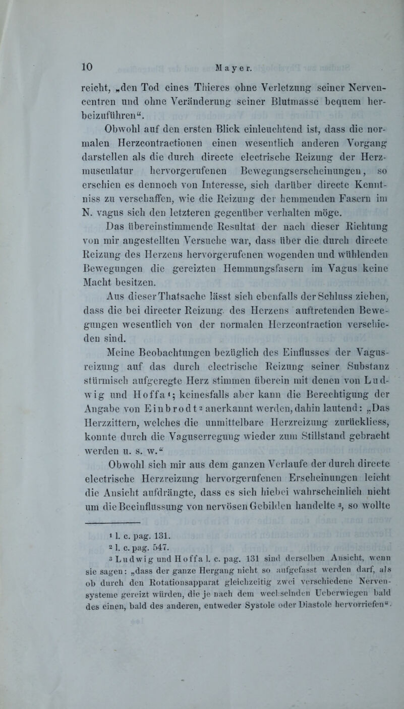 reicht, „den Tod eines Thieres ohne Verletzung seiner Nerven- centren und ohne Veränderung seiner Blutmasse bequem her- beizuführen“. Obwohl auf den ersten Blick einleuchtend ist, dass die nor- malen Herzcontractionen einen wesentlich anderen Vorgang darstellen als die durch directe electrische Beizung der Herz- musculatur hervorgerufenen Bewegungserscheinungen, so erschien es dennoch von Interesse, sich darüber directe Kennt- niss zu verschaffen, wie die Beizung der hemmenden Fasern im N. vagus sich den letzteren gegenüber verhalten möge. Das übereinstimmende Besultat der nach dieser Bichtung von mir angestellten Versuche war, dass über die durch directe Beizung des Herzens hervorgerufenen wogenden und wühlenden Bewegungen die gereizten Hemmungsfasern im Vagus keine Macht besitzen. Aus dieser Thatsache lässt sich ebenfalls der Schluss ziehen, dass die bei directer Beizung, des Herzens auftretenden Bewe- gungen wesentlich von der normalen Herzcontraction verschie- den sind. Meine Beobachtungen bezüglich des Einflusses der Vagus- reizung auf das durch electrische Beizung seiner Substanz stürmisch aufgeregte Herz stimmen überein mit denen von Lud- wig und Hoffa1; keinesfalls aber kann die Berechtigung der Angabe von Einbrodta anerkannt werden,dahin lautend: „Das Herzzittern, welches die unmittelbare Herzreizung zurückliess, konnte durch die Vaguserregung wieder zum Stillstand gebracht werden u. s. w.“ Obwohl sich mir aus dem ganzen Verlaufe der durch directe electrische Herzreizung hervorgerufenen Erscheinungen leicht die Ansicht aufdrängte, dass es sich hiebei wahrscheinlich nicht um die Beeinflussung von nervösen Gebilden handelte *, so wollte 11. c. pag. 131. a 1. c. pag. 547. s Ludwig und Hoffa 1. c. pag. 131 sind derselben Ansicht, wenn sie sagen: „dass der ganze Hergang nicht so aufgefasst werden darf, als ob durch den Rotationsapparat gleichzeitig zwei verschiedene Nerven- systeme gereizt würden, die je nach dem wechselnden Ueberwiegen bald des einen, bald des anderen, entweder Systole oder Diastole hervorriefen“.