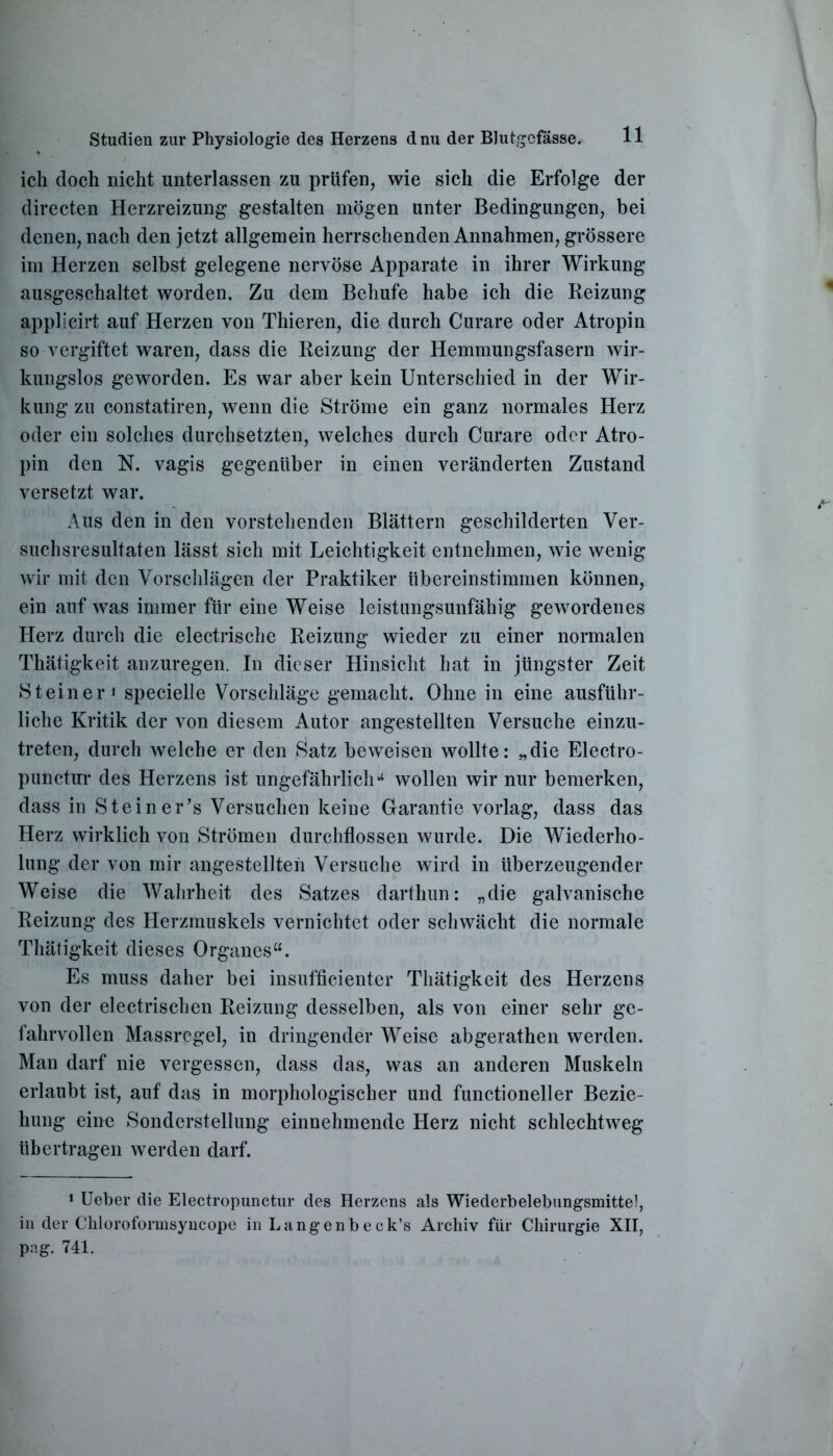 ich doch nicht unterlassen zu prüfen, wie sich die Erfolge der directen Herzreizung gestalten mögen unter Bedingungen, bei denen, nach den jetzt allgemein herrschenden Annahmen, grössere im Herzen selbst gelegene nervöse Apparate in ihrer Wirkung ausgeschaltet worden. Zu dem Behufe habe ich die Reizung applicirt auf Herzen von Thieren, die durch Curare oder Atropin so vergiftet waren, dass die Reizung der Hemmungsfasern wir- kungslos geworden. Es war aber kein Unterschied in der Wir- kung zu constatiren, wenn die Ströme ein ganz normales Herz oder ein solches durchsetzten, welches durch Curare oder Atro- pin den N. vagis gegenüber in einen veränderten Zustand versetzt war. Aus den in den vorstehenden Blättern geschilderten Ver- suchsresultaten lässt sich mit Leichtigkeit entnehmen, wie wenig wir mit den Vorschlägen der Praktiker übereinstimmen können, ein auf was immer für eine Weise leistungsunfähig gewordenes Herz durch die electrische Reizung wieder zu einer normalen Thätigkeit anzuregen. In dieser Hinsicht hat in jüngster Zeit Steiner» specielle Vorschläge gemacht. Ohne in eine ausführ- liche Kritik der von diesem Autor angestellten Versuche einzu- treten, durch welche er den Satz beweisen wollte: „die Elcctro- punctur des Herzens ist ungefährlichu wollen wir nur bemerken, dass in Steiner’s Versuchen keine Garantie vorlag, dass das Herz wirklich von Strömen durchflossen wurde. Die Wiederho- lung der von mir angestellten Versuche wird in überzeugender Weise die Wahrheit des Satzes darthun: „die galvanische Reizung des Herzmuskels vernichtet oder schwächt die normale Thätigkeit dieses Organes“. Es muss daher bei insufficienter Thätigkeit des Herzens von der electrischen Reizung desselben, als von einer sehr ge- fahrvollen Massrcgel, in dringender Weise abgerathen werden. Man darf nie vergessen, dass das, was an anderen Muskeln erlaubt ist, auf das in morphologischer und functioneller Bezie- hung eine Sonderstellung einnehmende Herz nicht schlechtweg übertragen werden darf. 1 Ueber die Electropunctur des Herzens als Wiederbelebungsmitte!, in der Chloroformsyncope in Langenbeck’s Archiv für Chirurgie XII, pag. 741.