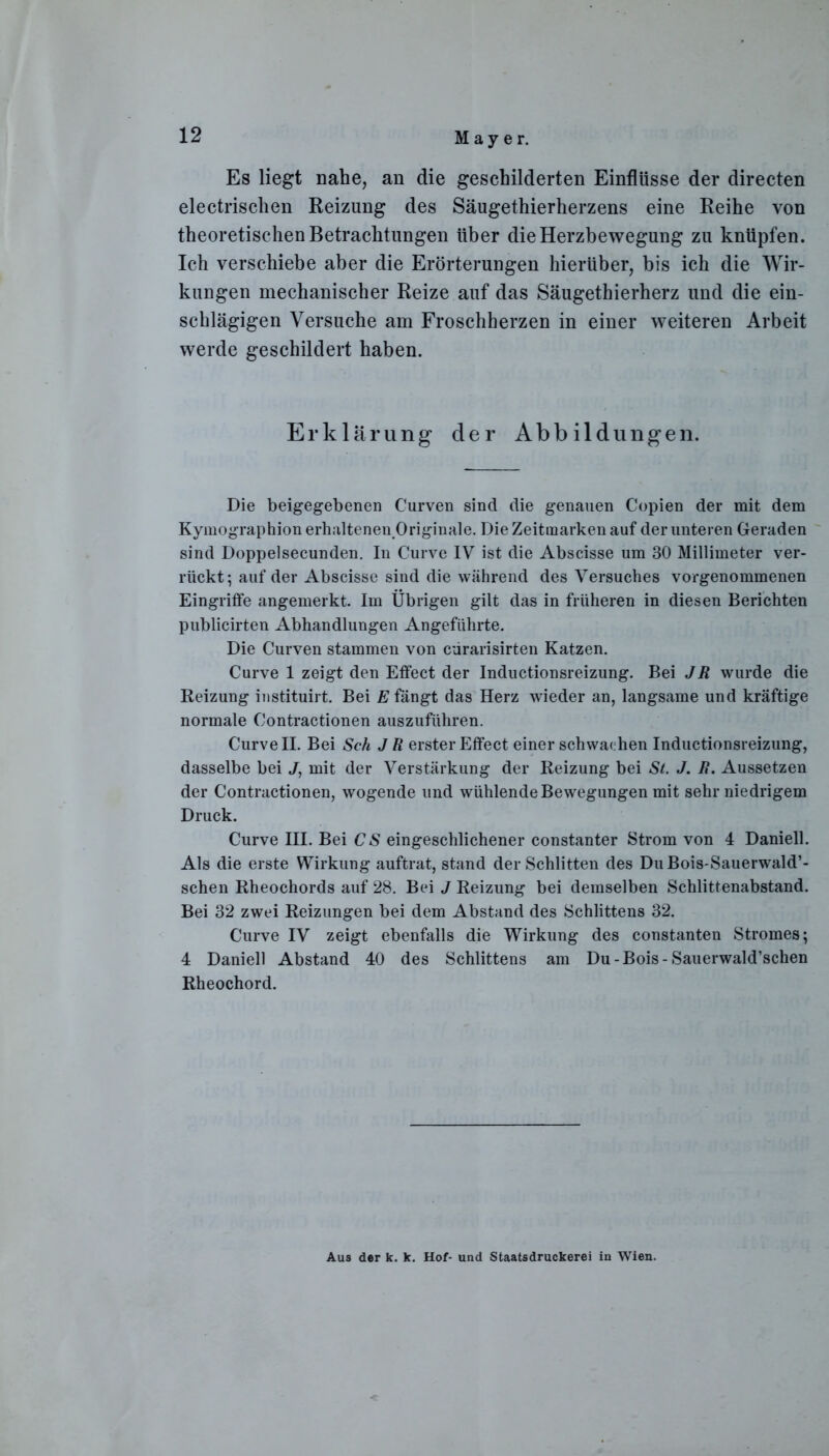 Es liegt nahe, an die geschilderten Einflüsse der directen electrischen Reizung des Säugethierherzens eine Reihe von theoretischen Betrachtungen über die Herzbewegung zu knüpfen. Ich verschiebe aber die Erörterungen hierüber, bis ich die Wir- kungen mechanischer Reize auf das Säugethierherz und die ein- schlägigen Versuche am Froschherzen in einer weiteren Arbeit werde geschildert haben. Erklärung- der Abbildungen. Die beigegebenen Curven sind die genauen Copien der mit dem Kymographion erhaltenen Originale. Die Zeitraarken auf der unteren Geraden sind Doppelsecunden. In Curve IV ist die Abscisse um 30 Millimeter ver- rückt; auf der Abscisse sind die während des Versuches vorgenommenen Eingritfe angemerkt. Im Übrigen gilt das in früheren in diesen Berichten publicirten Abhandlungen Angeführte. Die Curven stammen von cürarisirten Katzen. Curve 1 zeigt den Effect der Inductionsreizung. Bei JR wurde die Reizung instituirt. Bei E fängt das Herz wieder an, langsame und kräftige normale Contractionen auszuführen. Curve II. Bei Sch J R erster Effect einer schwachen Inductionsreizung, dasselbe bei J, mit der Verstärkung der Reizung bei St. J. R. Aussetzen der Contractionen, wogende und wühlende Bewegungen mit sehr niedrigem Druck. Curve III. Bei CS eingeschlichener constanter Strom von 4 Daniell. Als die erste Wirkung auftrat, stand der Schlitten des DuBois-Sauerwald’- schen Rheochords auf 28. Bei J Reizung bei demselben Schlittenabstand. Bei 32 zwei Reizungen bei dem Abstand des Schlittens 32. Curve IV zeigt ebenfalls die Wirkung des constanten Stromes; 4 Daniell Abstand 40 des Schlittens am Du-Bois- Sauerwald’schen Rheochord. Aus der k. k. Hof- und Staatsdruckerei in Wien.