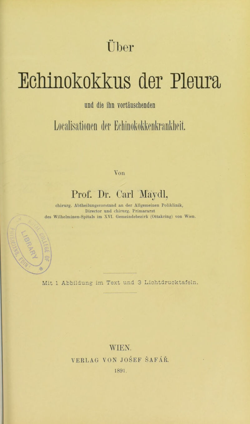 Uber Echinokokkus der Pleura und die ihn vortäuschenden Von Prof. Dr. Carl Mavdl. Chirurg. Abtheilungsvorstand an der Allgemeinen Poliklinik, Director und Chirurg. Primararzt des Wilhelminen-Spitals im XVI. Gemeindebezirk (Ottakring) von Wien. Mit 1 Abbildung im Text und 3 Lichtdrucktafeln. WIEN. VERLAG VON JOSEF ÖAFÄR. 1891.