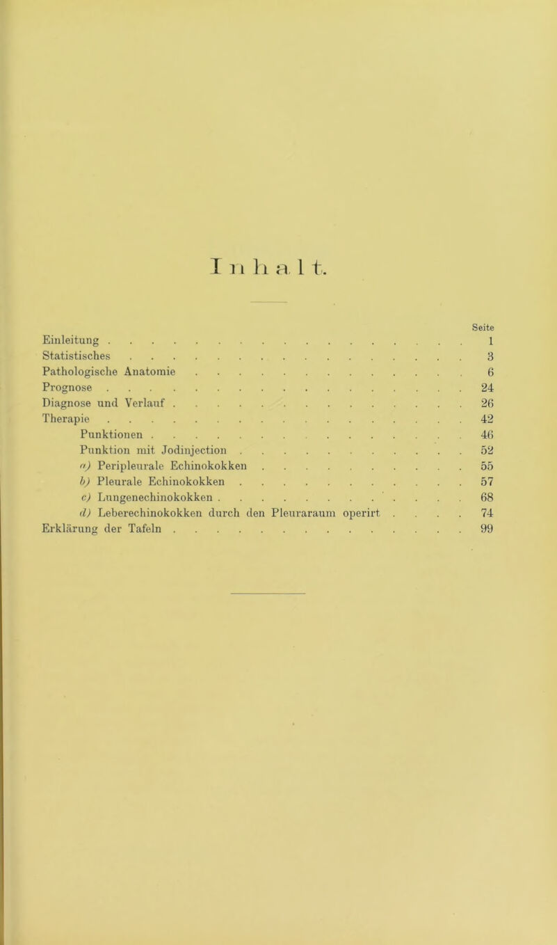 Inhal t. Seite Einleitung 1 Statistisches 3 Pathologische Anatomie 6 Prognose 24 Diagnose and Verlauf 26 Therapie 42 Punktionen 46 Punktion mit Jodinjection 52 n) Peripleurale Echinokokken 55 b) Pleurale Echinokokken 57 c) Lungenechinokokken 68 d) Leberechinokokken durch den Pleuraraum operirt .... 74 Erklärung der Tafeln 99