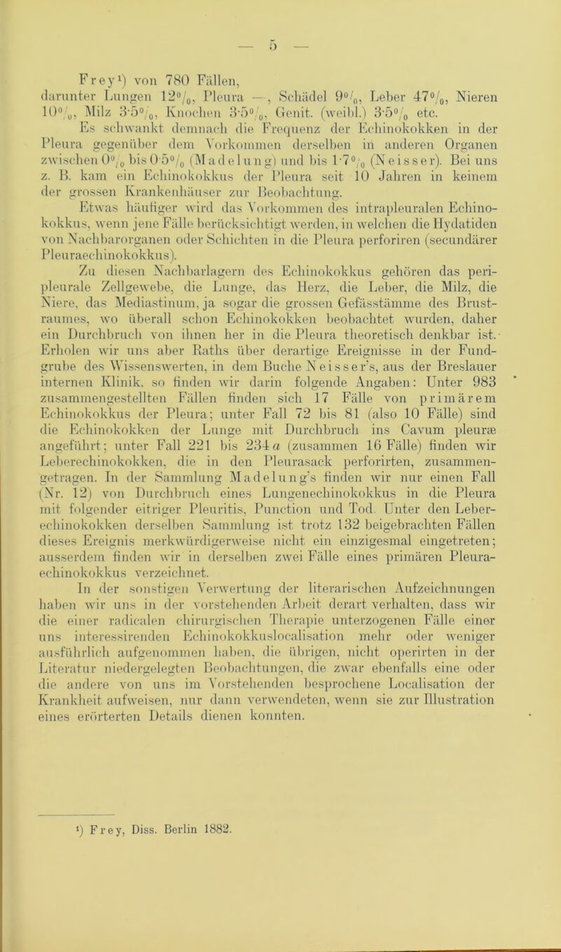 0 Frey1) von 780 Fällen, darunter Lungen 12%, Pleura — , Schädel 9%, Leber 47%, Nieren 10%, Milz 3-5%, Knochen 3*5%, Genit. (weibl.) 3,5% etc. Es schwankt demnach die Frequenz der Echinokokken in der Pleura gegenüber dem Vorkommen derselben in anderen Organen zwischen 0% bis0'5% (Made 1 ung) und bis 1 ■7°;0 (Neisser). Bei uns z. B. kam ein Echinokokkus der Pleura seit 10 Jahren in keinem der grossen Krankenhäuser zur Beobachtung. Etwas häufiger wird das Vorkommen des intrapleuralen Echino- kokkus, wenn jene Fälle berücksichtigt werden, in welchen die Hydatiden von Nachbarorganen oder Schichten in die Pleura perforiren (secundärer Pleuraechinokokkus). Zu diesen Nachbarlagern des Echinokokkus gehören das peri- pleurale Zellgewebe, die Lunge, das Herz, die Leber, die Milz, die Niere, das Mediastinum, ja sogar die grossen Gefässtämme des Brust- raumes, wo überall schon Echinokokken beobachtet wurden, daher ein Durchbruch von ihnen her in die Pleura theoretisch denkbar ist. Erholen wir uns aber Raths über derartige Ereignisse in der Fund- grube des Wissenswerten, in dem Buche Neisser’s, aus der Breslauer internen Klinik, so finden wir darin folgende Angaben: Unter 983 zusammengestellten Fidlen finden sich 17 Fälle von primärem Echinokokkus der Pleura; unter Fall 72 bis 81 (also 10 Fälle) sind die Echinokokken der Lunge mit Durchbruch ins Cavum pleurae angeführt ; unter Fall 221 bis 234 a (zusammen 16 Fälle) finden wir Leberechinokokken, die in den Pleurasack perforirten, zusammen- getragen. In der Sammlung Madel ung’s finden wir nur einen Fall (Nr. 12) von Durchbruch eines Lungenechinokokkus in die Pleura mit folgender eitriger Pleuritis, Punction und Tod. Unter den Leber- echinokokken derselben Sammlung ist trotz 132 beigebrachten Fällen dieses Ereignis merkwürdigerweise nicht ein einzigesmal eingetreten; ausserdem finden wir in derselben zwei Fälle eines primären Pleura- echinokokkus verzeichnet. In der sonstigen Verwertung der literarischen Aufzeichnungen haben wir uns in der vorstehenden Arbeit derart verhalten, dass wir die einer radicalen chirurgischen Therapie unterzogenen Fälle einer uns interessirenden Echinokokkuslocalisation mehr oder weniger ausführlich aufgenommen haben, die übrigen, nicht operirten in der Literatur niedergelegten Beobachtungen, die zwar ebenfalls eine oder die andere von uns im Vorstehenden besprochene Localisation der Krankheit aufweisen, nur dann verwendeten, wenn sie zur Illustration eines erörterten Details dienen konnten. *) Frey, Diss. Berlin 1882.