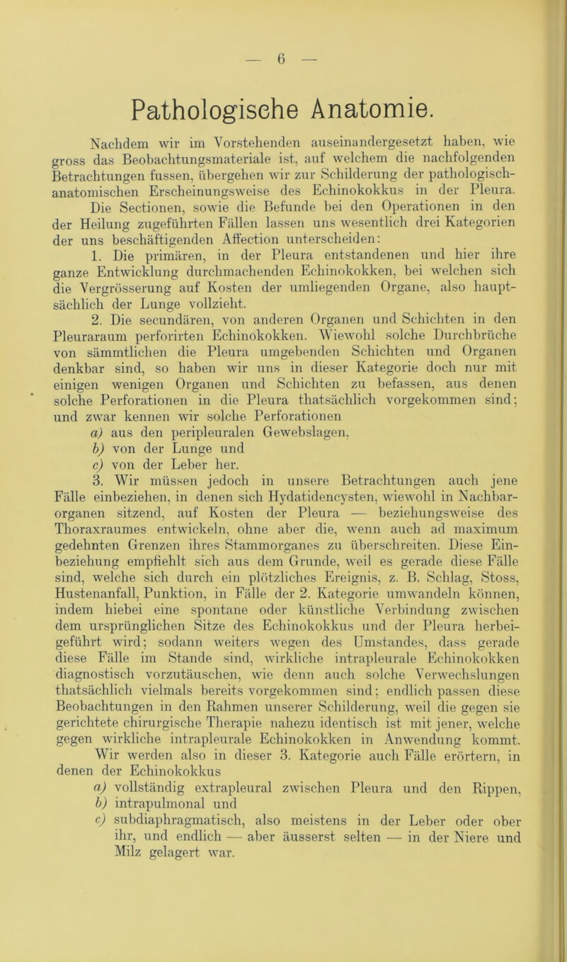 Pathologische Anatomie. Nachdem wir im Vorstehenden auseinandergesetzt haben, wie gross das Beobachtungsmateriale ist, auf welchem die nachfolgenden Betrachtungen fussen, übergehen wir zur Schilderung der pathologisch- anatomischen Erscheinungsweise des Echinokokkus in der Pleura. Die Sectionen, sowie die Befunde bei den Operationen in den der Heilung zugeführten Fällen lassen uns wesentlich drei Kategorien der uns beschäftigenden Affection unterscheiden: 1. Die primären, in der Pleura entstandenen und hier ihre ganze Entwicklung durchmachenden Echinokokken, bei welchen sich die Vergrösserung auf Kosten der umliegenden Organe, also haupt- sächlich der Lunge vollzieht. 2. Die secundären, von anderen Organen und Schichten in den Pleuraraum perforirten Echinokokken. Wiewohl solche Durchbrüche von sämmtlichen die Pleura umgebenden Schichten und Organen denkbar sind, so haben Avir uns in dieser Kategorie doch nur mit einigen wenigen Organen und Schichten zu befassen, aus denen solche Perforationen in die Pleura thatsächlich vorgekommen sind; und zwar kennen wir solche Perforationen a) aus den peripleuralen Gewebslagen, b) von der Lunge und c) von der Leber her. 3. Wir müssen jedoch in unsere Betrachtungen auch jene Fälle einbeziehen, in denen sich Hydatidencysten, AvieAVohl in Nachbar- organen sitzend, auf Kosten der Pleura — beziehungSAveise des Thoraxraumes entwickeln, ohne aber die, wenn auch ad maximum gedehnten Grenzen ihres Stammorganes zu überschreiten. Diese Ein- beziehung empfiehlt sich aus dem Grunde, Aveil es gerade diese Fälle sind, welche sich durch ein plötzliches Ereignis, z. B. Schlag, Stoss, Hustenanfall, Punktion, in Fälle der 2. Kategorie umAvandeln können, indem hiebei eine spontane oder künstliche Verbindung zwischen dem ursprünglichen Sitze des Echinokokkus und der Pleura herbei- geführt wird; sodann weiters wegen des Umstandes, dass gerade diese Fälle im Stande sind, wirkliche intrapleurale Echinokokken diagnostisch vorzutäuschen, wie denn auch solche VerAvechslungen thatsächlich vielmals bereits vorgekommen sind; endlich passen diese Beobachtungen in den Rahmen unserer Schilderung, Aveil die gegen sie gerichtete chirurgische Therapie nahezu identisch ist mit jener, Avelche gegen wirkliche intrapleurale Echinokokken in Amvendung kommt. Wir werden also in dieser 3. Kategorie auch Fälle erörtern, in denen der Echinokokkus n) vollständig extrapleural zAvischen Pleura und den Rippen, b) intrapulmonal und c) subdiaphragmatisch, also meistens in der Leber oder ober ihr, und endlich — aber äusserst selten — in der Niere und Milz gelagert war.