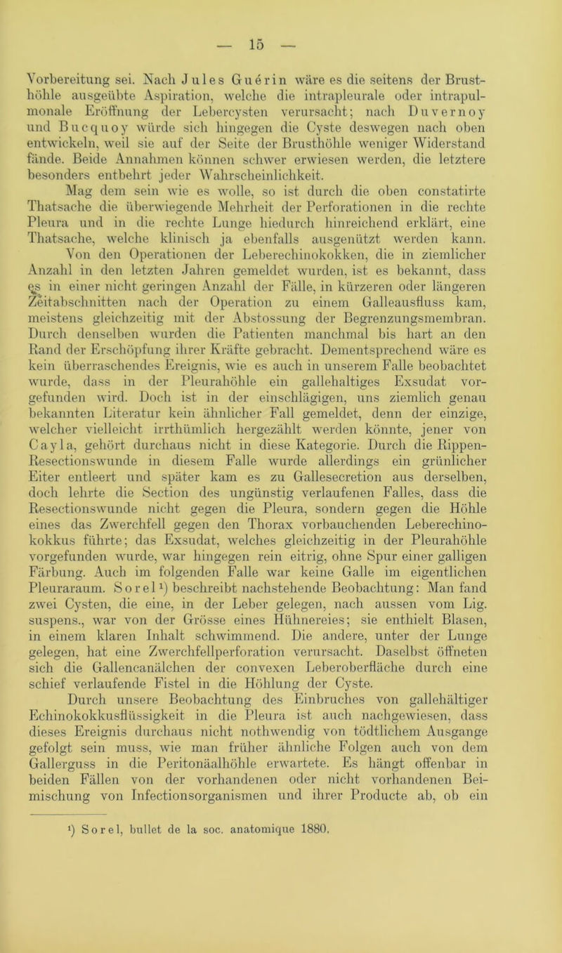 Vorbereitung sei. Nach Jules Guerin wäre es die seitens der Brust- höhle ausgeübte Aspiration, welche die intrapleurale oder intrapul- monale Eröffnung der Lebercysten verursacht; nach Duvernoy und Bucquoy würde sich hingegen die Cyste deswegen nach oben entwickeln, weil sie auf der Seite der Brusthöhle weniger Widerstand fände. Beide Annahmen können schwer erwiesen werden, die letztere besonders entbehrt jeder Wahrscheinlichkeit. Mag dem sein wie es wolle, so ist durch die oben constat.irte Thatsache die überwiegende Mehrheit der Perforationen in die rechte Pleura und in die rechte Lunge hiedurch hinreichend erklärt, eine Thatsache, welche klinisch ja ebenfalls ausgenützt werden kann. Von den Operationen der Leberechinokokken, die in ziemlicher Anzahl in den letzten Jahren gemeldet wurden, ist es bekannt, dass <^s in einer nicht geringen Anzahl der Fälle, in kürzeren oder längeren Zeitabschnitten nach der Operation zu einem Galleausfluss kam, meistens gleichzeitig mit der Abstossung der Begrenzungsmembran. Durch denselben wurden die Patienten manchmal bis hart an den Rand der Erschöpfung ihrer Kräfte gebracht. Dementsprechend wäre es kein überraschendes Ereignis, wie es auch in unserem Falle beobachtet wurde, dass in der Pleurahöhle ein gallehaltiges Exsudat vor- gefunden wird. Doch ist in der einschlägigen, uns ziemlich genau bekannten Literatur kein ähnlicher Fall gemeldet, denn der einzige, welcher vielleicht irrthümlich hergezählt werden könnte, jener von Cayla, gehört durchaus nicht in diese Kategorie. Durch die Rippen- Resectionswunde in diesem Falle wurde allerdings ein grünlicher Eiter entleert und später kam es zu Gallesecretion aus derselben, doch lehrte die Section des ungünstig verlaufenen Falles, dass die Resectionswunde nicht gegen die Pleura, sondern gegen die Höhle eines das Zwerchfell gegen den Thorax vorbauchenden Leberechino- kokkus führte; das Exsudat, welches gleichzeitig in der Pleurahöhle vorgefunden wurde, war hingegen rein eitrig, ohne Spur einer galligen Färbung. Auch im folgenden Falle war keine Galle im eigentlichen Pleuraraum. Sorel1) beschreibt nachstehende Beobachtung: Man fand zwei Cysten, die eine, in der Leber gelegen, nach aussen vom Lig. suspens., war von der Grösse eines Hühnereies; sie enthielt Blasen, in einem klaren Inhalt schwimmend. Die andere, unter der Lunge gelegen, hat eine Zwerchfellperforation verursacht. Daselbst öffneten sich die Gallencanälchen der convexen Leberoberfläche durch eine schief verlaufende Fistel in die Höhlung der Cyste. Durch unsere Beobachtung des Einbruches von gallehaltiger Echinokokkusflüssigkeit in die Pleura ist auch nachgewiesen, dass dieses Ereignis durchaus nicht nothwendig von tödtlichem Ausgange gefolgt sein muss, wie man früher ähnliche Folgen auch von dem Gallerguss in die Peritonäalhöhle erwartete. Es hängt offenbar in beiden Fällen von der vorhandenen oder nicht vorhandenen Bei- mischung von Infeetionsorganismen und ihrer Producte ab, ob ein ‘) Sorel, bullet de la soc. anatomique 1880.