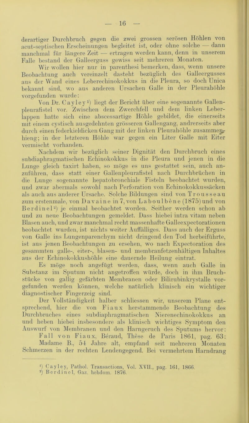 derartiger Durchbruch gegen die zwei grossen serösen Höhlen von acut-septischen Erscheinungen begleitet ist, oder ohne solche — dann manchmal für längere Zeit — ertragen werden kann, denn in unserem Falle bestand der Galleerguss gewiss seit mehreren Monaten. Wir wollen hier nur in parenthesi bemerken, dass, wenn unsere Beobachtung auch vereinzelt dasteht bezüglich des Galleergusses aus der Wand eines Leberechinokokkus in die Pleura, so doch Unica bekannt sind, wo aus anderen Ursachen Galle in der Pleurahöhle vorgefunden wurde: Von Dr. Cayley1) liegt der Bericht über eine sogenannte Gallen- pleurafistel vor. Zwischen dem Zwerchfell und dem linken Leber- lappen hatte sich eine abscessartige Höhle gebildet, die einerseits mit einem cystisch ausgedehnten grösseren Gallengang, andrerseits aber durch einen federkieldicken Gang mit der linken Pleurahöhle zusammen liieng; in der letzteren Höhle war gegen ein Liter Galle mit Eiter vermischt vorhanden. Nachdem wir bezüglich seiner Dignität den Durchbruch eines subdiaphragmatischen Echinokokkus in die Pleura und jenen in die Lunge gleich taxirt haben, so möge es uns gestattet sein, auch an- zuführen, dass statt einer Gallenpleurafistel nach Durchbrüchen in die Lunge sogenannte hepatobronchiale Fisteln beobachtet wurden, und zwar abermals sowohl nach Perforation von Echinokokkussäcken als auch aus anderer Ursache. Solche Bildungen sind von Trousseau zum erstenmale, von Davaine in 7, von Labou 1 bene (1875)und von Berdinel2) je einmal beobachtet worden. Seither werden schon ab und zu neue Beobachtungen gemeldet. Dass hiebei intra vitam neben Blasen auch, und zwar manchmal recht massenhafte Galleexpectorationen beobachtet wurden, ist nichts weiter Auffälliges. Dass auch der Erguss von Galle ins Lungenparenchym nicht dringend den Tod herbeiführte, ist aus jenen Beobachtungen zu ersehen, wo nach Expectoration des gesammten galle-, eiter-, blasen- und membranfetzenhältigen Inhaltes aus der Echinokokkushöhle eine dauernde Heilung eintrat. Es möge noch angefügt werden, dass, wenn auch Galle in Substanz im Sputum nicht angetroffen würde, doch in ihm Bruch- stücke von gallig gefärbten Membranen oder Bilirubinkrystalle vor- gefunden werden können, welche natürlich klinisch ein wichtiger diagnostischer Fingerzeig sind. Der Vollständigkeit halber schliessen wir, unserem Plane ent- sprechend, hier die von Fiaux herstammende Beobachtung des Durchbruches eines subdiaphragmatischen Nierenechinokokkus an und heben hiebei insbesondere als klinisch wichtiges Symptom den Auswurf von Membranen und den Harngeruch des Sputums hervor: Fall von Fiaux, Beraud, These de Paris 1861, pag. 63: Madame B., 51 Jahre alt, empfand seit mehreren Monaten Schmerzen in der rechten Lendengegend. Bei vermehrtem Harndrang *) Cayley, Pathol. Transactions, Vol. XVII., pag. 161, 1866. 2) Bordinol, Gaz. hcbdom. 1876.