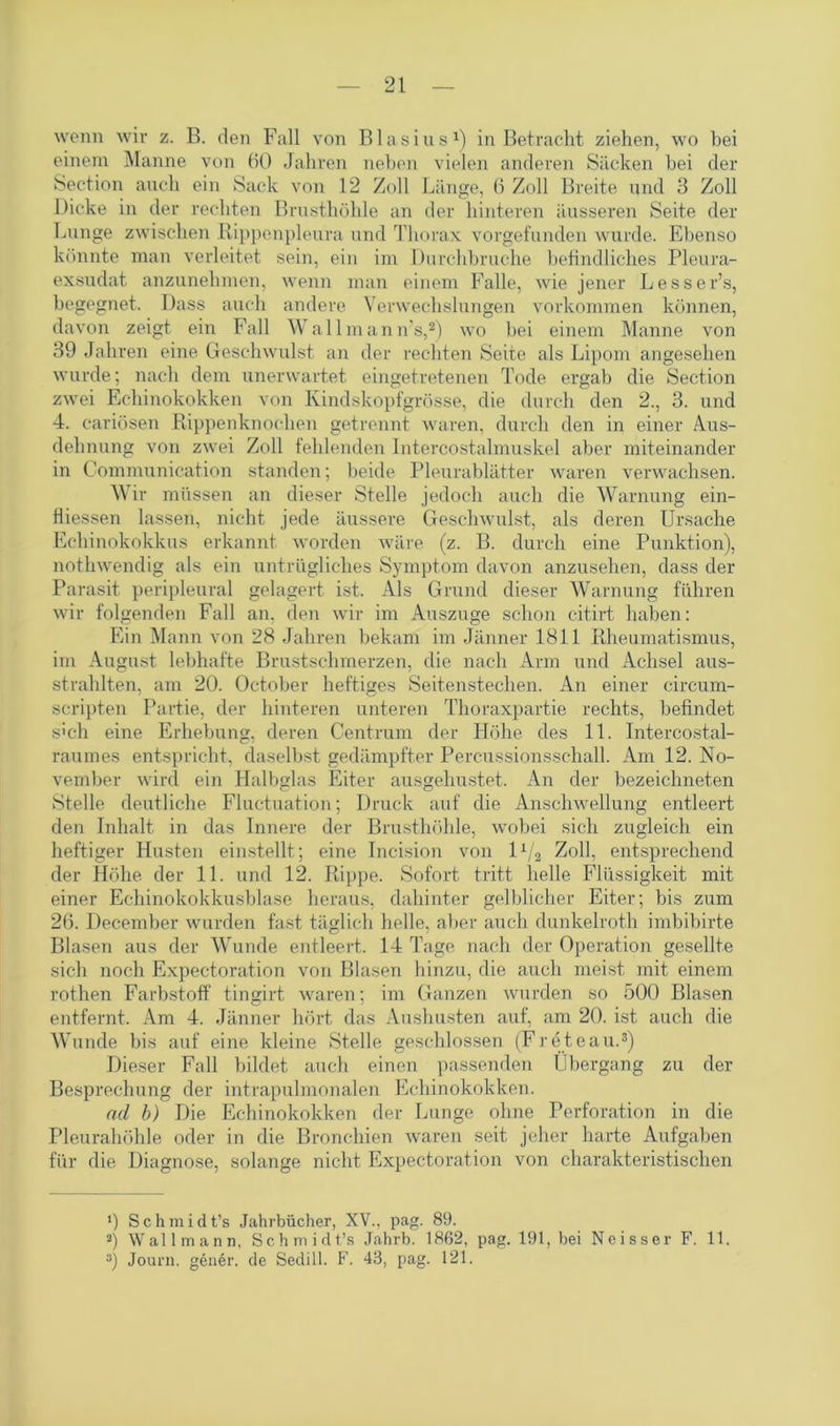 wenn wir z. B. den Fall von Blasius1) in Betracht ziehen, wo bei einem Manne von 60 Jahren neben vielen anderen Säcken bei der Section auch ein Sack von 12 Zoll Länge, 6 Zoll Breite und 3 Zoll Dicke in der rechten Brusthöhle an der hinteren äusseren Seite der Lunge zwischen Rippenpleura und Thorax vorgefunden wurde. Ebenso könnte man verleitet sein, ein im Durchbruche befindliches Pleura- exsudat anzunehmen, wenn man einem Falle, wie jener Lesser’s, begegnet. Dass auch andere Verwechslungen Vorkommen können, davon zeigt ein Fall Wallmann's,2) wo bei einem Manne von 39 Jahren eine Geschwulst an der rechten Seite als Lipom angesehen wurde; nach dem unerwartet eingetretenen Tode ergab die Section zwei Echinokokken von Kindskopfgrösse, die durch den 2., 3. und 4. cariösen Rippenknochen getrennt waren, durch den in einer Aus- dehnung von zwei Zoll fehlenden lntercostalmuskel aber miteinander in Communication standen; beide Pleurablätter waren verwachsen. Wir müssen an dieser Stelle jedoch auch die Warnung ein- fiiessen lassen, nicht jede äussere Geschwulst, als deren Ursache Echinokokkus erkannt worden wäre (z. B. durch eine Punktion), nothwendig als ein untrügliches Symptom davon anzusehen, dass der Parasit peripleural gelagert ist. Als Grund dieser Warnung führen wir folgenden Fall an, den wir im Auszuge schon c-itirt haben: Ein Mann von 28 Jahren bekam im Jänner 1811 Rheumatismus, im August lebhafte Brustschmerzen, die nach Arm und Achsel aus- strahlten, am 20. October heftiges Seitenstechen. An einer circum- scripten Partie, der hinteren unteren Thoraxpartie rechts, befindet s;ch eine Erhebung, deren Centrum der Höhe des 11. Intercostal- raumes entspricht, daselbst gedämpfter Percussionsschall. Am 12. No- vember wird ein Halbglas Eiter ausgehustet. An der bezeichneten Stelle deutliche Fluctuation; Druck auf die Anschwellung entleert den Inhalt in das Innere der Brusthöhle, wobei sich zugleich ein heftiger Husten einstellt; eine Incision von l1^ Zoll, entsprechend der Höhe der 11. und 12. Rippe. Sofort tritt helle Flüssigkeit mit einer Echinokokkusblase heraus, dahinter gelblicher Eiter; bis zum 26. December wurden fast täglich helle, aber auch dunkelroth imbibirte Blasen aus der Wunde entleert. 14 Tage nach der Operation gesellte sich noch Expectoration von Blasen hinzu, die auch meist mit einem rothen Farbstoff tingirt waren; im Ganzen wurden so 500 Blasen entfernt. Am 4. Jänner hört das Aushusten auf, am 20. ist auch die Wunde bis auf eine kleine Stelle geschlossen (F röte au.3) Dieser Fall bildet auch einen passenden Übergang zu der Besprechung der intrapulmonalen Echinokokken. ad b) Die Echinokokken der Lunge ohne Perforation in die Pleurahöhle oder in die Bronchien waren seit jeher harte Aufgaben für die Diagnose, solange nicht Expectoration von charakteristischen J) S c h m i d t’s Jahrbücher, XV., pag. 89. 3) Wall mann, Schmidt.’« Jahrb. 1862, pag. 191, bei Neisser F. 11. 3) Journ. gener. de Sedill. F. 43, pag. 121.