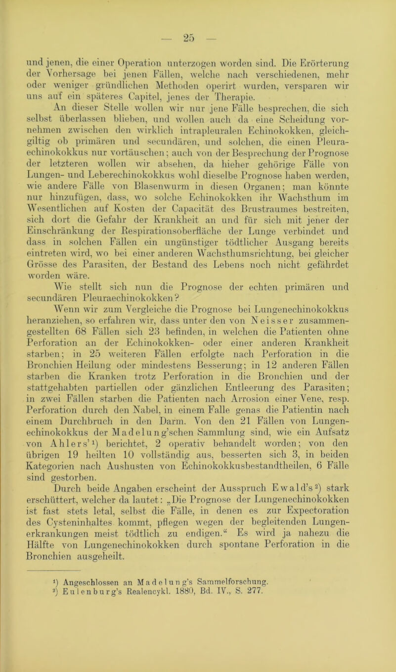 und jenen, die einer Operation unterzogen worden sind. Die Erörterung der Vorhersage bei jenen Fällen, welche nach verschiedenen, mehr oder weniger gründlichen Methoden öperirt wurden, verspüren wir uns auf ein späteres Capitel, jenes der Therapie. An dieser Stelle wollen wir nur jene Fälle besprechen, die sich selbst überlassen blieben, und wollen auch da eine Scheidung vor- nehmen zwischen den wirklich intrapleuralen Echinokokken, gleich- giltig ob primären und secundären, und solchen, die einen Pleura- echinokokkus nur Vortäuschen; auch von der Besprechung der Prognose der letzteren wollen wir absehen, da hieher gehörige Fälle von Lungen- und Leberechinokokkus wohl dieselbe Prognose haben werden, wie andere Fälle von Blasenwurm in diesen Organen; man könnte nur hinzufügen, dass, wo solche Echinokokken ihr Wachsthum im Wesentlichen auf Kosten der Capacität des Brustraumes bestreiten, sich dort die Gefahr der Krankheit an und für sich mit jener der Einschränkung der Respirationsoberfläche der Lunge verbindet und dass in solchen Fällen ein ungünstiger tödtlicher Ausgang bereits eintreten wird, wo bei einer anderen Wachsthumsrichtung, bei gleicher Grösse des Parasiten, der Bestand des Lebens noch nicht gefährdet worden wäre. Wie stellt sich nun die Prognose der echten primären und secundären Pleuraechinokokken ? Wenn wir zum Vergleiche die Prognose bei Lungenechinokokkus heranziehen, so erfahren wir, dass unter den von Neisser zusammen- gestellten 68 Fällen sich 23 befinden, in welchen die Patienten ohne Perforation an der Echinokokken- oder einer anderen Krankheit starben; in 25 weiteren Fällen erfolgte nach Perforation in die Bronchien Heilung oder mindestens Besserung; in 12 anderen Fällen starben die Kranken trotz Perforation in die Bronchien und der stattgehabten partiellen oder gänzlichen Entleerung des Parasiten; in zwei Fällen starben die Patienten nach Arrosion einer Vene, resp. Perforation durch den Nabel, in einem Falle genas die Patientin nach einem Durchbruch in den Darm. Von den 21 Fällen von Lungen- echinokokkus der Madelung’schen Sammlung sind, wie ein Aufsatz von Ahlers’*) berichtet, 2 operativ behandelt worden; von den übrigen 19 heilten 10 vollständig aus, besserten sich 3, in beiden Kategorien nach Aushusten von Echinokokkusbestandtheilen, 6 Fälle sind gestorben. Durch beide Angaben erscheint der Ausspruch Ewald’s2) stark erschüttert, welcher da lautet: „Die Prognose der Lungenechinokokken ist fast stets letal, selbst die Fälle, in denen es zur Expectoration des Cysteninhaltes kommt, pflegen wegen der begleitenden Lungen- erkrankungen meist tödtlich zu endigen.“ Es wird ja nahezu die Hälfte von Lungenechinokokken durch spontane Perforation in die Bronchien ausgeheilt. ‘) Angeschlossen an Madelung’s Sammelforschung. 3) Eulenburg’s Realencykl. 1880, Bd. IV., S. 277.