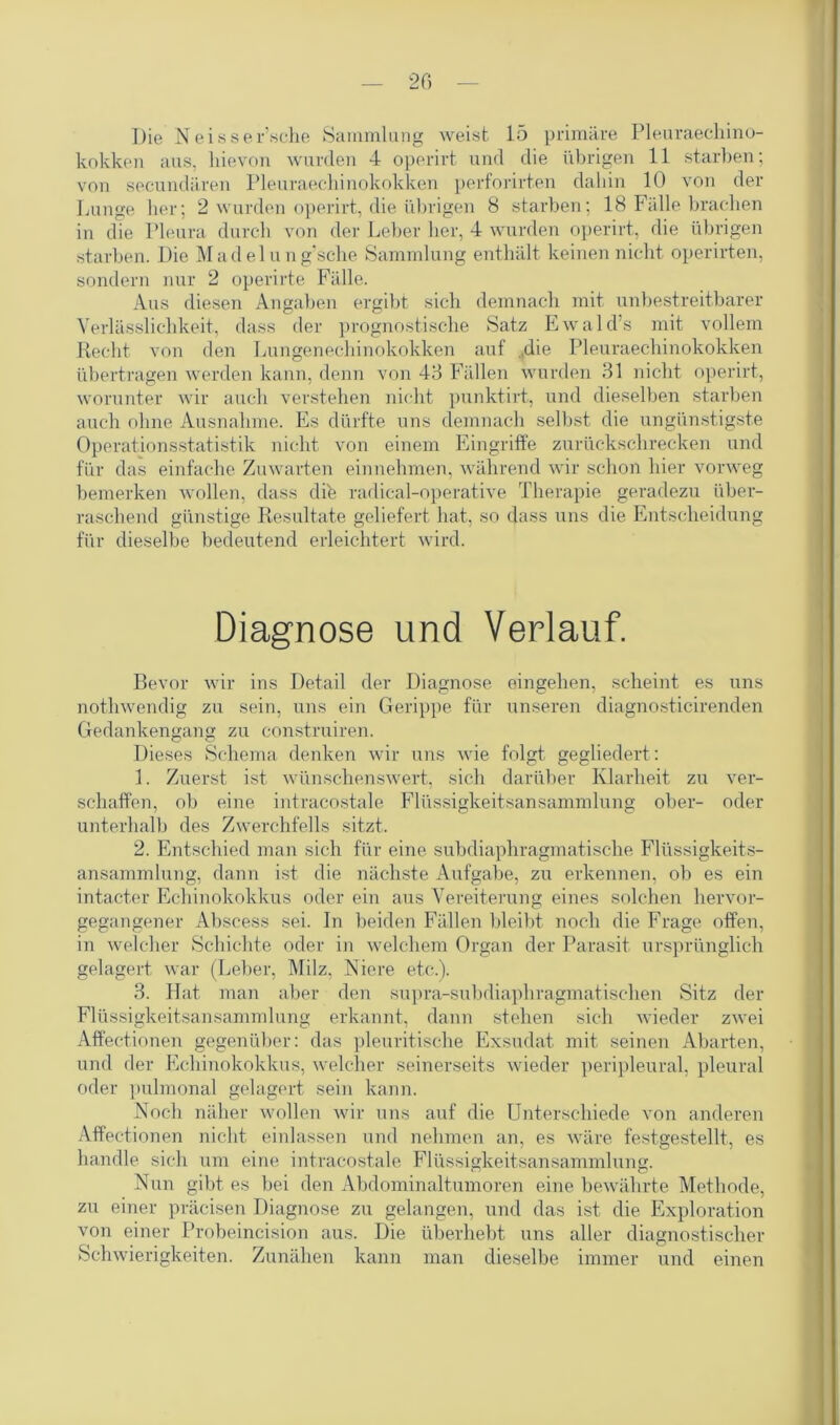 Die N e i s s er’sche Sammlung weist 15 primäre Pleuraechino- kokken aus, hievon wurden 4 operirt und die übrigen 11 starben; von secundären Pleuraechinokokken perforirten dahin 10 von der Lunge her; 2 wurden operirt, die übrigen 8 starben; 18 Fälle brachen in die Pleura durch von der Leber her, 4 wurden operirt, die übrigen starben. Die Madelung’sche Sammlung enthält keinen nicht operirten, sondern nur 2 operirte Fälle. Aus diesen Angaben ergibt sich demnach mit unbestreitbarer Verlässlichkeit, dass der prognostische Satz Ewald’s mit vollem Recht von den Lungenechinokokken auf ..die Pleuraechinokokken übertragen werden kann, denn von 43 Fällen wurden 31 nicht operirt, worunter wir auch verstehen nicht punktirt, und dieselben starben auch ohne Ausnahme. Es dürfte uns demnach selbst die ungünstigste Operationsstatistik nicht von einem Eingriffe zurückschrecken und für das einfache Zuwarten einnehmen, während wir schon hier vorweg bemerken wollen, dass dife radical-operative Therapie geradezu über- raschend günstige Resultate geliefert hat, so dass uns die Entscheidung für dieselbe bedeutend erleichtert wird. Diagnose und Verlauf. Bevor wir ins Detail der Diagnose eingehen, scheint es uns nothwendig zu sein, uns ein Gerippe für unseren diagnosticirenden Gedankengang zu construiren. Dieses Schema denken wir uns wie folgt gegliedert: 1. Zuerst ist wünschenswert, sich darüber Klarheit zu ver- schaffen, ob eine intracostale Flüssigkeitsansammlung ober- oder unterhalb des Zwerchfells sitzt. 2. Entschied man sich für eine subdiaphragmatische Flüssigkeits- ansammlung, dann ist die nächste Aufgabe, zu erkennen, ob es ein intacter Echinokokkus oder ein aus Vereiterung eines solchen hervor- gegangener Abscess sei. In beiden Fällen bleibt noch die Frage offen, in welcher Schichte oder in welchem Organ der Parasit ursprünglich gelagert war (Leber, Milz. Niere etc.). 3. Hat man aber den supra-subdiapliragmatischen Sitz der Flüssigkeitsansammlung erkannt, dann stehen sich wieder zwei Affectionen gegenüber: das pleuritische Exsudat mit seinen Abarten, und der Echinokokkus, welcher seinerseits wieder peripleural, pleural oder pulmonal gelagert sein kann. Noch näher wollen wir uns auf die Unterschiede von anderen Affectionen nicht einlassen und nehmen an, es wäre festgestellt, es handle sich um eine intracostale Flüssigkeitsansammlung. Nun gibt es bei den Abdominaltumoren eine bewährte Methode, zu einer präcisen Diagnose zu gelangen, und das ist die Exploration von einer Probeincision aus. Die überhebt uns aller diagnostischer Schwierigkeiten. Zunähen kann man dieselbe immer und einen