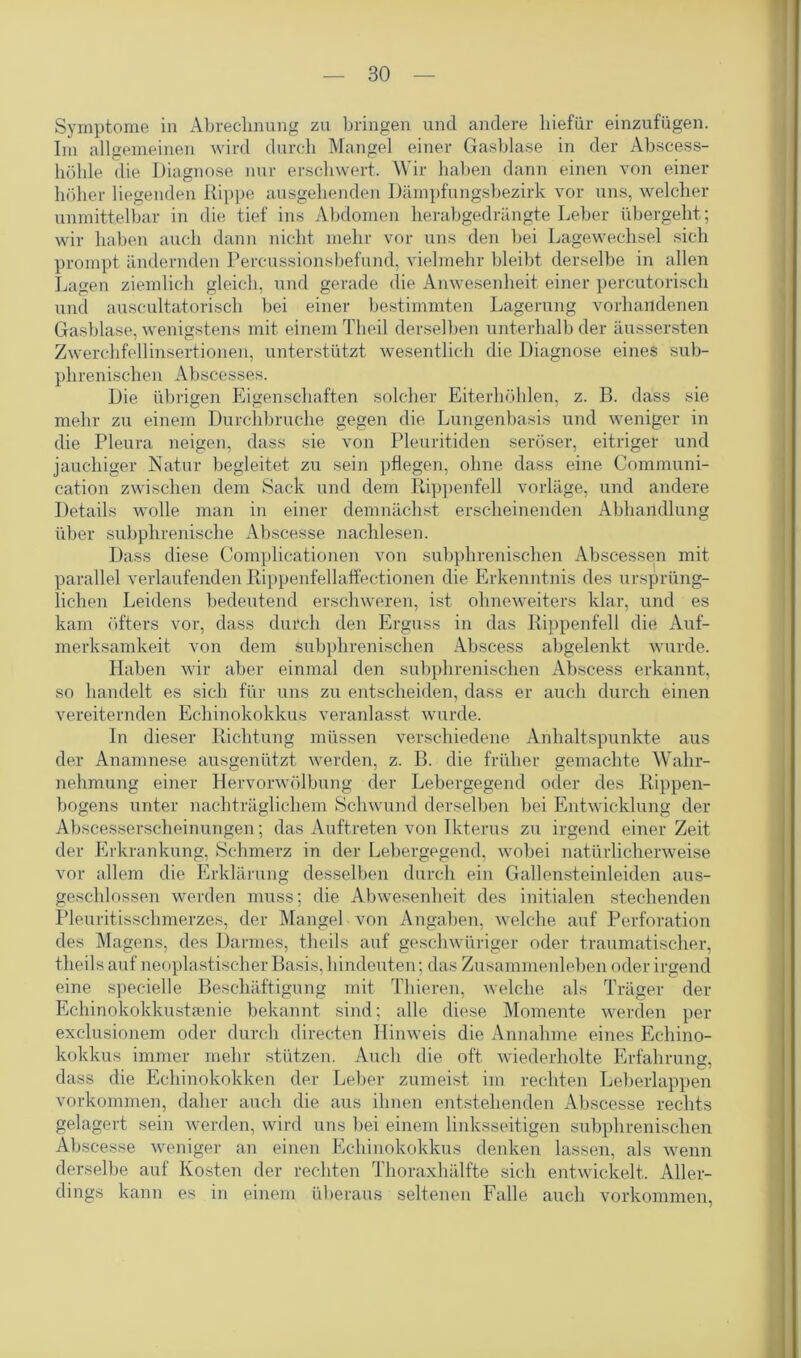 Symptome in Abrechnung zu bringen und andere hiefür einzufügen. Im allgemeinen wird durch Mangel einer Gasblase in der Abscess- liöhle die Diagnose nur erschwert. Wir haben dann einen von einer höher liegenden Rippe ausgehenden Dämpfungsbezirk vor uns, welcher unmittelbar in die tief ins Abdomen herabgedrängte Leber übergeht; wir haben auch dann nicht mehr vor uns den bei Lagewechsel sich prompt ändernden Percussionsbefund, vielmehr bleibt derselbe in allen Lagen ziemlich gleich, und gerade die Anwesenheit einer percutorisch und auscultatoriscli bei einer bestimmten Lagerung vorhandenen Gasblase, wenigstens mit einem Theil derselben unterhalb der äussersten Zwerchfellinsertionen, unterstützt wesentlich die Diagnose eines sub- phrenischen Abscesses. Die übrigen Eigenschaften solcher Eiterhöhlen, z. B. dass sie mehr zu einem Durchbruche gegen die Lungenbasis und weniger in die Pleura neigen, dass sie von Pleuritiden seröser, eitriger und jauchiger Natur begleitet zu sein pflegen, ohne dass eine Communi- cation zwischen dem Sack und dem Rippenfell vorläge, und andere Details wrolle man in einer demnächst erscheinenden Abhandlung über subphrenische Abscesse nachlesen. Dass diese Complicationen von subphrenischen Abscessen mit parallel verlaufenden Rippenfellaffectionen die Erkenntnis des ursprüng- lichen Leidens bedeutend erschweren, ist ohneweiters klar, und es kam öfters vor, dass durch den Erguss in das Rippenfell die Auf- merksamkeit von dem subphrenischen Abscess abgelenkt wurde. Haben wir aber einmal den subphrenischen Abscess erkannt, so handelt es sich für uns zu entscheiden, dass er auch durch einen vereiternden Echinokokkus veranlasst wurde. In dieser Richtung müssen verschiedene Anhaltspunkte aus der Anamnese ausgenützt werden, z. B. die früher gemachte Wahr- nehmung einer Hervorwölbung der Lebergegend oder des Rippen- bogens unter nachträglichem Schwund derselben bei Entwicklung der Abscesserseheinungen; das Auftreten von Ikterus zu irgend einer Zeit der Erkrankung, Schmerz in der Lebergegend, wobei natürlicherweise vor allem die Erklärung desselben durch ein Gallensteinleiden aus- geschlossen werden muss; die Abwesenheit des initialen stechenden Pleuritisschmerzes, der Mangel von Angaben, welche auf Perforation des Magens, des Darmes, theils auf geschwüriger oder traumatischer, theils auf neoplastischer Basis, hindeuten; das Zusammenleben oder irgend eine specielle Beschäftigung mit Thieren, welche als Träger der Echinokokkustamie bekannt sind; alle diese Momente werden per exclusionem oder durch directen Hinweis die Annahme eines Echino- kokkus immer mehr stützen. Auch die oft wiederholte Erfahrung, dass die Echinokokken der Leber zumeist im rechten Leberlappen Vorkommen, daher auch die aus ihnen entstehenden Abscesse rechts gelagert sein werden, wird uns bei einem linksseitigen subphrenischen Abscesse weniger an einen Echinokokkus denken lassen, als wenn derselbe auf Kosten der rechten Thoraxhälfte sich entwickelt. Aller- dings kann es in einem überaus seltenen Falle auch Vorkommen,