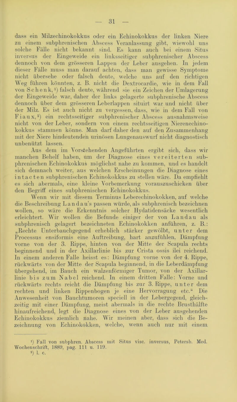dass ein Milzechinokokkus oder ein Echinokokkus der linken Niere zu einem subphrenischen Abscess Veranlassung gibt, wiewohl uns solche Fälle nicht bekannt sind. Es kann auch bei einem Situs inversus der Eingeweide ein linksseitiger subphrenischer Abscess dennoch von dem grösseren Lappen der Leber ausgehen. In jedem dieser Fälle muss man darauf achten, dass man gewisse Symptome nicht übersehe oder falsch deute, welche uns auf den richtigen Weg führen könnten, z. B. nicht die Dextrocardie, wie in dem Fall von Schenk,1) falsch deute, während sie ein Zeichen der Umlagerung der Eingeweide war, daher der links gelagerte subphrenische Abscess dennoch über dem grösseren Leberlappen situirt war und nicht über der Milz. Es ist auch nicht zu vergessen, dass, wie in dem Fall von Fiaux,2) ein rechtsseitiger subphrenischer Abscess ausnahmsweise nicht von der Leber, sondern von einem rechtsseitigen Nierenechino- kokkus stammen könne. Man darf daher den auf den Zusammenhang mit der Niere hindeutenden ruinösen Lungenauswurf nicht diagnostisch unbenützt lassen. Aus dem im Vorstehenden Angeführten ergibt sich, dass wir manchen Behelf haben, um der Diagnose eines vereiterten sub- phrenischen Echinokokkus möglichst nahe zu kommen, und es handelt sich demnach weiter, aus welchen Erscheinungen die Diagnose eines intacten subphrenischen Echinokokkus zu stellen wäre. Da empfiehlt es sich abermals, eine kleine Vorbemerkung vorauszuschicken über den Begriff eines subphrenischen Echinokokkus. Wenn wir mit diesem Terminus Leberechinokokken, auf welche die Beschreibung Landau’s passen würde, als subphrenisch bezeichnen wollen, so wäre die Erkenntnis solcher Hydatidensäcke wesentlich erleichtert. Wir wollen die Befunde einiger der von Landau als subphrenisch gelagert bezeichneten Echinokokken anführen, z. B.: „Rechte Unterbauchgegend erheblich stärker gewölbt, unter dem Processus ensiformis eine Auftreibung, hart anzufühlen, Dämpfung vorne von der 3. Rippe, hinten von der Mitte der Scapula rechts beginnend und in der Axillarlinie bis zur Crista ossis ilei reichend. In einem anderen Falle heisst es: Dämpfung vorne von der 4. Rippe, rückwärts von der Mitte der Scapula beginnend, in die Leberdämpfung übergehend, im Bauch ein walzenförmiger Tumor, von der Axillar- linie bis zum Nabel reichend. In einem dritten Falle: Vorne und rückwärts rechts reicht die Dämpfung bis zur 3. Rippe, unter dem rechten und linken Rippenbogen je eine Hervorragung etc.“ Die Anwesenheit von Bauchtumoren speciell in der Lebergegend, gleich- zeitig mit einer Dämpfung, meist abermals in die rechte Brusthälfte hinaufreichend, legt, die Diagnose eines von der Leber ausgehenden Echinokokkus ziemlich nahe. Wir meinen aber, dass sich die Be- zeichnung von Echinokokken, welche, wenn auch nur mit einem 1) Fall von subphren. Abscess mit Situs visc. inversus, Petersb. Med. Wochenschrift, 1889, pag. 111 u. 119. 2) 1. c.