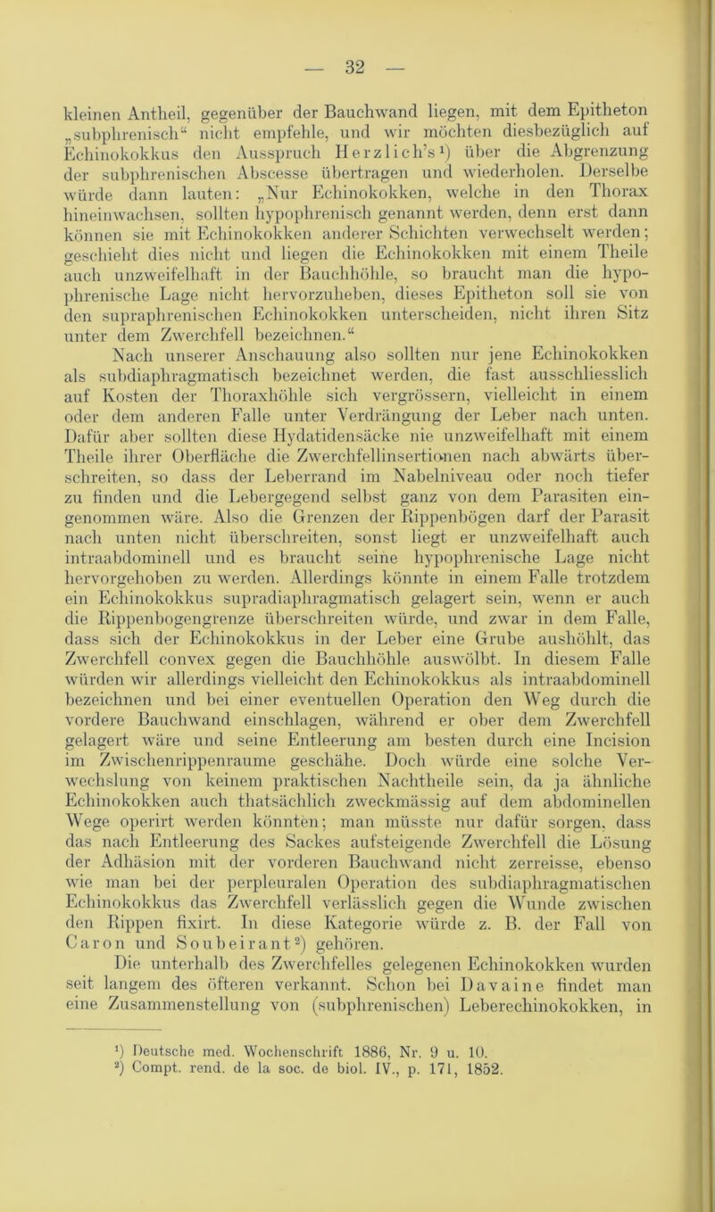 kleinen Antheil, gegenüber der Bauchwand liegen, mit dem Epitheton „subphrenisch“ nicht empfehle, und wir möchten diesbezüglich auf Echinokokkus den Ausspruch Herzlich’s1) über die Abgrenzung der subphrenischen Abscesse übertragen und wiederholen. Derselbe würde dann lauten: „Nur Echinokokken, welche in den Thorax hineinwachsen, sollten hypophrenisch genannt werden, denn erst dann können sie mit Echinokokken anderer Schichten verwechselt werden; geschieht dies nicht und liegen die Echinokokken mit einem Theile auch unzweifelhaft in der Bauchhöhle, so braucht man die hypo- phrenische Lage nicht hervorzuheben, dieses Epitheton soll sie von den supraphrenischen Echinokokken unterscheiden, nicht ihren Sitz unter dem Zwerchfell bezeichnen.“ Nach unserer Anschauung also sollten nur jene Echinokokken als subdiaphragmatisch bezeichnet werden, die fast ausschliesslich auf Kosten der Thoraxhöhle sich vergrössern, vielleicht in einem oder dem anderen Falle unter Verdrängung der Leber nach unten. Dafür aber sollten diese Iiydatidensäcke nie unzweifelhaft mit einem Theile ihrer Oberfläche die Zwerchfellinsertionen nach abwärts über- schreiten, so dass der Leberrand im Nabelniveau oder noch tiefer zu finden und die Lebergegend selbst ganz von dem Parasiten ein- genommen wäre. Also die Grenzen der Rippenbögen darf der Parasit nach unten nicht überschreiten, sonst liegt er unzweifelhaft auch intraabdominell und es braucht seine hypophrenische Lage nicht hervorgehoben zu werden. Allerdings könnte in einem Falle trotzdem ein Echinokokkus supradiaphragmatisch gelagert sein, wenn er auch die Rippenbogengrenze überschreiten würde, und zwar in dem Falle, dass sich der Echinokokkus in der Leber eine Grube aushöhlt, das Zwerchfell convex gegen die Bauchhöhle auswölbt. In diesem Falle würden wir allerdings vielleicht den Echinokokkus als intraabdominell bezeichnen und bei einer eventuellen Operation den Weg durch die vordere Bauchwand einschlagen, während er ober dem Zwerchfell gelagert wäre und seine Entleerung am besten durch eine Incision im Zwischenrippenraume geschähe. Doch würde eine solche Ver- wechslung von keinem praktischen Nachtheile sein, da ja ähnliche Echinokokken auch thatsächlich zweckmässig auf dem abdominellen Wege operirt werden könnten; man müsste nur dafür sorgen, dass das nach Entleerung des Sackes aufsteigende Zwerchfell die Lösung der Adhäsion mit der vorderen Bauchwand nicht zerreisse, ebenso wie man bei der perpleuralen Operation des subdiaphragmatischen Echinokokkus das Zwerchfell verlässlich gegen die Wunde zwischen den Rippen fixirt. In diese Kategorie würde z. B. der Fall von Caron und Soubeirant2) gehören. Die unterhalb des Zwerchfelles gelegenen Echinokokken wurden seit langem des öfteren verkannt. Schon bei Davaine findet man eine Zusammenstellung von (subphrenischen) Leberechinokokken, in *) Deutsche med. Wochenschrift 1886, Nr. 9 u. 10. 2) Compt. rend. de la soc. de biol. IV., p. 171, 1852.