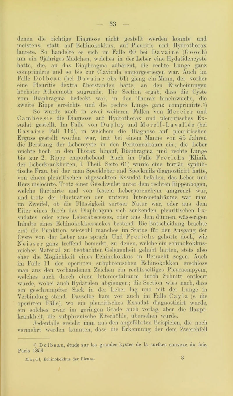 denen die richtige Diagnose nicht gestellt werden konnte und meistens, statt auf Echinokokkus, auf Pleuritis und Hydrothorax lautete. So handelte es sich im Falle 60 bei Davaine (Gooch) um ein Djähriges Mädchen, welches in der Leber eine Hydatidencyste hatte, die, an das Diaphragma adhärent, die rechte Lunge ganz comprimirte und so bis zur Clavicula emporgestiegen war. Auch im Falle Dolbeau (bei Davaine obs. 61) gieng ein Mann, der vorher eine Pleuritis dextra überstanden hatte, an den Erscheinungen höchster Athemnoth zugrunde. Die Section ergab, dass die Cyste vom Diaphragma bedeckt war, in den Thorax hineinwuchs, die zweite Rippe erreichte und die rechte Lunge ganz comprimirte.x) So wurde auch in zwei weiteren Fällen von Mercier und Cambessis die Diagnose auf Hydrothorax und pleuritisches Ex- sudat gestellt. Im Falle von Duplay und Morell-Lavallee (bei Davaine Fall 112), in welchem die Diagnose auf pleuritischen Erguss gestellt worden war, trat bei einem Manne von 45 Jahren die Berstung der Lebercyste in den Peritonealraum ein; die Leber reichte hoch in den Thorax hinauf, Diaphragma und rechte Lunge bis zur 2. Rippe emporhebend. Auch im Falle Frerichs (Klinik der Leberkrankheiten, I. Theil, Seite 61) wurde eine tertiär syphili- tische Frau, bei der man Speckleber und Speckmilz diagnosticirt hatte, von einem pleuritischen abgesackten Exsudat befallen, das Leber und Herz dislocirte. Trotz einer Geschwulst unter dem rechten Rippenbogen, welche fiuctuirte und von festem Leberparenchym umgrenzt war, lind trotz der Fluctuation der unteren Intercostalräume war man im Zweifel, ob die Flüssigkeit seröser Natur war, oder aus dem Eiter eines durch das Diaphragma sich senkenden pleuritischen Ex- sudates oder eines Leberabscesses, oder aus dem dünnen, wässerigen Inhalte eines Echinokokkussackes bestand. Die Entscheidung brachte erst die Punktion, wiewohl manches im Status für den Ausgang der Cyste von der Leber aus sprach. Und Frerichs gehörte doch, wie Neisser ganz treffend bemerkt, zu denen, welche ein echinokokkus- reiches Material zu beobachten Gelegen heit gehabt hatten, stets also eher die Möglichkeit eines Echinokokkus in Betracht zogen. Auch im Falle 11 der operirten subphrenischen Echinokokken erschloss man aus den vorhandenen Zeichen ein rechtsseitiges Pleuraempyem, welches auch durch einen Intercostalraurn durch Schnitt entleert wurde, wobei auch Hydatiden abgiengen; die Section wies nach, dass ein geschrumpfter Sack in der Leber lag und mit der Lunge in Verbindung stand. Dasselbe kam vor auch im Falle Cayla (s. die operirten Fälle), wo ein pleuritisches Exsudat diagnosticirt wurde, ein solches zwar im geringen Grade auch vorlag, aber die Haupt- krankheit, die subphrenische Eiterhöhle, übersehen wurde. Jedenfalls ersieht man aus den angeführten Beispielen, die noch vermehrt werden könnten, dass die Erkennung der dem Zwerchfell i) Dolbeau, etude sur les grandes kystes de la surface convexe du foie, Paris 1856. May dl, Echinokokkus der Pleura. 3