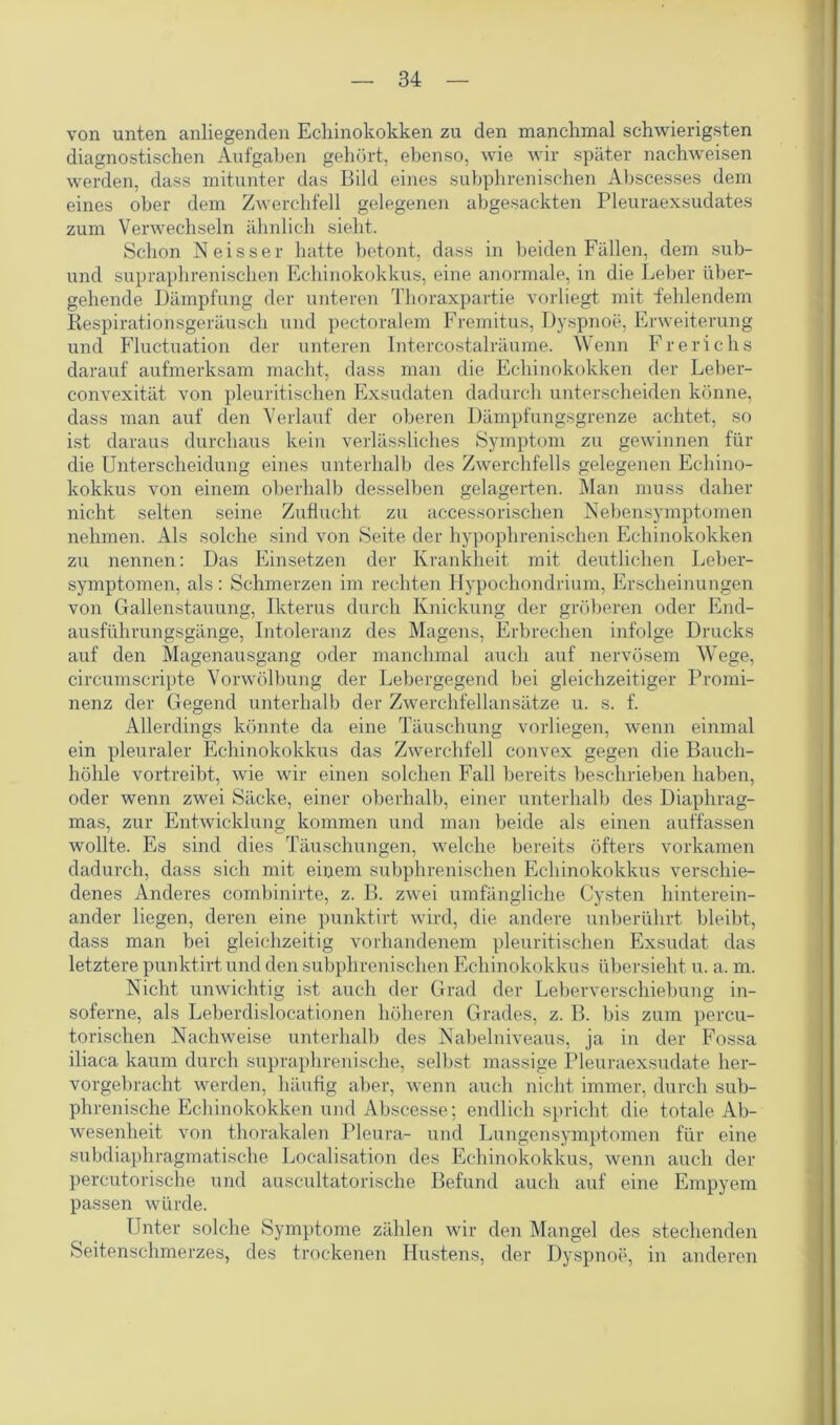 von unten anliegenden Echinokokken zu den manchmal schwierigsten diagnostischen Aufgaben gehört, ebenso, wie wir später nachweisen werden, dass mitunter das Bild eines subphrenischen Abscesses dem eines ober dem Zwerchfell gelegenen abgesackten Pleuraexsudates zum Verwechseln ähnlich sieht. Schon Neisser hatte betont, dass in beiden Fällen, dem sub- und supraphrenischen Echinokokkus, eine anormale, in die Leber über- gehende Dämpfung der unteren Thoraxpartie vorliegt mit fehlendem Respirationsgeräusch und pectoralem Fremitus, Dyspnoe, Erweiterung und Fluctuation der unteren lntercostalräume. Wenn Frerichs darauf aufmerksam macht, dass man die Echinokokken der Leber- convexität von pleuritischen Exsudaten dadurch unterscheiden könne, dass man auf den Verlauf der oberen Dämpfungsgrenze achtet, so ist daraus durchaus kein verlässliches Symptom zu gewinnen für die Unterscheidung eines unterhalb des Zwerchfells gelegenen Echino- kokkus von einem oberhalb desselben gelagerten. Man muss daher nicht selten seine Zuflucht zu accessorischen Nebensymptomen nehmen. Als solche sind von Seite der hypophrenischen Echinokokken zu nennen: Das Einsetzen der Krankheit mit deutlichen Leber- symptomen, als : Schmerzen im rechten Hypochondrium, Erscheinungen von Gallenstauung, Ikterus durch Knickung der gröberen oder End- ausführungsgänge, Intoleranz des Magens, Erbrechen infolge Drucks auf den Magenausgang oder manchmal auch auf nervösem Wege, circumscripte Vorwölbung der Lebergegend bei gleichzeitiger Promi- nenz der Gegend unterhalb der Zwerchfellansätze u. s. f. Allerdings könnte da eine Täuschung vorliegen, wenn einmal ein pleuraler Echinokokkus das Zwerchfell convex gegen die Bauch- höhle vortreibt, wie wir einen solchen Fall bereits beschrieben haben, oder wenn zwei Säcke, einer oberhalb, einer unterhalb des Diaphrag- mas, zur Entwicklung kommen und man beide als einen auffassen wollte. Es sind dies Täuschungen, welche bereits öfters vorkamen dadurch, dass sich mit einem subphrenischen Echinokokkus verschie- denes Anderes combinirte, z. B. zwei umfängliche Cysten hinterein- ander liegen, deren eine punktirt wird, die andere unberührt bleibt, dass man bei gleichzeitig vorhandenem pleuritischen Exsudat das letztere punktirt und den subphrenischen Echinokokkus übersieht u. a. m. Nicht unwichtig ist auch der Grad der Leberverschiebung in- soferne, als Leberdislocationen höheren Grades, z. B. bis zum percu- torischen Nachweise unterhalb des Nabelniveaus, ja in der Fossa iliaca kaum durch supraphrenische, selbst massige Pleuraexsudate her- vorgebracht werden, häufig aber, wenn auch nicht immer, durch sub- phrenische Echinokokken und Abscesse; endlich spricht die totale Ab- wesenheit von thorakalen Pleura- und Lungensymptomen für eine subdiaphragmatische Localisation des Echinokokkus, wenn auch der percutorische und auscultatorische Befund auch auf eine Empyem passen würde. Unter solche Symptome zählen wir den Mangel des stechenden Seitenschmerzes, des trockenen Hustens, der Dyspnoe, in anderen