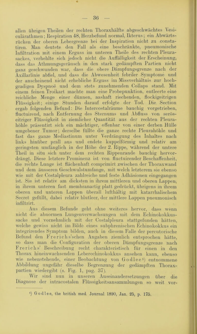 allen übrigen Theilen der rechten Thoraxhälfte abgeschwächtes Yesi- culärathmen; Respiration 48, Herzbefund normal, Ikterus; ein Abwärts- rücken der oberen Lebergrenze bei der Inspiration nicht zu consta- tiren. Man deutete den Fall als eine beschränkte, pneumonische Infiltration mit einem Erguss im unteren Tlieile des rechten Pleura- sackes, verhehlte sich jedoch nicht die Auffälligkeit der Erscheinung* dass das Athmungsgeräusch in den stark gedämpften Partien nicht ganz geschwunden war, dass die obere Dämpfungsgrenze nach der Axillarlinie abfiel, und dass die Abwesenheit febriler Symptome und der anscheinend nicht erhebliche Erguss im Missverhältnis zur hoch- gradigen Dyspnoe und dem stets zunehmenden Collaps stand. Mit einem feinen Troikart machte man eine Probepunktion, entleerte eine reichliche Menge einer dünnen, aashaft riechenden, flockigeitrigen Flüssigkeit; einige Stunden darauf erfolgte der Tod. Die Section ergab folgenden Befund: Die Intercostalräume bauchig vorgetrieben, fluctuirend, nach Entfernung des Sternums und Abfluss von serös- eitriger Flüssigkeit in ziemlicher Quantität aus der rechten Pleura- höhle präsentirt sich ein mächtiger, offenbar von einer derben Hülle umgebener Tumor; derselbe füllte die ganze rechte Pleurahöhle und fast das ganze Mediastinum unter Verdrängung des Inhaltes nach links hinüber prall aus und endete kuppelförmig und relativ am geringsten umfänglich in der Höhe der 2. Rippe, während der untere Theil in situ sich unter dem rechten Rippenrande bauchig hervor- drängt. Diese letztere Prominenz ist von fluctuirender Beschaffenheit, die rechte Lunge ist flächenhaft comprimirt zwischen der Thoraxwand und dem äusseren Geschwulstumfange, mit welch letzterem sie ebenso wie mit der Costalpleura zahlreiche und feste Adhäsionen eingegangen ist. Sie ist relativ am dicksten in ihrem mittleren und oberen Lappen, in ihrem unteren fast membranartig platt gedrückt, übrigens in ihrem oberen und unteren Lappen überall lufthältig mit katarrhalischem Secret gefüllt, dabei relativ blutleer, der mittlere Lappen pneumonisch infiltrirt. Aus diesem Befunde geht ohne weiteres hervor, dass wenn nicht die abnormen Lungenverwachsungen mit dem Echinokokkus- sacke und vornehmlich mit der Costalpleura stattgefunden hätten, welche gewiss nicht im Bilde eines subphrenischen Echinokokkus ein integrirendes Symptom bilden, auch in diesem Falle der percutorische Befund den Fr er ich s’schen Angaben ziemlich entsprochen hätte, so dass man die Configuration der oberen Dämpfungsgrenze nach Frerichs’ Beschreibung recht charakteristisch für einen in den Thorax hineinwachsenden Leberechinokokkus ansehen kann, ebenso wie nebenstehende, einer Beobachtung von Godlee1) entnommene Abbildung ungefähr dieselbe Begrenzung der gedämpften Thorax- partien wiedergibt (s. Fig. 1, pag. 37). Wir sind nun in unseren Auseinandersetzungen über die Diagnose der intracostalen Flüssigkeitsansammlungen so weit vor- *) Godlee, the british med. Journal 1890, Jan. 25, p. 175.