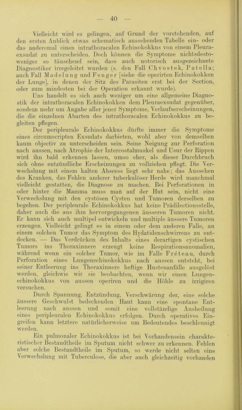Vielleicht wird es gelingen, auf Grund der vorstehenden, auf den ersten Anblick etwas schematisch aussehenden Tabelle ein- oder das anderemal einen intrathoracalen Echinokokkus von einem Pleura- exsudat zu unterscheiden. Doch können die Symptome nichtsdesto- weniger so täuschend sein, dass auch notorisch ausgezeichnete Diagnostiker irregeleitet wurden (s. den Fall Chvostek, Patella; auch Fall Madelung und Fenger [siehe die operirten Echinokokken der Lunge], in denen der Sitz des Parasiten erst bei der Section, oder zum mindesten bei der Operation erkannt wurde). Uns handelt es sich auch weniger um eine allgemeine Diagno- stik der intrathoracalen Echinokokken dem Pleuraexsudat gegenüber, sondern mehr um Angabe aller jener Symptome, Verlaufserscheinungen, die die einzelnen Abarten des intrathoracalen Echinokokkus zu be- gleiten pflegen. Der peripleurale Echinokokkus dürfte immer die Symptome eines circumscripten Exsudats darbieten, wohl aber von demselben kaum objectiv zu unterscheiden sein. Seine Neigung zur Perforation nach aussen, nach Atrophie der Intercostalmuskel und Usur der Rippen wird ihn bald erkennen lassen, umso eher, als dieser Durchbruch sich ohne entzündliche Erscheinungen zu vollziehen pflegt. Die Ver- wechslung mit einem kalten Abscess liegt sehr nahe; das Aussehen des Kranken, das Fehlen anderer tuberkulöser Herde wird manchmal vielleicht gestatten, die Diagnose zu machen. Bei Perforationen in oder hinter die Mamma muss man auf der Hut sein, nicht eine Verwechslung mit den cystösen Cysten und Tumoren derselben zu begehen. Der peripleurale Echinokokkus hat keine Prädilectionsstelle, daher auch die aus ihm hervorgegangenen äusseren Tumoren nicht. Er kann sich auch multipel entwickeln und multiple äussere Tumoren erzeugen. Vielleicht gelingt es in einem oder dem anderen Falle, an einem solchen Tumor das Symptom des Hydatidenschwirrens zu ent- decken. — Das Verdrücken des Inhalts eines derartigen cystisehen Tumors ins Thoraxinnere erzeugt keine Respirationsanomalien, während wenn ein solcher Tumor, wie im Falle Freteau, durch Perforation eines Lungenechinokokkus nach aussen entsteht, bei seiner Entleerung ins Thoraxinnere heftige Hustenanfälle ausgelöst werden, gleichwie wir sie beobachten, wenn wir einen Lungen- echinokokkus von aussen operiren und die Höhle zu irrigiren versuchen. Durch Spannung, Entzündung, Verschwärung der, eine solche äussere Geschwulst bedeckenden Haut kann eine spontane Ent- leerung nach aussen und somit eine vollständige Ausheilung eines peripleuralen Echinokokkus erfolgen. Durch operatives Ein- greifen kann letztere natürlicherweise um Bedeutendes beschleunigt werden. Ein pulmonaler Echinokokkus ist bei Vorhandensein charakte- ristischer Bestandtheile im Sputum nicht schwer zu erkennen. Fehlen aber solche Bestandtheile im Sputum, so werde nicht selten eine Verwechslung mit Tuberculose, die aber auch gleichzeitig vorhanden