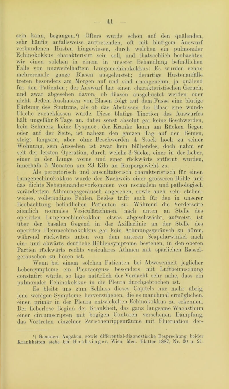 sein kann, begangen.1) Öfters wurde schon auf den quälenden, sehr häufig anfallsweise auftretenden, oft mit blutigem Auswurf verbundenen Husten hingewiesen, durch welchen ein pulmonaler Echinokokkus charakterisirt sein soll, und thatsächlich beobachten wir einen solchen in einem in unserer Behandlung befindlichen Falle von unzweifelhaftem Lungenechinokokkus: Es wurden schon mehreremale ganze Blasen ausgehustet; derartige Hustenanfälle treten besonders am Morgen auf und sind unangenehm, ja quälend für den Patienten; der Auswurf hat einen charakteristischen Geruch, und zwar abgesehen davon, ob Blasen ausgehustet werden oder nicht. Jedem Aushusten von Blasen folgt auf dem Fasse eine blutige Färbung des Sputums, als ob das Abstossen der Blase eine wunde Fläche zurücklassen würde. Diese blutige Tinction des Auswurfes hält ungefähr 8 Tage an, dabei sonst absolut gar keine Beschwerden, kein Schmerz, keine Dyspnoe; der Kranke kann am Rücken liegen oder auf der Seite, ist nahezu den ganzen Tag auf den Beinen, steigt langsam, aber ohne Beschwerden 4 Stock hoch zu seiner Wohnung, sein Aussehen ist zwar kein blühendes, doch nahm er seit der letzten Operation, durch welche 3 Säcke, einer in der Leber, einer in der Lunge vorne und einer rückwärts entfernt wurden, innerhalb 3 Monaten um 23 Kilo an Körpergewicht zu. Als percutorisch und auscultatorisch charakteristisch für einen Lungenechinokokkus wurde der Nachweis einer grösseren Höhle und das dichte Nebeneinandervorkommen von normalem und pathologisch verändertem Athmungsgeräusch angesehen, sowie auch sein stellen- weises, vollständiges Fehlen. Beides trifft auch für den in unserer Beobachtung befindlichen Patienten zu. Während die Vorderseite ziemlich normales Vesiculärathmen, nach unten an Stelle des operirten Lungenechinokokken etwas abgeschwächt, aufweist, ist über der basalen Gegend in der Axillarlinie an der Stelle des operirten Pleuraechinokokkus gar kein Athmungsgeräusch zu hören, während rückwärts unten von dem unteren Scapularwinkel nach ein- und abwärts deutliche Höhlensymptome bestehen, in den oberen Partien rückwärts rechts vesiculäres Athmen mit spärlichen Rassel- geräuschen zu hören ist. Wenn bei einem solchen Patienten bei Abwesenheit jeglicher Lebersymptome ein Pleuraerguss besonders mit Luftbeimischung constatirt würde, so läge natürlich der Verdacht sehr nahe, dass ein pulmonaler Echinokokkus in die Pleura durch gebrochen ist. Es bleibt uns zum Schluss dieses Capitols nur mehr übrig, jene wenigen Symptome hervorzuheben, die es manchmal ermöglichen, einen primär in der Pleura entwickelten Echinokokkus zu erkennen. Der fieberlose Beginn der Krankheit, das ganz langsame Wachsthum einer circumscripten mit bogigen Conturen versehenen Dämpfung, das Vortreten einzelner Zwischenrippenräume mit Fluctuation der- i) Genauere Angaben, sowie differential-diagnostische Besprechung beider Krankheiten siehe bei Hochsinger, Wien. Med. Blätter 1887, Nr. 2U u. 21.