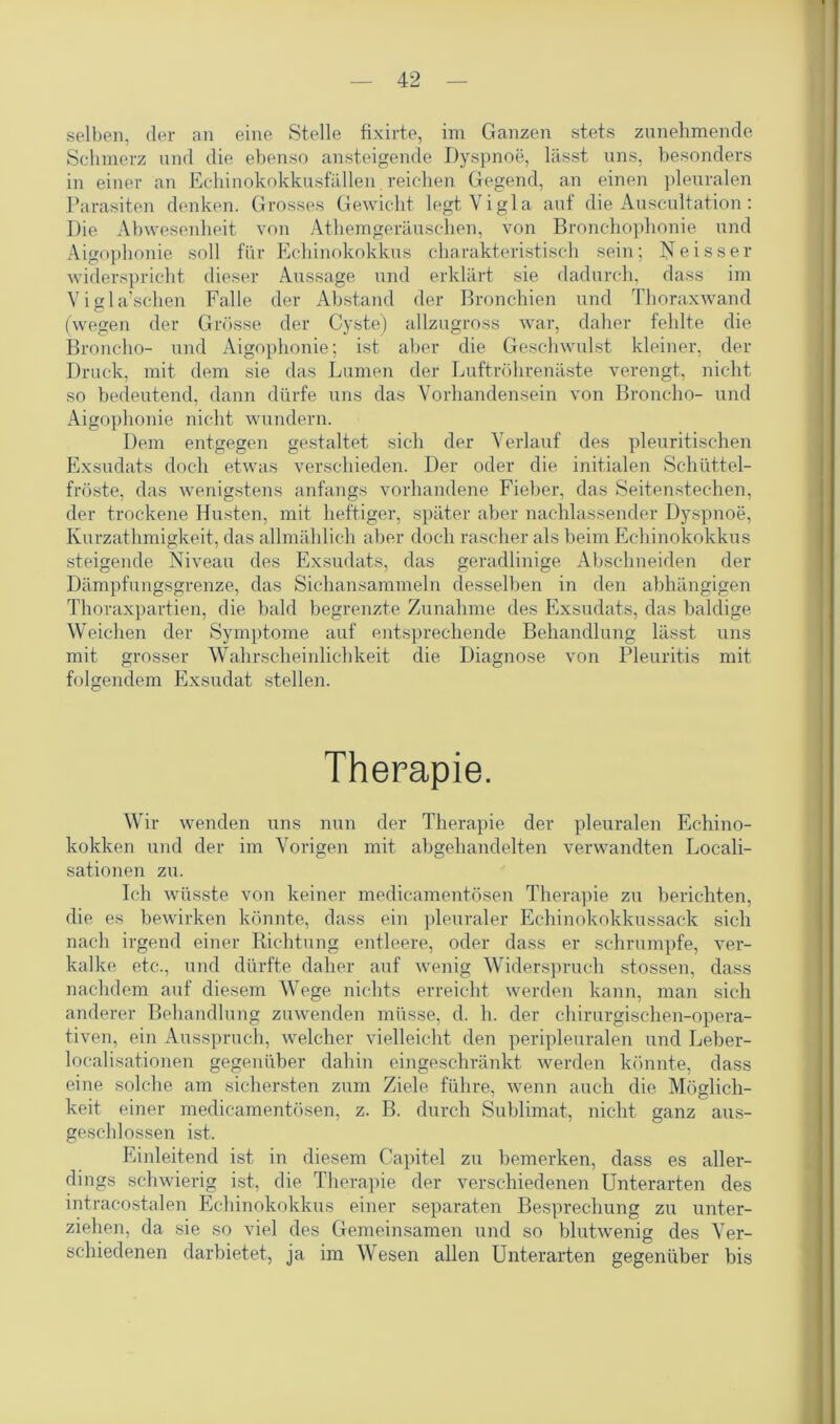selben, der an eine Stelle fixirte, im Ganzen stets zunehmende Schmerz und die ebenso ansteigende Dyspnoe, lässt uns, besonders in einer an Echinokokkusfällen reichen Gegend, an einen pleuralen Parasiten denken. Grosses Gewicht legtVigla auf die Auscultation: Die Abwesenheit von Athemgeräuschen, von Bronchophonie und Aigophonie soll für Echinokokkus charakteristisch sein; Neisser widerspricht dieser Aussage und erklärt sie dadurch, dass im Vigla’schen Falle der Abstand der Bronchien und Thoraxwand (wegen der Grösse der Cyste) allzugross war, daher fehlte die Broncho- und Aigophonie; ist aber die Geschwulst kleiner, der Druck, mit dem sie das Lumen der Luftröhrenäste verengt, nicht so bedeutend, dann dürfe uns das Vorhandensein von Broncho- und Aigophonie nicht wundern. Dem entgegen gestaltet sich der Verlauf des pleuritischen Exsudats doch etwas verschieden. Der oder die initialen Schüttel- fröste, das wenigstens anfangs vorhandene Fieber, das Seitenstechen, der trockene Husten, mit heftiger, später aber nachlassender Dyspnoe, Ivurzathmigkeit, das allmählich aber doch rascher als beim Echinokokkus steigende Niveau des Exsudats, das geradlinige Abschneiden der Dämpfungsgrenze, das Sichansammeln desselben in den abhängigen Thoraxpartien, die bald begrenzte Zunahme des Exsudats, das baldige Weichen der Symptome auf entsprechende Behandlung lässt uns mit grosser Wahrscheinlichkeit die Diagnose von Pleuritis mit folgendem Exsudat stellen. Therapie. Wir wenden uns nun der Therapie der pleuralen Echino- kokken und der im Vorigen mit abgehandelten verwandten Locali- sationen zu. Ich wüsste von keiner medicamentösen Therapie zu berichten, die es bewirken könnte, dass ein pleuraler Echinokokkussack sich nach irgend einer Richtung entleere, oder dass er schrumpfe, ver- kalke etc., und dürfte daher auf wenig Widerspruch stossen, dass nachdem auf diesem Wege nichts erreicht werden kann, man sich anderer Behandlung zuwenden müsse, d. h. der chirurgischen-opera- tiven, ein Ausspruch, welcher vielleicht den peripleuralen und Leber- localisationen gegenüber dahin eingeschränkt werden könnte, dass eine solche am sichersten zum Ziele führe, wenn auch die Möglich- keit einer medicamentösen, z. B. durch Sublimat, nicht ganz aus- geschlossen ist. Einleitend ist in diesem Capitel zu bemerken, dass es aller- dings schwierig ist, die Therapie der verschiedenen Unterarten des intracostalen Echinokokkus einer separaten Besprechung zu unter- ziehen, da sie so viel des Gemeinsamen und so blutwenig des Ver- schiedenen darbietet, ja im Wesen allen Unterarten gegenüber bis