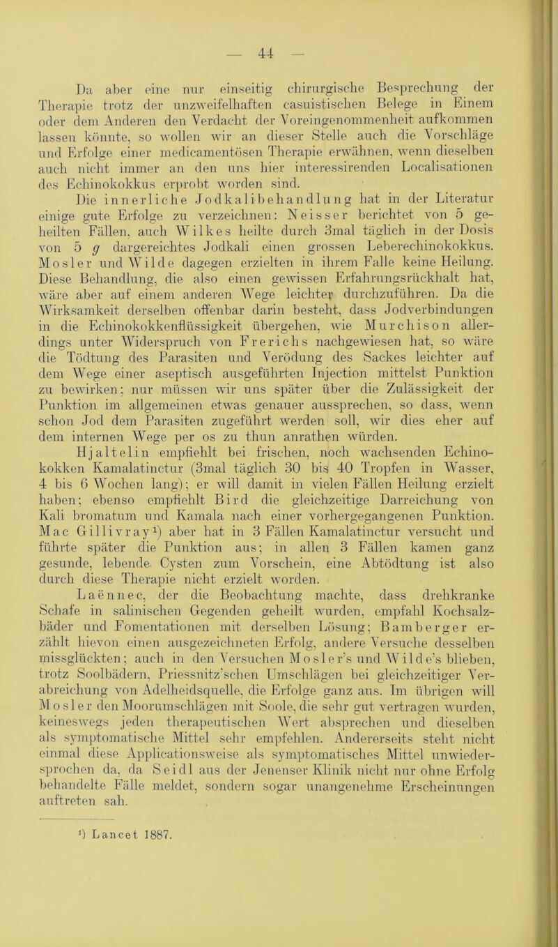 ]);i aber eine nur einseitig chirurgische Besprechung der Therapie trotz der unzweifelhaften casuistischen Belege in Einem oder dem Anderen den Verdacht der Voreingenommenheit aufkommen lassen könnte, so wollen wir an dieser Stelle auch die Vorschläge und Erfolge einer medieamentösen Therapie erwähnen, wenn dieselben auch nicht immer an den uns hier interessirenden Localisationen des Echinokokkus erprobt worden sind. Die innerliche Jodkalibehandlung hat in der Literatur einige gute Erfolge zu verzeichnen: Ne iss er berichtet von 5 ge- heilten Fällen, auch Wilkes heilte durch 3mal täglich in der Dosis von 5 g dargereichtes Jodkali einen grossen Leberechinokokkus. Mosler und Wilde dagegen erzielten in ihrem Falle keine Heilung. Diese Behandlung, die also einen gewissen Erfahrungsrückhalt hat, wäre aber auf einem anderen Wege leichte? durchzuführen. Da die Wirksamkeit derselben offenbar darin besteht, dass Jodverbindungen in die Echinokokkenflüssigkeit übergehen, wie Murchison aller- dings unter Widerspruch von Frerichs nachgewiesen hat, so wäre die Tödtung des Parasiten und Verödung des Sackes leichter auf dem Wege einer aseptisch ausgeführten Injection mittelst Punktion zu bewirken; nur müssen wir uns später über die Zulässigkeit der Punktion im allgemeinen etwas genauer aussprechen, so dass, wenn schon Jod dem Parasiten zugeführt werden soll, wir dies eher auf dem internen Wege per os zu thun anrathen würden. Hj aitelin empfiehlt bei frischen, noch wachsenden Echino- kokken Kamalatinctur (3mal täglich 30 bis 40 Tropfen in Wasser, 4 bis 6 Wochen lang); er will damit in vielen Fällen Heilung erzielt haben; ebenso empfiehlt Bird die gleichzeitige Darreichung von Kali bromatum und Kamala nach einer vorhergegangenen Punktion. Mac Gillivray1) aber hat in 3 Fällen Kamalatinctur versucht und führte später die Punktion aus; in allen 3 Fällen kamen ganz gesunde, lebende Cysten zum Vorschein, eine Abtüdtung ist also durch diese Therapie nicht erzielt worden. Laennec, der die Beobachtung machte, dass drehkranke Schafe in salinischen Gegenden geheilt wurden, empfahl Kochsalz- bäder und Fomentationen mit derselben Lösung; Barnberger er- zählt hievon einen ausgezeichneten Erfolg, andere Versuche desselben missglückten; auch in den Versuchen Mosler’s und Wilde’s blieben, trotz Soolbädern, Priessnitz’sehen Umschlägen bei gleichzeitiger Ver- abreichung von Adelheidsquelle, die Erfolge ganz aus. Im übrigen will Mosler den Moorumschlägen mit Soole, die sehr gut vertragen wurden, keineswegs jeden therapeutischen Wert absprechen und dieselben als symptomatische Mittel sehr empfehlen. Andererseits steht nicht einmal diese Applicationsweise als symptomatisches Mittel unwider- sprochen da, da Seidl aus der Jenenser Klinik nicht nur ohne Erfolg behandelte Fälle meldet, sondern sogar unangenehme Erscheinungen auftreten sah. ') Lancet 1887.
