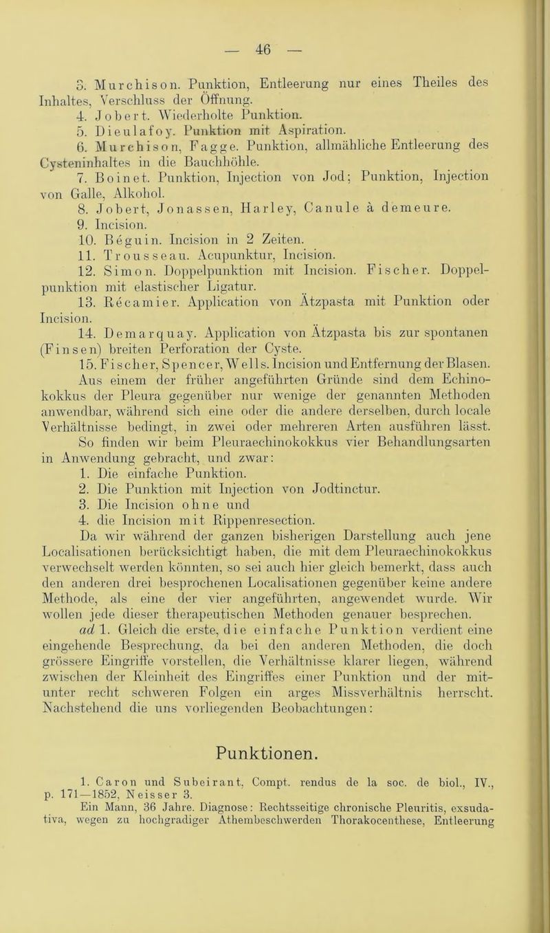 3. Murchison. Punktion, Entleerung nur eines Theiles des Inhaltes, Verschluss der Öffnung. 4. Jobert. Wiederholte Punktion. 5. üieulafoy. Punktion mit Aspiration. 6. Murchison, Fagge. Punktion, allmähliche Entleerung des Cysteninhaltes in die Bauchhöhle. 7. Boinet. Punktion, Injection von Jod; Punktion, Injection von Galle, Alkohol. 8. Jobert, Jonassen, Harley, Canule ä demeure. 9. Ineision. 10. Beguin. Incision in 2 Zeiten. 11. Trousseau. Acupunktur, Incision. 12. Simon. Doppelpunktion mit Incision. Fischer. Doppel- punktion mit elastischer Ligatur. 13. Recamier. Application von Ätzpasta mit Punktion oder Incision. 14. Demarquay. Application von Ätzpasta bis zur spontanen (F i n s e n) breiten Perforation der Cyste. 15. Fischer, Spencer, Wells. Incision und Entfernung der Blasen. Aus einem der früher angeführten Gründe sind dem Echino- kokkus der Pleura gegenüber nur wenige der genannten Methoden anwendbar, während sich eine oder die andere derselben, durch locale Verhältnisse bedingt, in zwei oder mehreren Arten ausführen lässt. So finden wir beim Pleuraechinokokkus vier Behandlungsarten in Anwendung gebracht, und zwar: 1. Die einfache Punktion. 2. Die Punktion mit Injection von Jodtinctur. 3. Die Incision ohne und 4. die Incision mit Rippenresection. Da wir während der ganzen bisherigen Darstellung auch jene Localisationen berücksichtigt haben, die mit dem Pleuraechinokokkus verwechselt werden könnten, so sei auch hier gleich bemerkt, dass auch den anderen drei besprochenen Localisationen gegenüber keine andere Methode, als eine der vier angeführten, angewendet wurde. Wir wollen jede dieser therapeutischen Methoden genauer besprechen. ad 1. Gleich die erste, die einfache Punktion verdient eine eingehende Besprechung, da bei den anderen Methoden, die doch grössere Eingriffe vorstellen, die Verhältnisse klarer liegen, während zwischen der Kleinheit des Eingriffes einer Punktion und der mit- unter recht schweren Folgen ein arges Missverhältnis herrscht. Nachstehend die uns vorliegenden Beobachtungen: Punktionen. 1. Caron und Subeirant, Compt. rendus de la soc. de biol., IV., p. 171 —1852, Neisser 3. Ein Mann, 36 Jahre. Diagnose: Rechtsseitige chronische Pleuritis, exsuda- tiva, wegen za hochgradiger Athembeschwerden Thorakocenthese, Entleerung