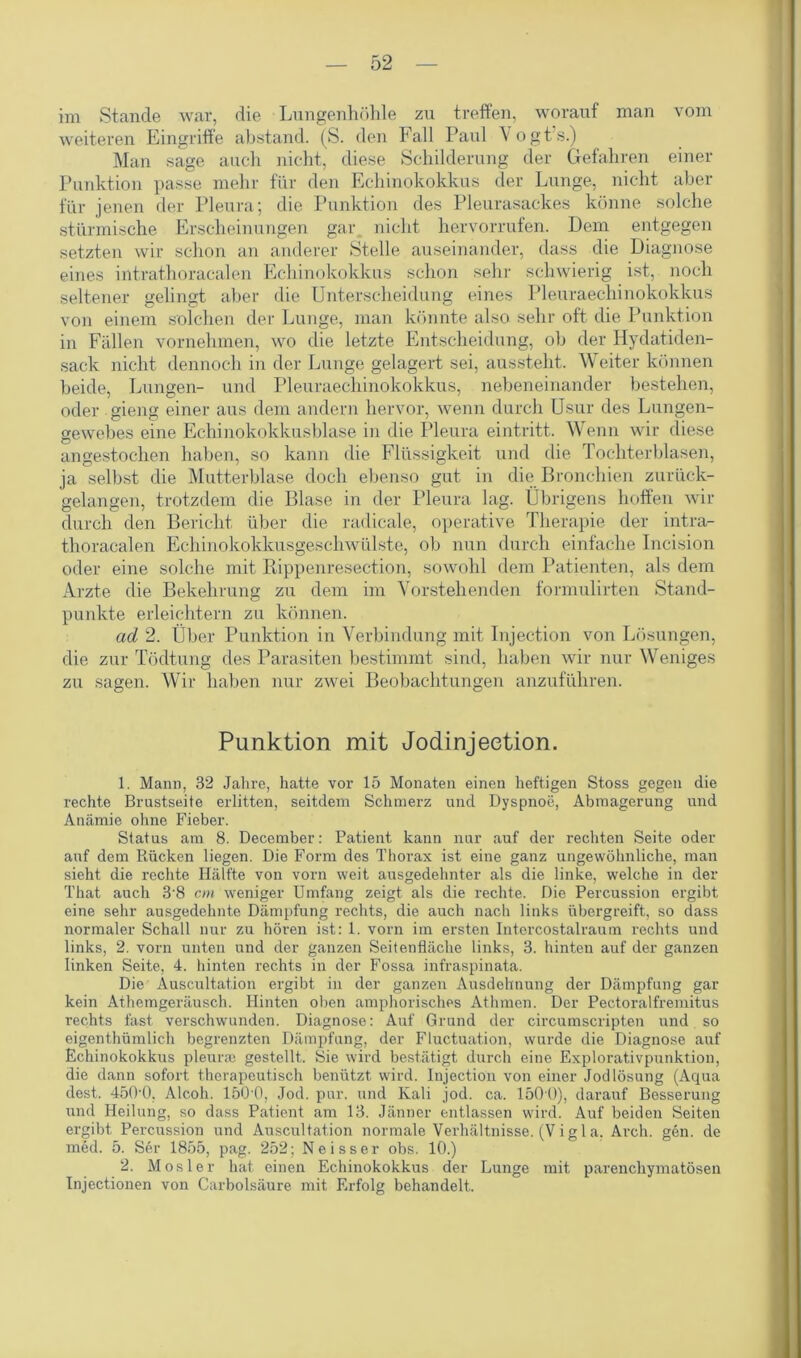 im Stande war, die Lungenhöhle zu treffen, worauf man vom weiteren Eingriffe abstand. (S. den Fall Paul Vogts.) Man sage auch nicht, diese Schilderung der Gefahren einer Punktion passe mehr für den Echinokokkus der Lunge, nicht aber für jenen der Pleura; die Punktion des Pleurasackes könne solche stürmische Erscheinungen gar nicht hervorrufen. Dem entgegen setzten wir schon an anderer Stelle auseinander, dass die Diagnose eines intrathoracalen Echinokokkus schon sein- schwierig ist, noch seltener gelingt aber die Unterscheidung eines Pleuraechinokokkus von einem solchen der Lunge, man könnte also sehr oft die Punktion in Fällen vornehmen, wo die letzte Entscheidung, ob der Hydatiden- sack nicht dennoch in der Lunge gelagert sei, aussteht. Weiter können beide, Lungen- und Pleuraechinokokkus, nebeneinander bestehen, oder gieng einer aus dem andern hervor, wenn durch Usur des Lungen- gewebes eine Echinokokkusblase in die Pleura eintritt. Wenn wir diese angestochen haben, so kann die Flüssigkeit und die Tochterblasen, ja selbst die Mutterblase doch ebenso gut in die Bronchien zurück- gelangen, trotzdem die Blase in der Pleura lag. Übrigens hoffen wir durch den Bericht über die radicale, operative Therapie der intra- thoracalen Echinokokkusgeschwülste, ob nun durch einfache Incision oder eine solche mit Rippenresection, sowohl dem Patienten, als dem Arzte die Bekehrung zu dem im Vorstehenden formulirten Stand- punkte erleichtern zu können. ad 2. Über Punktion in Verbindung mit Injection von Lösungen, die zur Tödtung des Parasiten bestimmt sind, haben wir nur Weniges zu sagen. Wir haben nur zwei Beobachtungen anzuführen. Punktion mit Jodinjeetion. 1. Mann, 32 Jahre, hatte vor 15 Monaten einen heftigen Stoss gegen die rechte Brustseite erlitten, seitdem Schmerz und Dyspnoe, Abmagerung und Anämie ohne Fieber. Status am 8. December: Patient kann nur auf der rechten Seite oder auf dem Bücken liegen. Die Form des Thorax ist eine ganz ungewöhnliche, man sieht die rechte Hälfte von vorn weit ausgedehnter als die linke, welche in der That auch 3‘8 cm weniger Umfang zeigt als die rechte. Die Percussion ergibt eine sehr ausgedehnte Dämpfung rechts, die auch nach links übergreift, so dass normaler Schall nur zu hören ist: 1. vorn im ersten Intercostalraum rechts und links, 2. vorn unten und der ganzen Seitenfläche links, 3. hinten auf der ganzen linken Seite, 4. hinten rechts in der Fossa infraspinata. Die Auscultat.ion ergibt in der ganzen Ausdehnung der Dämpfung gar kein Athemgeräusch. Hinten oben amphorisches Athmen. Der Pectoralfremitus rechts fast verschwunden. Diagnose: Auf Grund der circumscripten und so eigenthümlich begrenzten Dämpfung, der Fluctuation, wurde die Diagnose auf Echinokokkus pleurie gestellt. Sie wird bestätigt durch eine Explorativpunktion, die dann sofort therapeutisch benützt wird. Injection von einer Jodlösung (Aqua dest. 45(P0. Alcoh. 150‘0, Jod. pur. und Kali jod. ca. 150 0), darauf Besserung und Heilung, so dass Patient am 13. Jänner entlassen wird. Auf beiden Seiten ergibt Percussion und Auscultation normale Verhältnisse. (V i g 1 a. Arch. gen. de med. 5. Ser 1855, pag. 252; N e i s s e r obs. 10.) 2. Mosler hat einen Echinokokkus der Lunge mit parenchymatösen Injectionen von Carbolsäure mit Erfolg behandelt.