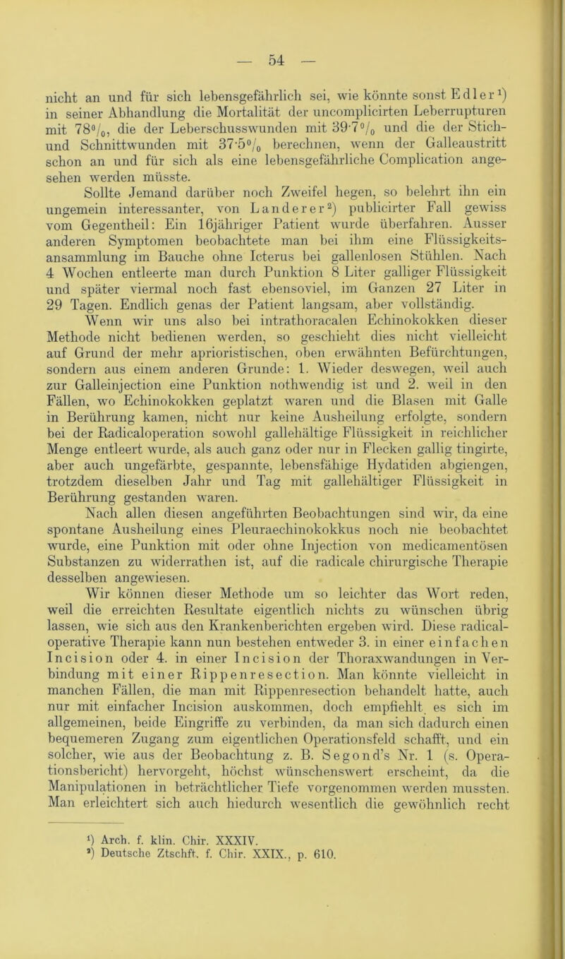 nicht an und für sich lebensgefährlich sei, wie könnte sonst Edler1) in seiner Abhandlung die Mortalität der uncomplicirten Leberrupturen mit 78%, die der Leberschusswunden mit 89* *7°/0 und die der Stich- und Schnittwunden mit 37 5% berechnen, wenn der Galleaustritt schon an und für sich als eine lebensgefährliche Complication ange- sehen werden müsste. Sollte Jemand darüber noch Zweifel hegen, so belehrt ihn ein ungemein interessanter, von Länderer2) publicirter Fall gewiss vom Gegentheil: Ein lßjähriger Patient wurde überfahren. Ausser anderen Symptomen beobachtete man bei ihm eine Flüssigkeits- ansammlung im Bauche ohne Icterus bei gallenlosen Stühlen. Nach 4 Wochen entleerte man durch Punktion 8 Liter galliger Flüssigkeit und später viermal noch fast ebensoviel, im Ganzen 27 Liter in 29 Tagen. Endlich genas der Patient langsam, aber vollständig. Wenn wir uns also bei intrathoracalen Echinokokken dieser Methode nicht bedienen werden, so geschieht dies nicht vielleicht auf Grund der mehr aprioristischen, oben erwähnten Befürchtungen, sondern aus einem anderen Grunde: 1. Wieder deswegen, weil auch zur Galleinjection eine Punktion nothwendig ist und 2. weil in den Fällen, wo Echinokokken geplatzt waren und die Blasen mit Galle in Berührung kamen, nicht nur keine Ausheilung erfolgte, sondern bei der Radicaloperation sowohl gallehältige Flüssigkeit in reichlicher Menge entleert wurde, als auch ganz oder nur in Flecken gallig tingirte, aber auch ungefärbte, gespannte, lebensfähige Hydatiden abgiengen, trotzdem dieselben Jahr und Tag mit gallehältiger Flüssigkeit in Berührung gestanden waren. Nach allen diesen angeführten Beobachtungen sind wir, da eine spontane Ausheilung eines Pleuraechinokokkus noch nie beobachtet wurde, eine Punktion mit oder ohne Injection von medicamentösen Substanzen zu widerrathen ist, auf die radicale chirurgische Therapie desselben angewiesen. Wir können dieser Methode um so leichter das Wort reden, weil die erreichten Resultate eigentlich nichts zu wünschen übrig lassen, wie sich aus den Krankenberichten ergeben wird. Diese radical- operative Therapie kann nun bestehen entweder 3. in einer einfachen Incision oder 4. in einer Incision der Thoraxwandungen in Ver- bindung mit einer Rippenresection. Man könnte vielleicht in manchen Fällen, die man mit Rippenresection behandelt hatte, auch nur mit einfacher Incision auskommen, doch empfiehlt es sich im allgemeinen, beide Eingriffe zu verbinden, da man sich dadurch einen bequemeren Zugang zum eigentlichen Operationsfeld schafft, und ein solcher, wie aus der Beobachtung z. B. Segond’s Nr. 1 (s. Opera- tionsbericht) hervorgeht, höchst wünschenswert erscheint, da die Manipulationen in beträchtlicher Tiefe vorgenommen werden mussten. Man erleichtert sich auch hiedurch wesentlich die gewöhnlich recht ‘) Arch. f. klin. Chir. XXXIV. *) Deutsche Ztschft. f. Chir. XXIX., p. 610.