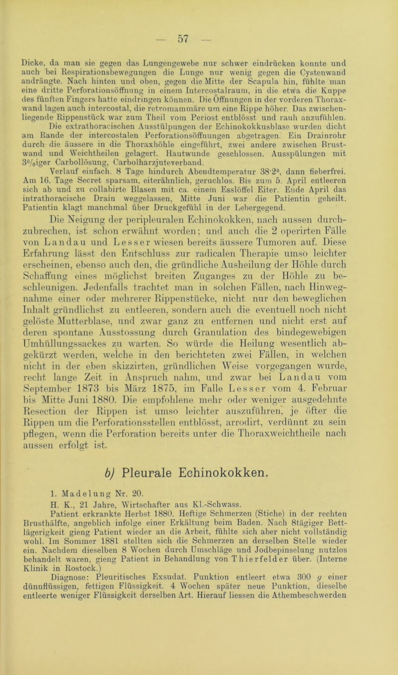 Dicke, da man sie gegen das Lungengewebe nur schwer eindrücken konnte und auch bei Respirationsbewegungen die Lunge nur wenig gegen die Cystenwand andrängte. Nach hinten und oben, gegen die Mitte der Scapula hin, fühlte man eine dritte Perforationsöffnung in einem Intercostalraum, in die etwa die Kuppe des fünften Fingers hatte eindringen können. Die Öffnungen in der vorderen Thorax- wand lagen auch intercostal, die retromammäre um eine Rippe höhei\ Das zwischen- liegende Rippenstück war zum Theil vom Periost entblösst und rauh anzufühlen. Die extrathoracischen Ausstülpungen der Echinokokkusblase wurden dicht am Rande der intercostalen Perforationsöffnungen abgetragen. Ein Drainrohr durch die äussere in die Thoraxhöhle eingeführt, zwei andere zwischen Brust- wand und Weichtheilen gelagert. Hautwunde geschlossen. Ausspülungen mit 3%iger Carbollösung, Carboiharzjuteverband. Verlauf einfach. 8 Tage hindurch Abendtemperatur 38'2°, dann fieberfrei. Am 16. Tage Secret sparsam, eiterähnlich, geruchlos. Bis zum 5. April entleeren sich ab und zu collabirte Blasen mit ca. einem Esslöffel Eiter. Ende April das intrathoracische Drain weggelassen, Mitte Juni war die Patientin geheilt. Patientin klagt manchmal über Druckgefühl in der Lebergegend. Die Neigung der peripleuralen Echinokokken, nach aussen durch- zubrechen, ist schon erwähnt worden; und auch die 2 operirten Fälle von Landau und Lesser wiesen bereits äussere Tumoren auf. Diese Erfahrung lässt den Entschluss zur radicalen Therapie umso leichter erscheinen, ebenso auch den, die gründliche Ausheilung der Höhle durch Schaffung eines möglichst breiten Zuganges zu der Höhle zu be- schleunigen. Jedenfalls trachtet man in solchen Fällen, nach Hinweg- nahme einer oder mehrerer Rippenstücke, nicht nur den beweglichen Inhalt gfündlichst zu entleeren, sondern auch die eventuell noch nicht gelöste Mutterblase, und zwar ganz zu entfernen und nicht erst auf deren spontane Ausstossung durch Granulation des bindegewebigen Umhüllungssackes zu warten. So würde die Heilung wesentlich ab- gekürzt werden, welche in den berichteten zwei Fällen, in welchen nicht in der eben skizzirten, gründlichen Weise vorgegangen wurde, recht lange Zeit in Anspruch nahm, und zwar bei Landau vom September 1873 bis März 1875, im Falle Less er vom 4. Februar bis Mitte Juni 1880. Die empfohlene mehr oder weniger ausgedehnte Resection der Rippen ist umso leichter auszuführen, je öfter die Rippen um die Perforationsstellen entblösst, arrodirt, verdünnt zu sein pflegen, wenn die Perforation bereits unter die Thoraxweichtheile nach aussen erfolgt ist. b) Pleurale Echinokokken. 1. Madelung Nr. 20. H. K., 21 Jahre, Wirtschafter aus Kl.-Schwass. Patient erkrankte Herbst 1880. Heftige Schmerzen (Stiche) in der rechten Brusthälfte, angeblich infolge einer Erkältung beim Baden. Nach Btägiger Bett- lägerigkeit gieng Patient wieder an die Arbeit, fühlte sich aber nicht vollständig wohl. Im Sommer 1881 stellten sich die Schmerzen an derselben Stelle wieder ein. Nachdem dieselben 8 Wochen durch Umschläge und Jodbepinselung nutzlos behandelt waren, gieng Patient in Behandlung von Thierfelder über. (Interne Klinik in Rostock.) Diagnose: Pleuritisches Exsudat. Punktion entleert etwa 300 ry einer dünnflüssigen, fettigen Flüssigkeit. 4 Wochen später neue Punktion, dieselbe entleerte weniger Flüssigkeit derselben Art. Hierauf Hessen die Athembeschwerden