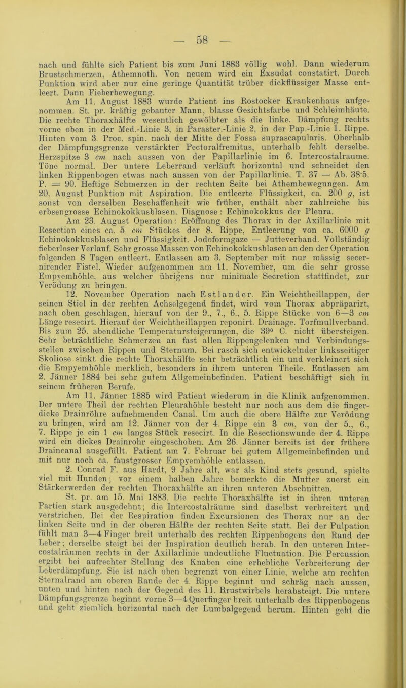 nach und fühlte sich Patient bis zum Juni 1883 völlig wohl. Dann wiederum Brustschmerzen, Athemnoth. Von neuem wird ein Exsudat constatirt. Durch Punktion wird aber nur eine geringe Quantität trüber dickflüssiger Masse ent- leert. Dann Fieberbewegung. Am 11. August 1883 wurde Patient ins Rostocker Krankenhaus aufge- nommen. St. pr. kräftig gebauter Mann, blasse Gesichtsfarbe und Schleimhäute. Die rechte Thoraxhälfte wesentlich gewölbter als die linke. Dämpfung rechts vorne oben in der Med.-Linie 3, in Paraster.-Linie 2, in der Pap.-Linie 1. Rippe. Hinten vom 3. Proc. spin. nach der Mitte der Fossa suprascapularis. Oberhalb der Dämpfungsgrenze verstärkter Pectoralfremitus, unterhalb fehlt derselbe. Herzspitze 3 cm nach aussen von der Papillarlinie im 6. Intercostalraume. Töne normal. Der untere Leberrand verläuft horizontal und schneidet den linken Rippenbogen etwas nach aussen von der Papillarlinie. T. 37 — Ab. 38-5. P. = 90. Heftige Schmerzen in der rechten Seite bei Athembewegungen. Am 20. August Punktion mit Aspiration. Die entleerte Flüssigkeit, ca. 200 g, ist sonst von derselben Beschaffenheit, wie früher, enthält aber zahlreiche bis erbsengrosse Echinokokkusblasen. Diagnose : Echinokokkus der Pleura. Am 23. August Operation: Eröffnung des Thorax in der Axillarlinie mit Resection eines ca. 5 cm Stückes der 8. Rippe, Entleerung von ca. 6000 g Echinokokkusblasen und Flüssigkeit. Jodoformgaze — Jutteverband. Vollständig fieberloser Verlauf. Sehr grosse Massen von Echinokokkusblasen an den der Operation folgenden 8 Tagen entleert. Entlassen am 3. September mit nur mässig secer- nirender Fistel. Wieder aufgenommen am 11. November, um die sehr grosse Empyemhöhle, aus welcher übrigens nur minimale Secretion stattfindet, zur Verödung zu bringen. 12. November Operation nach Estländer. Ein Weichtheillappen, der seinen Stiel in der rechten Achselgegend findet, wird vom Thorax abpräparirt, nach oben geschlagen, hierauf von der 9., 7., 6., 5. Rippe Stücke von 6—3 cm Länge resecirt. Hierauf der Weichtheillappen reponirt. Drainage. Torfmullverband. Bis zum 25. abendliche Temperatursteigerungen, die 39° C. nicht übersteigen. Sehr beträchtliche Schmerzen an fast allen Rippengelenken und Verbindungs- stellen zwischen Rippen und Sternum. Bei rasch sich entwickelnder linksseitiger Skoliose sinkt die rechte. Thoraxhälfte sehr beträchtlich ein und verkleinert sich die Empyemhöhle merklich, besonders in ihrem unteren Theile. Entlassen am 2. Jänner 1884 bei sehr gutem Allgemeinbefinden. Patient beschäftigt sich in seinem früheren Berufe. Am 11. Jänner 1885 wird Patient wiederum in die Klinik aufgenommen. Der untere Theil der rechten Pleurahöhle besteht nur noch aus dem die finger- dicke Drainröhre aufnehmenden Canal. Um auch die obere Hälfte zur Verödung zu bringen, wird am 12. Jänner von der 4. Rippe ein 3 cm, von der 5., 6., 7. Rippe je ein 1 cm langes Stück resecirt. In die Resectionswunde der 4. Rippe wird ein dickes Drainrohr eingeschoben. Am 26. Jänner bereits ist der frühere Draincanal ausgefüllt. Patient am 7. Februar bei gutem Allgemeinbefinden und mit nur noch ca. faustgrosser Empyemhöhle entlassen. 2. Conrad F. aus Hardt, 9 Jahre alt., war als Kind stets gesund, spielte viel mit Hunden; vor einem halben Jahre bemerkte die Mutter zuerst ein Stärkerwerden der rechten Thoraxhälfte an ihren unteren Abschnitten. St. pr. am 15. Mai 1883. Die rechte Thoraxhälfte ist in ihren unteren Partien stark ausgedehnt; die Intercostalräume sind daselbst verbreitert und verstrichen. Bei der Respiration finden Excursionen des Thorax nur an der linken Seite und in der oberen Hälfte der rechten Seite statt. Bei der Pulpation fühlt, man 3—4 Finger breit unterhalb des rechten Rippenbogens den Rand der Leber; derselbe steigt, bei der Inspiration deutlich herab. In den unteren Inter- costalräumen rechts in der Axillarlinie undeutliche Fluctuation. Die Percussion ergibt bei aufrechter Stellung des Knaben eine erhebliche Verbreiterung der Leberdämpfung. Sie ist nach oben begrenzt von einer Linie, welche am rechten Sternalrand am oberen Rande der 4. Rippe beginnt, und schräg nach aussen, unten und hinten nach der Gegend des 11. Brustwirbels herabsteigt. Die untere Dämpfungsgrenze beginnt vorne 3—4 Querfinger breit unterhalb des Rippenbogens und geht ziemlich horizontal nach der Lumbalgegend herum. Hinten geht die