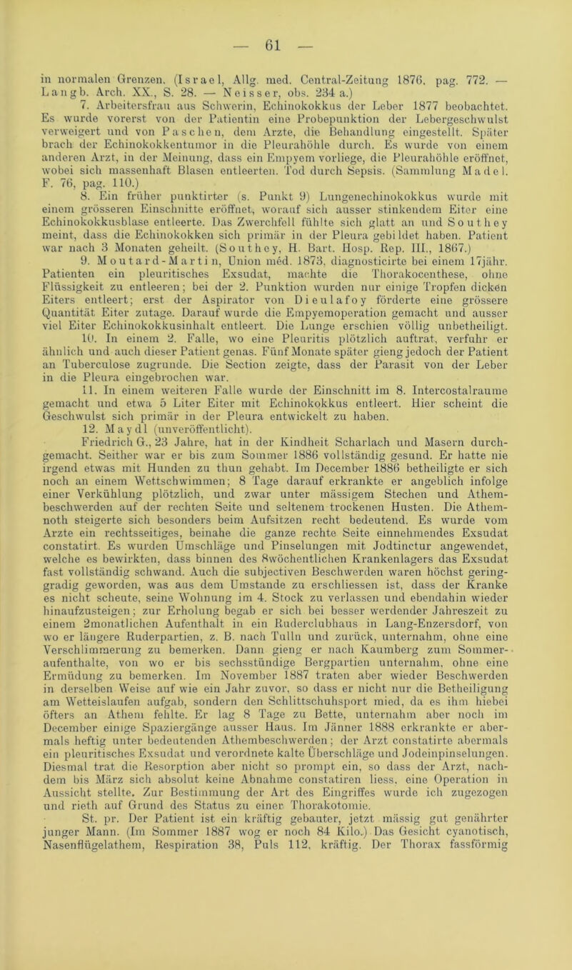 in normalen Grenzen. (Israel, Allg. med. Central-Zeitung 1876. pag. 772. — Langb. Arch. XX., S. 28. — Neisser, obs. 234 a.) 7. Arbeitersfrau aus Schwerin, Echinokokkus der Leber 1877 beobachtet. Es wurde vorerst von der Patientin eine Probepunktion der Lebergeschwulst verweigert und von Paschen, dem Arzte, die Behandlung eingestellt. Später brach der Echinokokkentumor in die Pleurahöhle durch. Es wurde von einem anderen Arzt, in der Meinung, dass ein Empyem vorliege, die Pleurahöhle eröffnet, wobei sich massenhaft Blasen entleerten. Tod durch Sepsis. (Sammlung Madel. F. 76, pag. 110.) 8. Ein früher punktirter (s. Punkt 9) Lungenechinokokkus wurde mit einem grösseren Einschnitte eröffnet, worauf sich ausser stinkendem Eiter eine Echinokokkusblase entleerte. Das Zwerchfell fühlte sich glatt an und Southey meint, dass die Echinokokken sich primär in der Pleura gebi ldet haben. Patient war nach 3 Monaten geheilt. (Southey, H. Bart. Hosp. Rep. 111., 1867.) 9. Moutard-Martin, Union med. 1873, diagnosticirte bei einem 17jähr. Patienten ein pleuritisches Exsudat, machte die Thorakocenthese, ohne Flüssigkeit zu entleeren; bei der 2. Punktion wurden nur einige Tropfen dicken Eiters entleert; erst der Aspirator von Dieulafoy förderte eine grössere Quantität Eiter zutage. Darauf wurde die Empyemoperation gemacht und ausser viel Eiter Echinokokkusinhalt entleert. Die Lunge erschien völlig unbetheiligt. 10. In einem 2. Falle, wo eine Pleuritis plötzlich auftrat, verfuhr er ähnlich und auch dieser Patient genas. Fünf Monate später gieng jedoch der Patient an Tuberculose zugrunde. Die Section zeigte, dass der Parasit von der Leber in die Pleura eingebrochen war. 11. In einem weiteren Falle wurde der Einschnitt im 8. Intercostalraume gemacht und etwa 5 Liter Eiter mit Echinokokkus entleert. Hier scheint die Geschwulst sich primär in der Pleura entwickelt zu haben. 12. M a y d 1 (unveröffentlicht). Friedrich G., 23 Jahre, hat in der Kindheit Scharlach und Masern durch- gemacht. Seither war er bis zum Sommer 1886 vollständig gesund. Er hatte nie irgend etwas mit Hunden zu thun gehabt. Im December 1886 betheiligte er sich noch an einem Wettschwimmen; 8 Tage darauf erkrankte er angeblich infolge einer Verkühlung plötzlich, und zwar unter mässigem Stechen und Athem- beschwerden auf der rechten Seite und seltenem trockenen Husten. Die Athem- noth steigerte sich besonders beim Aufsitzen recht bedeutend. Es wurde vom Arzte ein rechtsseitiges, beinahe die ganze rechte Seite einnehmendes Exsudat constatirt. Es wurden Umschläge und Pinselungen mit Jodtinctur angewendet, welche es bewirkten, dass binnen des 8wöchentlichen Krankenlagers das Exsudat fast vollständig schwand. Auch die subjectiven Beschwerden waren höchst gering- gradig geworden, was aus dem Umstande zu erschliessen ist, dass der Kranke es nicht scheute, seine Wohnung im 4. Stock zu verlassen und ebendahin wieder hinaufzusteigen; zur Erholung begab er sich bei besser werdender Jahreszeit zu einem 2monatlichen Aufenthalt in ein Ruderclubhaus in Lang-Enzersdorf, von wo er längere Ruderpartien, z. B. nach Tulln und zurück, unternahm, ohne eine Verschlimmerung zu bemerken. Dann gieng er nach Kaumberg zum Sommer- aufenthalte, von wo er bis sechsstündige Bergpartien unternahm, ohne eine Ermüdung zu bemerken. Im November 1887 traten aber wieder Beschwerden in derselben Weise auf wie ein Jahr zuvor, so dass er nicht nur die Betheiligung am Wetteislaufen aufgab, sondern den Schlittschuhsport mied, da es ihm hiebei öfters an Athem fehlte. Er lag 8 Tage zu Bette, unternahm aber noch im December einige Spaziergänge ausser Haus. Im Jänner 1888 erkrankte er aber- mals heftig unter bedeutenden Athembeschwerden; der Arzt constatirte abermals ein pleuritisches Exsudat und verordnete kalte Überschläge und Jodeinpinselungen. Diesmal trat die Resorption aber nicht so prompt ein, so dass der Arzt, nach- dem bis März sich absolut keine Abnahme constatiren liess. eine Operation in Aussicht stellte. Zur Bestimmung der Art des Eingriffes wurde ich zugezogen und riet.h auf Grund des Status zu einer Thorakotomie. St. pr. Der Patient ist ein kräftig gebauter, jetzt mässig gut genährter junger Mann. (Im Sommer 1887 wog er noch 84 Kilo.) Das Gesicht cyanotisch, Nasenflügelathem, Respiration 38, Puls 112. kräftig. Der Thorax fassförmig