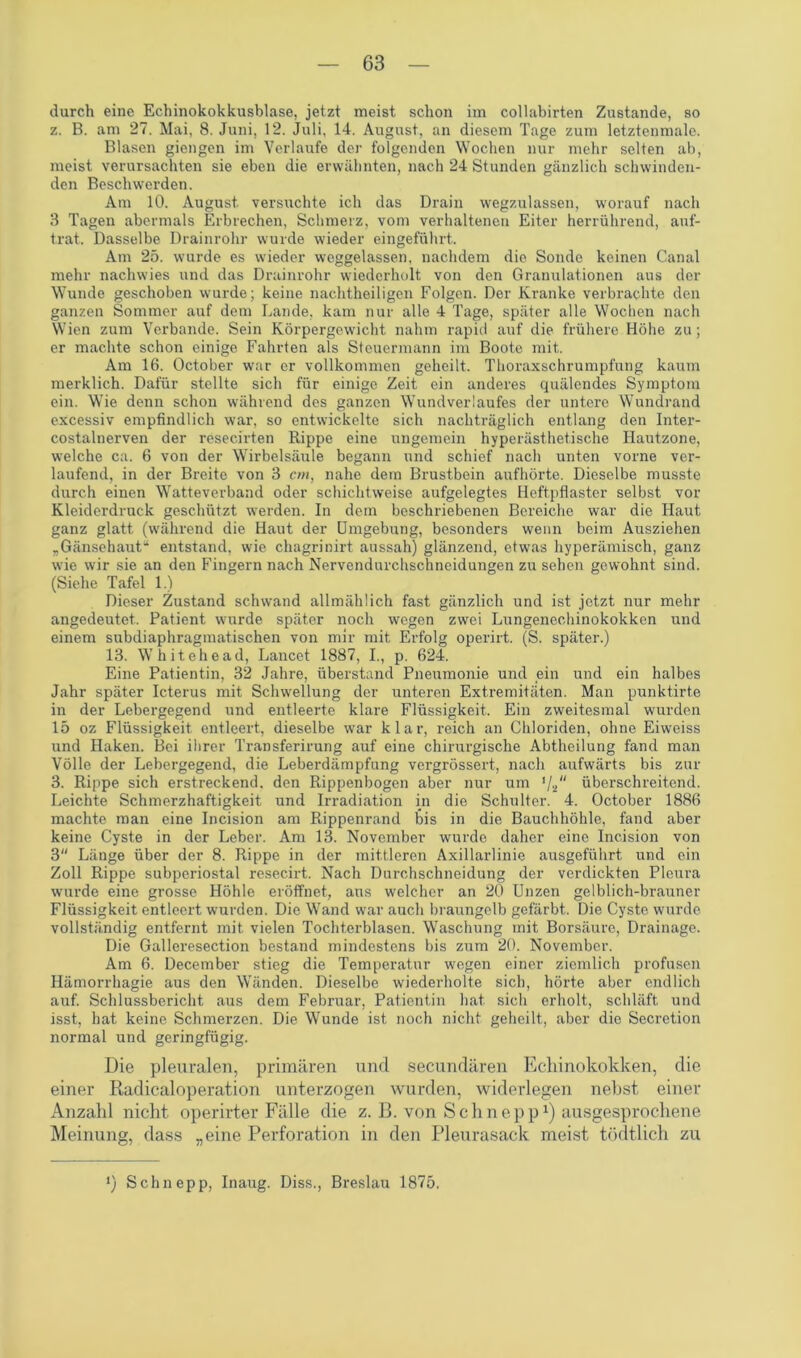 durch eine Echinokokkusblase, jetzt meist schon im collabirten Zustande, so z. B. am 27. Mai, 8. Juni, 12. Juli, 14. August, an diesem Tage zum letztenmale. Blasen giengen im Verlaufe der folgenden Wochen nur mehr selten ab, meist verursachten sie eben die erwähnten, nach 24 Stunden gänzlich schwinden- den Beschwerden. Am 10. August, versuchte ich das Drain wegzulassen, worauf nach 3 Tagen abermals Erbrechen, Schmerz, vom verhaltenen Eiter herrührend, auf- trat. Dasselbe Drainrohr wurde wieder eingeführt. Am 25. wurde es wieder weggelassen, nachdem die Sonde keinen Canal mehr nachwies und das Drainrohr wiederholt von den Granulationen aus der Wunde geschoben wurde; keine nachtheiligen Folgen. Der Kranke verbrachte den ganzen Sommer auf dem Lande, kam nur alle 4 Tage, später alle Wochen nach Wien zum Verbände. Sein Körpergewicht nahm rapid auf die frühere Höhe zu; er machte schon einige Fahrten als Steuermann im Boote mit. Am 16. October war er vollkommen geheilt. Thoraxschrumpfung kaum merklich. Dafür stellte sich für einige Zeit ein anderes quälendes Symptom ein. Wie denn schon während des ganzen Wundverlaufes der untere Wundrand excessiv empfindlich war, so entwickelte sich nachträglich entlang den Inter- costalnerven der resecirten Rippe eine ungemein hyperästhetische Hautzone, welche ca. 6 von der Wirbelsäule begann und schief nach unten vorne ver- laufend, in der Breite von 3 cm, nahe dem Brustbein aufhörte. Dieselbe musste durch einen Watteverband oder schichtweise aufgelegtes Heftpflaster selbst vor Kleiderdruck geschützt werden. In dem beschriebenen Bereiche war die Haut ganz glatt (während die Haut der Umgebung, besonders wenn beim Ausziehen „Gänsehaut“ entstand, wie chagrinirt aussah) glänzend, etwas hyperämisch, ganz wie wir sie an den Fingern nach Nervendurchschneidungen zu sehen gewohnt sind. (Siehe Tafel 1.) Dieser Zustand schwand allmählich fast gänzlich und ist jetzt nur mehr angedeutet. Patient wurde später noch wegen zwei Lungenechinokokken und einem subdiaphragmatischen von mir mit Erfolg operirt. (S. später.) 13. Whitehead, Lancet 1887, I., p. 624. Eine Patientin, 32 Jahre, überstand Pneumonie und ein und ein halbes Jahr später Icterus mit Schwellung der unteren Extremitäten. Man punktirt.e in der Lebergegend und entleerte klare Flüssigkeit. Ein zweitesmal wurden 15 oz Flüssigkeit entleert, dieselbe war klar, reich an Chloriden, ohne Eiweiss und Haken. Bei ihrer Transferirung auf eine chirurgische Abtheilung fand man Völle der Lebergegend, die Leberdämpfung vergrössert, nach aufwärts bis zur 3. Rippe sich erstreckend, den Rippenbogen aber nur um 1lau überschreitend. Leichte Schmerzhaftigkeit und Irradiation in die Schulter. 4. October 1886 machte man eine Incision am Rippenrand bis in die Bauchhöhle, fand aber keine Cyste in der Leber. Am 13. November wurde daher eine Incision von 3 Länge über der 8. Rippe in der mittleren Axillarlinie ausgeführt und ein Zoll Rippe subperiostal resecirt. Nach Durchschneidung der verdickten Pleura wurde eine grosse Höhle eröffnet, aus welcher an 20 Unzen gelblich-brauner Flüssigkeit entleert wurden. Die Wand war auch braungelb gefärbt. Die Cyste wurde vollständig entfernt mit vielen Tochterblasen. Waschung mit Borsäure, Drainage. Die Galleresection bestand mindestens bis zum 20. November. Am 6. December stieg die Temperatur wegen einer ziemlich profusen Hämorrhagie aus den Wänden. Dieselbe wiederholte sich, hörte aber endlich auf. Schlussbericht aus dem Februar, Patientin hat sich erholt, schläft und isst, hat keine Schmerzen. Die Wunde ist noch nicht geheilt, aber die Secretion normal und geringfügig. Die pleuralen, primären und secundären Echinokokken, die einer Radicaloperation unterzogen wurden, widerlegen nebst einer Anzahl nicht operirter Fälle die z. B. von Sch nepp1) ausgesprochene Meinung, dass „eine Perforation in den Pleurasack meist tödtlich zu !) Schn epp, Inaug. Diss., Breslau 1875,