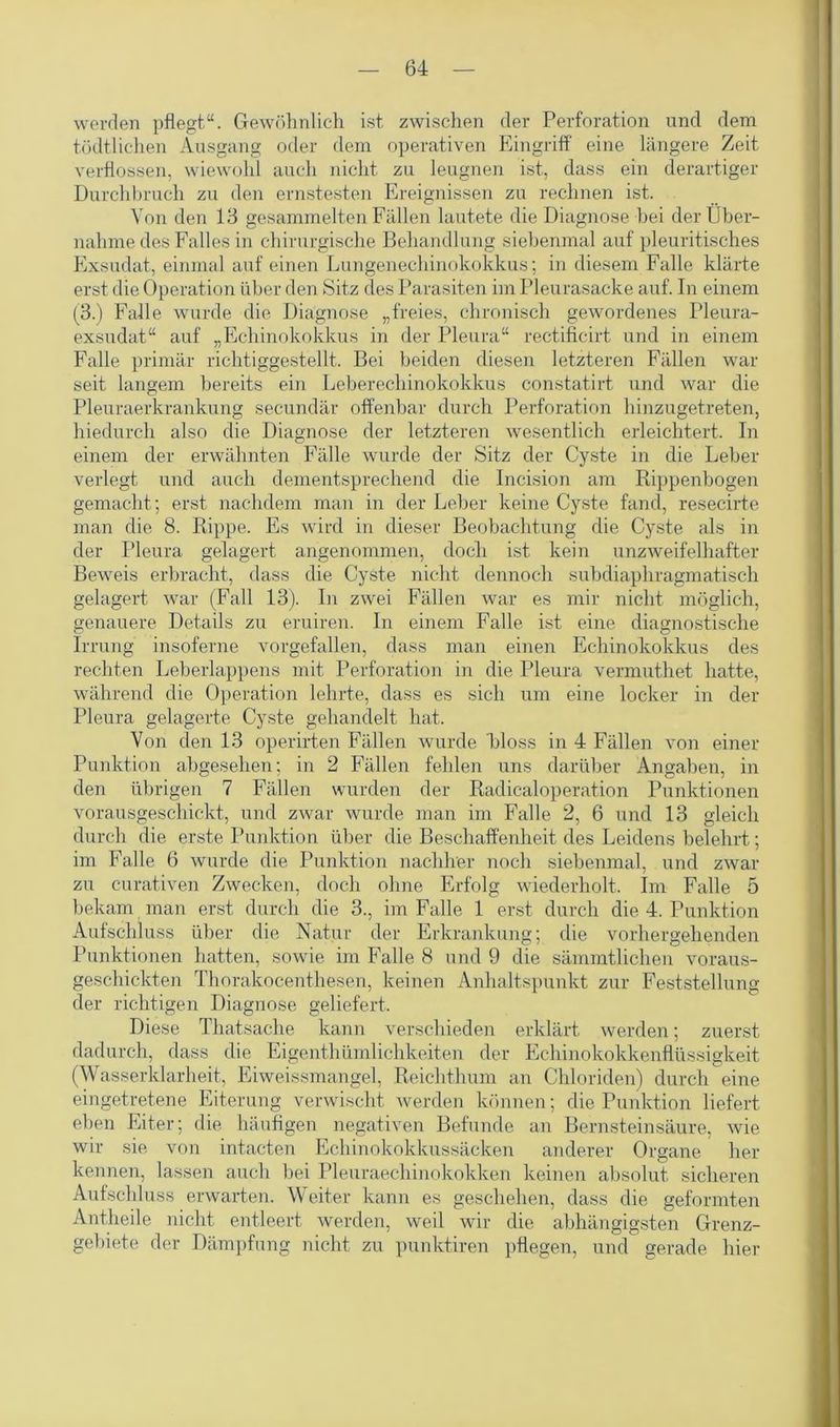 werden pflegt“. Gewöhnlich ist zwischen der Perforation und dem tödtlichen Ausgang oder dem operativen Eingriff eine längere Zeit verflossen, wiewohl auch nicht zu leugnen ist, dass ein derartiger Durchbruch zu den ernstesten Ereignissen zu rechnen ist. Von den 13 gesammelten Fällen lautete die Diagnose bei der Über- nahme des Falles in chirurgische Behandlung siebenmal auf pleuritisches Exsudat, einmal auf einen Lungenechinokokkus; in diesem Falle klärte erst die Operation über den Sitz des Parasiten im Pleurasacke auf. In einem (3.) Falle wurde die Diagnose „freies, chronisch gewordenes Pleura- exsudat“ auf „Echinokokkus in der Pleura“ rectifieirt und in einem Falle primär richtiggestellt. Bei beiden diesen letzteren Fällen war seit langem bereits ein Leberechinokokkus constatirt und war die Pleuraerkrankung secundär offenbar durch Perforation hinzugetreten, hiedurch also die Diagnose der letzteren wesentlich erleichtert. In einem der erwähnten Fälle wurde der Sitz der Cyste in die Leber verlegt und auch dementsprechend die Incision am Rippenbogen gemacht; erst nachdem man in der Leber keine Cyste fand, resecirte man die 8. Rippe. Es wird in dieser Beobachtung die Cyste als in der Pleura gelagert angenommen, doch ist kein unzweifelhafter Beweis erbracht, dass die Cyste nicht dennoch subdiaphragmatisch gelagert war (Fall 13). In zwei Fällen war es mir nicht möglich, genauere Details zu eruiren. In einem Falle ist eine diagnostische Irrung insoferne vorgefallen, dass man einen Echinokokkus des rechten Leberlappens mit Perforation in die Pleura vermuthet hatte, während die Operation lehrte, dass es sich um eine locker in der Pleura gelagerte Cyste gehandelt hat. Von den 13 operirten Fällen wurde bloss in 4 Fällen von einer Punktion abgesehen; in 2 Fällen fehlen uns darüber Angaben, in den übrigen 7 Fällen wurden der Radicaloperation Punktionen vorausgeschickt, und zwar wurde man im Falle 2, 6 und 13 gleich durch die erste Punktion über die Beschaffenheit des Leidens belehrt; im Falle 6 wurde die Punktion nachher noch siebenmal, und zwar zu curativen Zwecken, doch ohne Erfolg wiederholt. Im Falle 5 bekam man erst durch die 3., im Falle 1 erst durch die 4. Punktion Aufschluss über die Natur der Erkrankung; die vorhergehenden Punktionen hatten, sowie im Falle 8 und 9 die sämmtlichen voraus- geschickten Thorakocenthesen, keinen Anhaltspunkt zur Feststellung der richtigen Diagnose geliefert. Diese Thatsache kann verschieden erklärt werden; zuerst dadurch, dass die Eigentümlichkeiten der Echinokokkenflüssigkeit (Wasserklarheit, Eiweissmangel, Reichthum an Chloriden) durch eine eingetretene Eiterung verwischt werden können; die Punktion liefert eben Eiter; die häufigen negativen Befunde an Bernsteinsäure, wie wir sie von intacten Echinokokkussäcken anderer Organe her kennen, lassen auch bei Pleuraechinokokken keinen absolut sicheren Aufschluss erwarten. Weiter kann es geschehen, dass die geformten Anteile nicht entleert werden, weil wir die abhängigsten Grenz- gebiete der Dämpfung nicht zu punktiren pflegen, und gerade hier