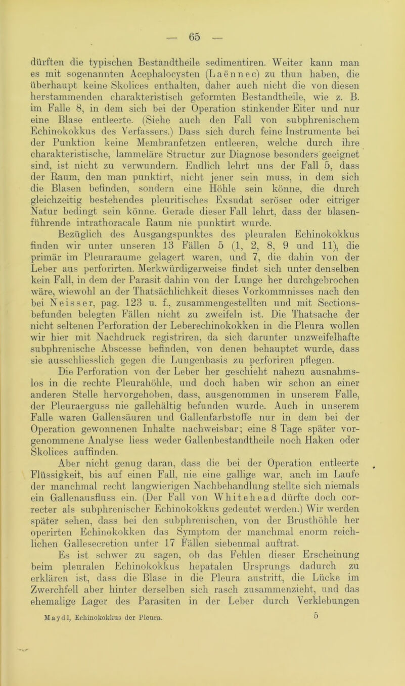 dürften die typischen Bestandteile sedimentiren. Weiter kann man es mit sogenannten Acephalocysten (Laennec) zu tliun haben, die überhaupt keine Skolices enthalten, daher auch nicht die von diesen herstammenden charakteristisch geformten Bestandteile, wie z. B. im Falle 8, in dem sich bei der Operation stinkender Eiter und nur eine Blase entleerte. (Siehe auch den Fall von subphrenischem Echinokokkus des Verfassers.) Dass sich durch feine Instrumente bei der Punktion keine Membranfetzen entleeren, welche durch ihre charakteristische, lammeläre Structur zur Diagnose besonders geeignet sind, ist nicht zu verwundern. Endlich lehrt uns der Fall 5, dass der Raum, den man punktirt, nicht jener sein muss, in dem sich die Blasen befinden, sondern eine Höhle sein könne, die durch gleichzeitig bestehendes pleuritisches Exsudat seröser oder eitriger Natur bedingt sein könne. Gerade dieser Fall lehrt, dass der blasen- führende intrathoracale Raum nie punktirt wurde. Bezüglich des Ausgangspunktes des pleuralen Echinokokkus finden wir unter unseren 13 Fällen 5 (1, 2, 8, 9 und 11), die primär im Pleuraraume gelagert waren, und 7, die dahin von der Leber aus perforirten. Merkwürdigerweise findet sich unter denselben kein Fall, in dem der Parasit dahin von der Lunge her durchgebrochen wäre, wiewohl an der Thatsächlichkeit dieses Vorkommnisses nach den bei Neisser, pag. 123 u. f., zusammengestellten und mit Sections- befunden belegten Fällen nicht zu zweifeln ist. Die Thatsache der nicht seltenen Perforation der Leberechinokokken in die Pleura wollen wir hier mit Nachdruck registriren, da sich darunter unzweifelhafte subphrenische Abscesse befinden, von denen behauptet wurde, dass sie ausschliesslich gegen die Lungenbasis zu perforiren pflegen. Die Perforation von der Leber her geschieht nahezu ausnahms- los in die rechte Pleurahöhle, und doch haben wir schon an einer anderen Stelle hervorgehoben, dass, ausgenommen in unserem Falle, der Pleuraerguss nie gallehaltig befunden wurde. Auch in unserem Falle waren Gallensäuren und Gallenfarbstoffe nur in dem bei der Operation gewonnenen Inhalte nachweisbar; eine 8 Tage später vor- genommene Analyse Hess weder Gallenbestandtheile noch Haken oder Skolices auffinden. Aber nicht genug daran, dass die bei der Operation entleerte Flüssigkeit, bis auf einen Fall, nie eine gallige war, auch im Laufe der manchmal recht langwierigen Nachbehandlung stellte sich niemals ein Gallenausfluss ein. (Der Fall von Whitehead dürfte doch cor- recter als subphrenischer Echinokokkus gedeutet werden.) Wir werden später sehen, dass bei den subphrenischen, von der Brusthöhle her operirten Echinokokken das Symptom der manchmal enorm reich- lichen Galleseeretion unter 17 Fällen siebenmal auftrat. Es ist schwer zu sagen, ob das Fehlen dieser Erscheinung beim pleuralen Echinokokkus hepatalen Ursprungs dadurch zu erklären ist, dass die Blase in die Pleura austritt, die Lücke im Zwerchfell aber hinter derselben sich rasch zusammenzieht, und das ehemalige Lager des Parasiten in der Leber durch Verklebungen May dl, Echinokokkus der Pleura. 0