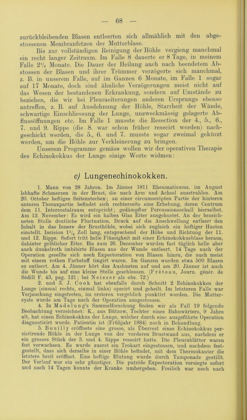 zurückbleibenden Blasen entleerten sich allmählich mit den abge- stossenen Membranfetzen der Mutterblase. Bis zur vollständigen Reinigung der Höhle vergieng manchmal ein recht langer Zeitraum. Im Falle 8 dauerte er 8 Tage, in meinem Falle 27a Monate. Die Dauer der Heilung auch nach beendetem Ab- stossen der Blasen und ihrer Trümmer verzögerte sich manchmal, z. B. in unserem Falle, auf im Ganzen 6 Monate, im Falle 1 sogar auf 17 Monate, doch sind ähnliche Verzögerungen meist nicht auf das Wesen der bestandenen Erkrankung, sondern auf Umstände zu beziehen, die wir bei Pleuraeiterungen anderen Ursprungs ebenso antreffen, z. B. auf Ausdehnung der Höhle, Starrheit der Wände, schwartige Einschliessung der Lunge, unzweckmässig gelagerte Ab- flussöffnungen etc. Im Falle 1 musste die Resection der 4., 5., 6., 7. und 9. Rippe (die 8. war schon früher resecirt worden) nach- geschickt werden, die 5., 6. und 7. musste sogar zweimal gekürzt werden, um die Höhle zur Verkleinerung zu bringen. Unserem Programme gemäss wollen wir der operativen Therapie des Echinokokkus der Lunge einige Worte widmen: c) Lungeneehinokokken. 1. Mann von 28 Jahren. Im Jänner 1811 Rheumatismus, im August lebhafte Schmerzen in der Brust, die nach Arm und Achsel ausstrahlen. Am 20. October heftiges Seitenstechen; an einer circumscripten Partie der hinteren unteren Thoraxpartie befindet sich rechterseits eine Erhebung, deren Centrum dem 11. Intercostalraum entspricht; gedämpfter Percussionsschall hierselbst. Am 12. November: Es wird ein halbes Glas Eiter ausgehustet. An der bezeich- neten Stelle deutliche Fluctuation. Druck auf die Anschwellung entleert den Inhalt in das Innere der Brusthöhle, wobei sich zugleich ein heftiger Husten einstellt. Incision 17a Zoll lang, entsprechend der Höhe und Richtung der 11. und 12. Rippe. Sofort tritt helle Flüssigkeit mit einer Echinokokkusblase heraus, dahinter gelblicher Eiter. Bis zum 26. December wurden fast täglich helle aber auch dunkelroth imbibirte Blasen aus der Wunde entleert. 14 Tage nach der Operation gesellte sich noch Expectoration von Blasen hinzu, die auch meist mit einem rothen Farbstoff tingirt waren. Im Ganzen wurden etwa 500 Blasen so entleert. Am 4. Jänner hört das Aushusten auf und am 20. Jänner ist auch die Wunde bis auf eine kleine Stelle geschlossen. (Freteau, Journ. gener. de Sedill F. 43, pag. 121; bei Neisser als obs. 72.) 2. und 3. J. Cook hat ebenfalls durch Schnitt 2 Echinokokken der Lunge (einmal rechts, einmal links) operirt und geheilt. Im letzteren Falle wrar Verjauchung eingetreten, im ersteren vergeblich punktirt worden. Die Mutter- cyste wurde am Tage nach der Operation ausgestossen. 4. In Madelung’s Sammelforschung finden wir als Fall 19 folgende Beobachtung verzeichnet: K., aus Bützow, Tochter eines Bahnwärters, 9 Jahre alt, hat einen Echinokokkus der Lunge, welcher durch eine ausgeführte Operation diagnosticirt wurde. Patientin ist (Frühjahr 1884) noch in Behandlung. 5. B o u i 11 y eröffnete eine grosse, als Überrest eines Echinokokkus per- sistirende Höhle in der Lunge von der vorderen Brustwand aus, nachdem er ein grosses Stück der 3. und 4. Rippe resecirt hatte. Die Pleurablätter waren fest verwachsen. Es wurde zuerst ein Trokart eingestossen, und nachdem fest- gestellt, dass sich derselbe in einer Höhle befindet, mit dem Thermokauter die letztere breit eröffnet. Eine heftige Blutung wurde durch Tamponade gestillt. Der Verlauf war ein sehr günstiger. Die putride Expectoration versiegte sofort und nach 14 Tagen konnte der Kranke umhergehen. Freilich war noch nach
